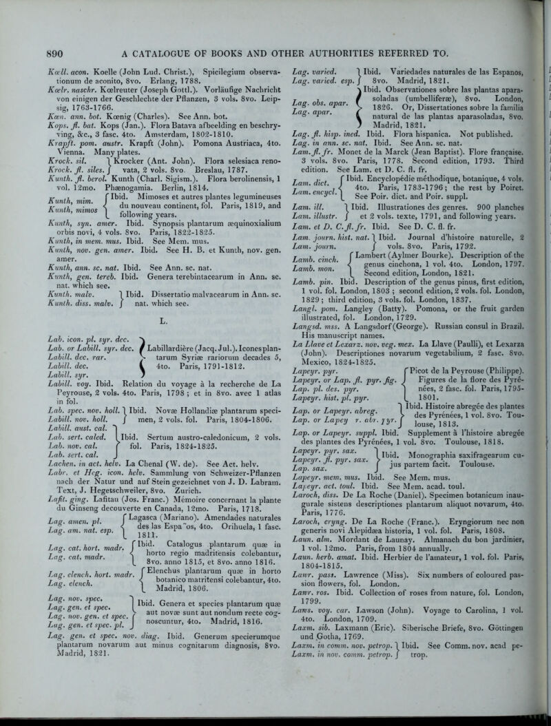 Kcell. aeon. Koelle (John Lud. Christ.), Spicilegium observa- tionutn de aconito, 8vo. Erlang, 1788. Koelr. naschr. Koelreuter (Joseph Gotti.). Vorlaufige Nachricht von einigen der Geschlechte der Pflanzen, 3 vols. 8vo. Leip- sig, 1763-1766. Keen. ann. hot. Koenig (Charles). See Ann. bot. Kops. JI. bat. Kops (Jan.). Flora Batava afbeelding en beschry- ving, &c., 3 fasc. 4to. Amsterdam, 1802-1810. Krapft. pom. austr. Krapft (John). Pomona Austriaca, 4to. Vienna. Many plates. Krock. sil. 'l Krocker (Ant. John). Flora selesiaca reno- Krock. JI. siles. ] vata, 2 vols. 8vo. Breslau, 1787. Kunth. Ji. berol. Kunth (Chari. Sigism.). Flora berolinensis, 1 vol. 12mo. Phaenogamia. Berlin, 1814. jr ,, • flbid. Mimoses et autres plantes legumineuses Kunth, mim. I , . cS n • i oi n i yr ■ < du nouveau continent, fol. Paris, 1819, and Kunth, monos \ ~ „ lollowing years. Kunth, syn. amer. Ibid. Synopsis plantarum aequinoxialium orbis novi, 4 vols. 8vo. Paris, 1822-1825. Kunth, in mem. mus. Ibid. See Mem. mus. Kunth, nov. gen. amer. Ibid. See H. B. et Kunth, nov. gen. amer. Kunth, ann. sc. nat. Ibid. See Ann. sc. nat. Kunth, gen. iereb. Ibid. Genera terebintacearum in Ann. sc. nat. which see. Kunth. male. 1 Ibid. Dissertatio malvacearum in Ann. sc. Kunth. diss. malv. / nat. which see. L. Lab. icon. pi. syr. dec. Lab. or Labill. syr. dec. / Labillardiere (Jacq. Jul.). Iconesplan- Labill. dec. rar. J tarum Syriae rariorum decades 5, Labill. dec. I 4to. Paris, 1791-1812. Labill. syr. / Labill. voy. Ibid. Relation du voyage a la recherche de La Peyrouse, 2 vols. 4to. Paris, 1798 ; et in 8vo. avec 1 atlas in fol. Lab. spec. nov. holl. 1 Ibid. Novae Hollandiae plantarum speci- Labill. nov. holl. J men, 2 vols. fol. Paris, 1804-1806. Labill. oust. cal. 1 I,ab. sert. caled. I Ibid. Sertum austro-caledonicum, 2 vols. Lab. nov. cal. ( fol. Paris, 1824-1825. Lab. sert. cal. J Lachen. in act. helv. La Chenal (W. de). See Act. helv. Labr, et Heg. icon. helv. Sammlung von Schweizer-Pflanzen nach der Natur und auf Stein gezeichnet von J. D. Labrarn. Text, J. Hegetschweiler, 8vo. Zurich. Lajit. ging. Lafitau (Jos. Franc.) Memoire concernant la plante du Ginseng decouverte en Canada, 12mo. Paris, 1718. Lag. amen. pi. / Lafasca (Mariano). Amendades naturales Lag. am. nat. esp. j EsPa os- 4t0‘ 0nhuela* 1 fasc. Lag. cat. hart. madr. f Ibj‘ Catalogus plantarum quae in Lag. cat. madr. \ horto regie madntensis colebantur, (. 8vo. anno 1815, et 8vo. anno 1816. Lag. elench. hort. madr. fE1?ncbus plantarum quae in horto Lag. elench. ) ^tan!CJ° niatntensi colebantur, 4to. s Madrid, 1806. Lag. nov. spec. . , Lag. gen. et spec. Ibldl Genera et sPecies PIantarum quae Lag. nov. gen. et spec. ( aut novse s“nt au*‘ °d«m recte C0S’ Lag.gen. etspec. pl. J oscuntur, 4to. Madrid, 1816. Lag. gen. et spec. nov. diag. Ibid. Generum specierumque plantarum novarum aut minus cognitarum diagnosis, 8vo. Madrid, 1821. Lag. varied, Lag. obs. apar. Lag. apar. Lam. diet. Lam. encycl. Lag. varied. I Ibid. Variedades naturales de las Espanos, esp.] 8vo. Madrid, 1821. Ibid. Observationes sobre las plantas apara- soladas (umbelliferae), 8vo. London, 1826. Or, Dissertationes sobre la familia natural de las plantas aparasoladas, 8vo. Madrid, 1821. Lag. JI. hisp. ined. Ibid. Flora hispanica. Not published. Lag. in ann. sc. nat. Ibid. See Ann. sc. nat. Lam.Jl.Jr. Monet de la Marck (Jean Baptist). Flore franfaise. 3 vols. 8vo. Paris, 1778. Second edition, 1793. Third edition. See Lam. et D. C. fl. fr. Ibid. Encyclopedie methodique, botanique, 4 vols. 4to. Paris, 1783-1796; the rest by Poiret. See Poir. diet, and Poir. suppl. Lam. ill. 1 Ibid. Ulustrationes des genres. 900 planches Lam. illustr. / et 2 vols. texte, 1791, and following years. Lam. et D. C. Jl.fr. Ibid. See D. C. fl. fr. Lam. journ. hist. nat. 1 Ibid. Journal d’histoire naturelle, 2 Lam. journ. / vols. 8vo. Paris, 1792. Tii C Lambert (Aylmer Bourke). Description of the Lamb cinch. I Vcinchona; x vol. 4to. London, 1797. Lamb. mon. | gecond edition> London> 1821> Lamb. pin. Ibid. Description of the genus pinus, first edition, 1 vol. fol. London, 1803 ; second edition, 2 vols. fol. London, 1829 ; third edition, 3 vols. fol. London, 1837. Langl. pom. Langley (Batty). Pomona, or the fruit garden illustrated, fol. London, 1729. Langsd. mss. A Langsdorf (George). Russian consul in Brazil. His manuscript names. La Llave et Lexarz. nov. veg. mex. La Llave (Paulli), et Lexarza (John). Descriptiones novarum vegetabilium, 2 fasc. 8vo. Mexico, 1824-1825. Picot de la Peyrouse (Philippe). Figures de la flore des Pyre- nees, 2 fasc. fol. Paris, 1795- 1801. Ibid. Histoire abregee des plantes des Pyrenees, 1 vol. 8vo. Tou- louse, 1813. Supplement a l’histoire abregee 8vo. Toulouse, 1818. Lapeyr. pyr. Lapeyr. or Lap. JI. pyr. fig. Lap. pi. des. pyr. Lapeyr. hist. pi. pyr. Lap, or Lapeyr. abreg. Lap. or Lapey r. air. pyr. Lap. or Lapeyr. suppl. Ibid des plantes des Pyrenees, 1 vol Lapeyr. pyr. sax. 'I Ibid. Monographia saxifragearum cu- Lap sax 13 J jus partem facit. loulouse. Lapeyr. mem. mus. Ibid. See Mem. mus. Lapeyr. act. toul. Ibid. See Mem. acad. toul. Laroch, diss. De La Roche (Daniel). Specimen botanicum inau- gurate sistens descriptiones plantarum aliquot novarum, 4to. Paris, 1776. Laroch, eryng. De La Roche (Franc.). Eryngiorum nec non generis novi Alepidaea historia, 1 vol. fol. Paris, 1808. Laun. aim. Mordant de Launay. Almanach du bon jardinier, 1 vol. 12mo. Paris, from 1804 annually. Laun. herb. amal. Ibid. Herbier de l’amateur, 1 vol. fol. Paris, 1804-1815. Lawr. pass. Lawrence (Miss). Six numbers of coloured pas- sion flowers, fol. London. Larvr. ros. Ibid. Collection of roses from nature, fol. London, 1799. Laws. voy. car. Lawson (John). Voyage to Carolina, 1 vol. 4to. London, 1709. Laxm. sib. Laxmann (Eric). Siberische Briefe, 8vo. Gottingen und Gotha, 1769. Laxm. in comm. nov. petrop. 1 Ibid. See Comm. nov. acad pe- Laxm. in nov. comm, petrop. J trop.