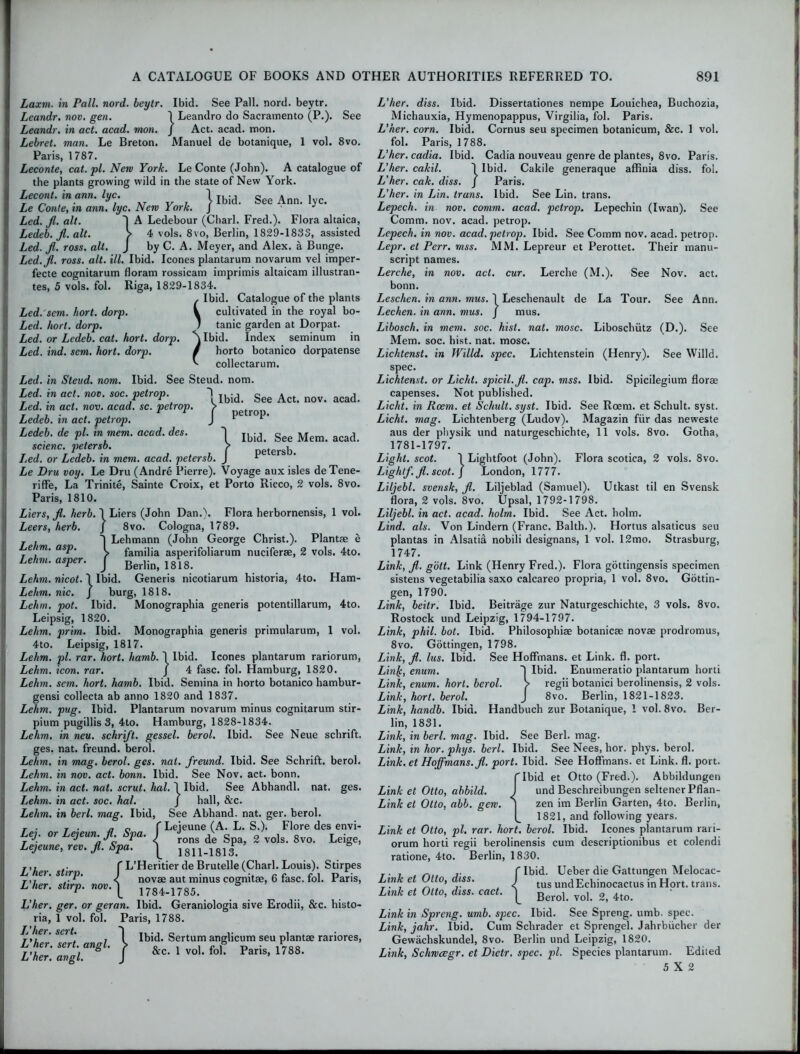 I 1 Ibid. See Act. nov. acad. petrop. See Mem. acad. petersb. Laxm. in Pall. nord. beytr. Ibid. See Pall. nord. beytr. Leandr. nov. gen. 1 Leandro do Sacramento (P.). See Leandr. in act. acad. mon. J Act. acad. mon. Lebret. man. Le Breton. Manuel de botanique, 1 vol. 8vo. Paris, 1787. Leconte, cat. pi. New Yor/c. Le Conte (John). A catalogue of the plants growing wild in the state of New York. Lecont.inann.lyc. 1 Ibid. See Ann. lyc. Le Conte, in ann. lyc. New York. J Led. Jl. alt. ~| A Ledebour (Chari. Fred.). Flora altaica, Ledeb. fl. alt. > 4 vols. 8vo, Berlin, 1829-1833, assisted Led. Jl. ross. alt. J by C. A. Meyer, and Alex, a Bunge. Led.fl. ross. alt. ill. Ibid. leones plantarum novarum vel imper- fecte cognitarum floram rossicam imprimis altaicam illustran- tes, 5 vols. fol. Riga, 1829-1834. , Ibid. Catalogue of the plants Led: sem. hort. dorp. V cultivated in the royal bo- Led. hort. dorp. 1 tanic garden at Dorpat. Led. or Ledeb. cat. hort. dorp. \lbid. Index seminum in Led. ind. sem. hort. dorp. / horto botanico dorpatense ^ eollectarum. Led. in Stevd. nom. Ibid. See Steud. nom. Led. in act. nov. soc. petrop. ~\ Led. in act. nov. acad. sc. petrop. Ledeb. in act. petrop. Ledeb. de pi. in mem. acad. des. i scienc. petersb. Led. or Ledeb. in mem. acad. petersb. Le Dru voy. Le Dru (Andre Pierre). Voyage aux isles deTene- riffe, La Trinite, Sainte Croix, et Porto Ricco, 2 vols. 8vo. Paris, 1810. Liers, Jl. herb. 1 Liers (John Dan.). Flora herbornensis, 1 vol. Leers, herb. j 8vo. Cologna, 1789. T . J Lehmann (John George Christ.). Plantae e e im. asp. I famj]ja asperifoliarum nuciferae, 2 vols. 4to. Lehm.asper. f Berlin, 1818. Lehm. nicot. I Ibid. Generis nicotiarum historia, 4to. Ham- Lehm. nic. J burg, 1818. Lehm. pot. Ibid. Monographia generis potentillarum, 4to. Leipsig, 1820. Lehm. prim. Ibid. Monographia generis primularum, 1 vol. 4to. Leipsig, 1817. Lehm. pi. rar. hort. harnb. 1 Ibid. leones plantarum rariorum, Lehm. icon. rar. J 4 fasc. fol. Plamburg, 1820. Lehm. sem. hort. hamb. Ibid. Semina in horto botanico hambur- gensi collecta ab anno 1820 and 1837. Lehm. pug. Ibid. Plantarum novarum minus cognitarum stir- pium pugillis 3, 4to. Hamburg, 1828-1834. Lehm. in neu. schrift. gessel. berol. Ibid. See Neue schrift. ges. nat. freund. berol. Lehm. in mag. berol. ges. nat. freund. Ibid. See Schrift. berol. Lehm. in nov. act. bonn. Ibid. See Nov. act. bonn. Lehm. in act. nat. scrut. lial. \ Ibid. See Abhandl. nat. ges. Lehm. in act. soc. hal. J hall, &c. Lehm. in berl. mag. Ibid, See Abhand. nat. ger. berol. T . T . n o f Leieune (A. L. S.). Flore des envi- ej. oi eyeun. fi. pa. J rons g g vols. 8vo. Leige, Lejeune, rev. Jl. Spa. j 1811-1813. f L’Heritier de Brutelle (Chari. Louis). Stirpes < novae aut minus cognitae, 6 fasc. fol. Paris, stirp. 1784.1785. ger. or geran. Ibid. Geraniologia sive Erodii, &c. histo- 1 vol. fol. Paris, 1788. L'her. L'her. L'her. L'her. sert. L'her L'her. angl. sert. angl. } Ibid. Sertum anglicum seu plantae rariores, &c. 1 vol. fol. Paris, 1788. L'her. diss. Ibid. Dissertationes nempe Louichea, Buchozia, Michauxia, Hymenopappus, Virgilia, fol. Paris. L'her. corn. Ibid. Cornus seu specimen botanicum, &c. 1 vol. fol. Paris, 1788. L'her. cadia. Ibid. Cadia nouveau genre de plantes, 8vo. Paris. L'her. cakil. 1 Ibid. Cakile generaque affinia diss. fol. L'her. cak. diss. J Paris. L'her. in Lin. trans. Ibid. See Lin. trans. Lepech. in nov. comm. acad. petrop. Lepechin (Iwan). See Comm. nov. acad. petrop. Lepech. in nov. acad. petrop. Ibid. See Comm nov. acad. petrop. Lepr. et Perr. mss. MM. Lepreur et Perottet. Their manu- script names. Lerche, in nov. act. cur. Lerche (M.). See Nov. act. bonn. Leschen. in ann. mus. 1 Leschenault de La Tour. See Ann. Lechen. in ann. mus. J mus. Libosch. in mem. soc. hist. nat. mosc. Liboschiitz (D.). See Mem. soc. hist. nat. mosc. Lichtenst. in Willd. spec. Lichtenstein (Henry). See Willd. spec. Lichtenst. or Licht. spicil.fi. cap. mss. Ibid. Spicilegium florae capenses. Not published. Licht. in Rcem. et Schult. syst. Ibid. See Rcem. et Schult. syst. Licht. mag. Lichtenberg (Ludov). Magazin fiir das neweste aus der physik und naturgeschichte, 11 vols. 8vo. Gotha, 1781-1797. Light, scot. 1 Lightfoot (John). Flora scotica, 2 vols. 8vo. Light/, fl. scot. ) London, 1777. Liljebl. svensk, fl. Liljeblad (Samuel). Utkast til en Svensk flora, 2 vols. 8vo. Upsal, 1792-1798. Liljebl. in act. acad. holm. Ibid. See Act. holm. Lind. als. Von Lindern (Franc. Balth.). Hortus alsaticus seu plantas in Alsatia nobili designans, 1 vol. 12mo. Strasburg, 1747. Link, fl. gott. Link (Henry Fred.). Flora gottingensis specimen sistens vegetabilia saxo calcareo propria, 1 vol. 8vo. Gottin- gen, 1790. Link, beitr. Ibid. Beitrage zur Naturgeschichte, 3 vols. 8vo. Rostock und Leipzig, 1794-1797. Link, phil. bot. Ibid. Philosophise botanicae novae prodromus, 8vo. Gottingen, 1798. Link, fl. lus. Ibid. See Hoffmans, et Link. fl. port. Linjc, enum. Ibid. Enumeratio plantarum horti Link, enum. hort. berol. > regii botanici berolinensis, 2 vols. Link, hort. berol. J 8vo. Berlin, 1821-1823. Link, handb. Ibid. Handbuch zur Botanique, 1 vol. 8vo. Ber- lin, 1831. Link, in berl. mag. Ibid. See Berl. mag. Link, in lior. phys. berl. Ibid. See Nees, hor. phys. berol. Link, et Hoffmans, fl. port. Ibid. See Hoffmans, et Link. fl. port. CIbid et Otto (Fred.). Abbildungen Link et Otto, abbild. J und Beschreibungen seltener Pflan- Link et Otto, abb. gew. ] zen im Berlin Garten, 4to. Berlin, 1821, and following years. Link et Otto, pi. rar. hort. berol. Ibid. leones plantarum rari- orum horti regii berolinensis cum descriptionibus et colendi ratione, 4to. Berlin, 1830. Link et Otto, diss. Link et Otto, diss. cact. f Ibid. Ueber die Gattungen Melocac- ^ tus undEchinocactus in Hort. trans. Berol. vol. 2, 4to. Link in Spreng. umb. spec. Ibid. See Spreng. umb. spec. Link, jahr. Ibid. Cum Schrader et Sprengel. Jahrbiicher der Gewachskundel, 8vo. Berlin und Leipzig, 1820. Link, Schwcegr. et Dietr, spec. pi. Species plantarum. Edited 5X2