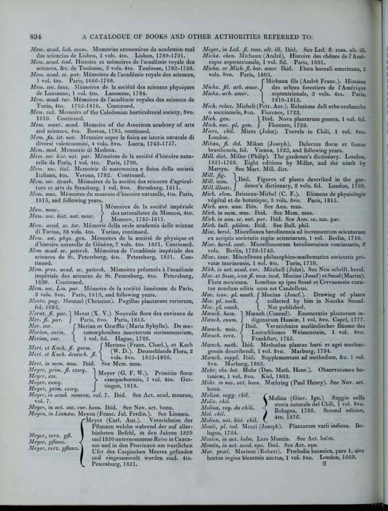 Mem. acad. lisb. ecom. Memorias economicas da academiae real das sciencias de Lisboa, 3 vols. 4to. Lisbon, 1789-1791. Mem. acad. toul. Histoire et memoires de l’academie royale des sciences, &c. de Toulouse, 3 vols. 4to. Toulouse, 1782-1788. Mem. acad. sc. par. Memoires de l’academie royale des sciences, 1 vol. 4to. Paris, 1666-1788. Mem. soc. laus. Memoires de la societe des sciences physiques de Lausanne, 1 vol. 4to. Lausanne, 1784. Mem. acad. tur. Memoires de l’academie royales des sciences de Turin, 4to. 1782-1816. Continued. Mem. cal. Memoirs of the Caledonian horticultural society, 8vo. 1810. Continued. Mem. amer. acad. Memoirs of the American academy of arts and sciences, 4to. Boston, 1785, continued. Mem. Jis. ist. nat. Memoire sopre la fisica eo istoria naturale di diversi valentuomini, 4 vols. 8vo. Lucca, 1743-1757. Mem. mod. Memoirie di Modena. Mem. soc. hist. nat. par. Memoires de la societe d’histoire natu- relle de Paris, 1 vol. 4to. Paris, 1790. Mem. soc. ital. Memoirie di matematica e fisica della societa Italiana, 4to. Verona, 1782. Continued. Mem. soc. strasb. Memoires de la societe des sciences d’agricul- ture et arts de Strasburg, 1 vol. 8vo. Strasburg, 1811. Mem. mus. Memoires du museum d’histoire naturelle, 4to. Paris, 1815, and following years. „ T 'I Memoires de la societe imperiale “ l des naturalistes de Moscou, 4to. Mem. soc. hist. nat. mosc. j MoscoWj 1785_i8n. Mem. acad. sc. tor. Memorie della reale academia delle scienze di Torino, 38 vols. 4to. Torino, continued. Mem. soc. phys. gen. Memoires de la societe de physique et d’histoire naturelle de Geneve, 7 vols. 4to. 1821. Continued. Mem. acad. sc. petersb. Memoires de l’academie imperiale des sciences de St. Petersburg, 4to. Petersburg, 1831. Con- tinued. Mem. pres. acad. sc. petersb. Memoires presentes a l’academie imperiale des sciences de St. Petersburg, 4to. Petersburg, 1830. Continued. Mem. soc. Lin. par. Memoire de la societe linneenne de Paris, 3 vols. 8vo. Paris, 1819, and following years. Menlz, pug. Mentzel (Christian). Pugillus plantarum rariorum, fol. 1682. Meral, jl. par. 1 Merat (X. V.). Nouvelle flore des environs de Mer. Jl. par. J Paris, 8vo. Paris, 1813. Mer. sur. f Merian or Graeffin (Maria Sybylla). De me- Merian, surin. < tamorphosibus insectorum surinamensium, Merian, sur. 1 vol. fol. Hague, 1726. Mertens (Franc. Chari.), et Koch (W. D.). Deutschlands Flora, 2 vols. 8vo. 1823-1826. Mert. in mem. mus. Ibid. See Mem. mus. Meyer, prim. Jl. esseq. Meyer, ess. Meyer, esseq. Meyer, prim, esseq, Meyer, in acad. mourou, vol. 7. Ibid. See Act. acad. mourou, vol. 7. Meyer, in act. soc. cur. bonn. Ibid. See Nov. act. bonn. Meyen, in Linncea. Meyen (Franc. Jul. Ferdin.). See Linnaea. Meyer (Carl. Ant.). Verzeichniss der Pflanzen welche wahrend der auf aller- Mener very nd 1 hochsten Befehl, in den Jahren 1829 i tJ ’ ,, ' „ ’ J und 1830 unternommene Reise in Cauca- 1/ r> , \ sus und in den Provinzen am westlichen i yer, ve . pjl n~. J pjfer des Caspischen Meeres gefunden und eingesammelt worden sind. 4to. Petersburg, 1831. Mert. et Koch, Jl. germ. Mert. et Koch, deutsch. Jl. Meyer (G. F. W.). Primitiae florae essequeboensis, 1 vol. 4to. Got- tingen, 1818. Meyer, in Led. Jl. ross. alt. ill. Ibid. See Led. fl. ross. alt. ill. Michx. chen. Michaux (Andre). Histoire des chenes de l’Ame- rique septentrionale, 1 vol. fol. Paris, 1801. Michx. or Mich.Jl. bor. amer Ibid. Flora boreali americana, 2 vols. 8vo. Paris, 1803. f Michaux fils (Andre Franc.). Histoire Michx. Jil. arb. amer.) des arbres forestiers de l’Amerique Michx. arb. amer. ] septentrionale, 3 vols. 4to. Paris, L 1810-1813. Mich, relax. Micheli (Petr. Ant.). Relazione dell erba orobanche o succiamele, 8vo. Florence, 1723. Mich. gen. 1 Ibid. Nova plantarum genera, 1 vol. fol. Mich. nov. pi. gen. J Florence, 1729. Miers, chil. Miers (John). Travels in Chili, 1 vol. 8vo. London. Mikan, Jl. del. Mikan (Joseph). Delectus florae et faunae brasiliensis, fol. Vienna, 1823, and following years. Mill. diet. Miller (Philip). The gardener’s dictionary. London, 1831-1768. Eight editions by Miller, and the ninth by Martyn. See Mart. Mill. diet. Mill. Jig. ~| Mill. icon. V^id. Figures of plants described in the gar- Mill.illustr. J dener’s dictionary, 2 vols. fol. London, 1760. Mirb. elem. Brisseau-Mirbel (C. F.). Elemens de physiologie vegetal et de botanique, 3 vols. 8vo. Paris, 1815. Mirb. ann. mus. Ibin. See Ann. mus. Mirb. in mem. mus. Ibid. See Mem. mus. Mirb. in ann. sc. nat. par. Ibid. See Ann. sc. nat. par. Mirb. bull, philom. Ibid. See Bull. phil. Misc. berol. Miscellanea berolinensia ad incrementum scientarum ex scriptis societatis regiac scientiarum, 1 vol. Berlin, 1710. Misc. berol. cont. Miscellaneorum berolinensium continuatio, fl vols. Berlin, 1723-1743. Misc. taur. Miscellenea philosophico-mathematica societatis pri- vate taurinensis, 1 vol. 4to. Turin, 1759. Mith. in act. acad. cur. Mitchell (John). See Neu schrift. berol. Moc. et Sesse, icon Jl. mex. ined. Mocino (Josef) etSesse(Martin). Flora mexicana. Iconibus ap ipso Sesse et Cervantesio cura- tus nondum editis usus est Candolleus. Moc. icon. pi. nootk. f Mocino (Josef.). Drawing of plants Moc. pi. nutk. < collected by him in Nootka Sound. Moc. pi. nootk. L Not published. Mcench. hass. I Mcench (Conrad). Enumeratio plantarum in- Mcench. enum. J digenarum Hassiae, 1 vol. 8vo. Capel, 1777. {Ibid. Verzeichniss auslandischer Baume des Lustschlosses Weissenstein, 1 vol. 8vo. Frankfurt, 1785. Ibid. Methodus plantas horti et agri marbur- gensis describendi, 1 vol. 8vo. Marburg, 1794. Mcench. suppl. Ibid. Supplementum ad methodum, &c. 1 vol. 8vo. Marburg, 1802. Mohr, obs. bot. JVIohr (Dan. Math. Henr.). Observationes bo- tanicae, 1 vol. 8vo. Kiel, 1803. Mohr, in nov. act. bonn. Moehring (Paul Henry). See Nov. act. bonn. Molina, sagg. chil. Molin. chil. Molina, voy. du chili. Mol. chil. Molina, nat. hist. chil. Monti, pi. hid. Monti (Joseph), logna, 1724. Montin, in act. holm. Lars Montin. See Act. holm. Montin, in act. acad. ups. Ibid. See Act. ups. Mor. prcel. Morison (Robert). Praeludia botanica, pars 1, si hortus regins blesensis auctus, 1 vol. 8vo. London, 1669. 2 Mcench. meis. Mcench. verz. Mcench. meth. Molina (Giov. Ign.) Saggio sulla storia naturale del Chili, 1 vol. 8vo. Bologna, 1782. Second edition, 4to. 1816. Plantarum varii indices. Bo-