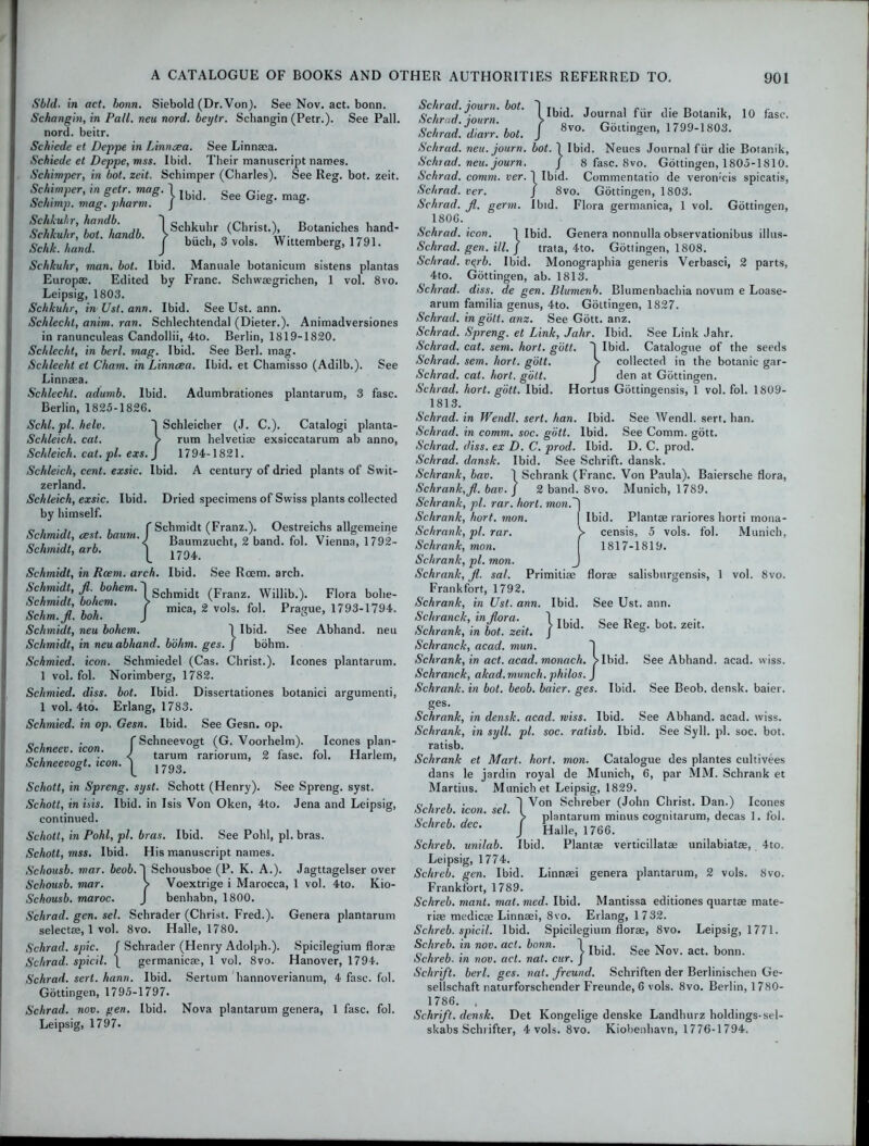Slid, in act. bonn. Siebold (Dr. Von). See Nov. act. bonn. Sckangin, in Pall, neu nord. beytr. Schangin (Petr.). See Pall, nord. beitr. Schiede et Deppe in Linn a; a. See Linnasa. Schiede et Deppe, mss. Ibid. Their manuscript names. Schimper, in hot. zeit. Scbimper (Charles). See Reg. bot. zeit. Sc/iimner, in eetr. mas. ] ,, •, r, r oi i • * ® * / Ibid. 066 Cjicsr. mag. dc/nmp. mag. pnarm. J 00 Schkuhr, handb. 1 Schkuhr (Christ.), Botaniches hand- Schkuhr, bot. handb. > . .. , ' , v.T.,^ , . Schk.hand. J buch’3vols. Wittemberg, 1791. Schkuhr, man. bot. Ibid. Manuale botanicum sistens plantas Europae. Edited by Franc. Schwaegrichen, 1 vol. 8vo. Leipsig, 1803. Schkuhr, in Ust. ann. Ibid. See Ust. ann. Schlechl, anim. ran. Schlechtendal (Dieter.). Animadversiones in ranunculeas Candollii, 4to. Berlin, 1819-1820. Schlecht, in berl. mag. Ibid. See Berl. mag. Schleeht et Cham, in Linncea. Ibid, et Chamisso (Adilb.). See Linnaea. Schlechl. adumb. Ibid. Adumbrationes plantarum, 3 fasc. Berlin, 1825-1826. Schl. pi. helc. I Schleicher (J. C.). Catalogi planta- Schleich. cat. > rum helvetiae exsiccatarum ab anno, Schleich. cat.pl. exs. J 1794-1821. Schleich, cent, exsic. Ibid. A century of dried plants of Swit- zerland. Schleich, exsic. Ibid. Dried specimens of Swiss plants collected by himself. „ , . ,, , , f Schmidt (Franz.). Oestreichs allgemeine Schmidt, rest baum. I Baumzvucht) g'band. foL Vienna, j 792_ tjchunclt) arb. j Schmidt, in Rcem. arch. Ibid. See Roem. arch. Schmidt, fl. bohem.'lScbmidt (Franz. Willib.). Flora bohe- Schmidt bohem. f mica> 2Vvols> fol> p^e, 1793-1794. Selim, Jl. boh. J ° Schmidt, neu bohem. \ Ibid. See Abhand. neu Schmidt, in neu abhand. bohm. ges. j bohm. Schmied. icon. Schmiedel (Cas. Christ.). leones plantarum. 1 vol. fol. Norimberg, 1782. Schmied. diss. bot. Ibid. Dissertationes botanici argumenti, 1 vol. 4to. Erlang, 1783. Schmied. in op. Gesn. Ibid. See Gesn. op. fSchneevogt (G. Voorhelm). leones plan- tarum rariorum, 2 fasc. fol. Harlem, L 1793. Schott, in Spreng. syst. Schott (Henry). See Spreng. syst. Schott, in ins. Ibid, in Isis Von Oken, 4to. Jena and Leipsig, continued. Schott, in Pohl, pi. bras. Ibid. See Pohl, pi. bras. Schott, mss. Ibid. His manuscript names. Scliousb. mar. beob.~\ Schousboe (P. K. A.). Jagttagelser over Schousb. mar. > Voextrige i Marocca, 1 vol. 4to. Kio- Schousb. maroc. J benhabn, 1800. Sclirad. gen. sel. Schrader (Christ. Fred.). Genera plantarum selectae, 1 vol. 8vo. Halle, 1780. Schrad. spic. f .Schrader (Henry Adolph.). Spicilegium florae Schrad. spied. \ germanicae, 1 vol. 8vo. Hanover, 1794. Schrad. sert. hann. Ibid. Sertum hannoverianum, 4 fasc. fol. Gottingen, 1795-1797. Schrad. nov. gen. Ibid. Nova plantarum genera, 1 fasc. fol. Leipsig, 1797. Ibid. Journal fiir die Botanik, 10 fasc. 8vo. Gottingen, 1799-1803. Schneev. icon. J Schneevogt. icon. Schrad. journ. bot. Schrad. journ. Schrad. diarr. bot. Schrad. neu. journ. bot. 1 Ibid. Neues Journal fiir die Botanik, Schrad. neu. journ. J 8 fasc. 8vo. Gottingen, 1805-1810. Schrad. comm. ver. 1 Ibid. Commentatio de veromcis spicatis, Schrad. ver. J 8vo. Gottingen, 1803. Schrad. Jl. germ. Ibid. Flora germanica, 1 vol. Gottingen, 1806. Schrad. icon. i Ibid. Genera nonnulla observationibus illus- Schrad. gen. ill. j trata, 4to. Gottingen, 1808. Schrad. vqrb. Ibid. Monographia generis Verbasci, 2 parts, 4to. Gottingen, ab. 1813. Schrad. diss. de gen. Blumenb. Blumenbachia novum e Loase- arum familia genus, 4to. Gottingen, 1827. Schrad. in golt. anz. See Gott. anz. Schrad. Spreng. et Link, Jahr. Ibid. See Link Jahr. Schrad. cat. sent. hort. gott. 'I Ibid. Catalogue of the seeds Schrad. sem. hort. gott. > collected in the botanic gar- Schrad. cat. hort. gott. J den at Gottingen. Schrad. hort. gott. Ibid. Hortus Gottingensis, 1 vol. fol. 1809- 1813. Schrad. in Wendl. sert. han. Ibid. See Wendl. sert. han. Schrad. in comm. soc. gott. Ibid. See Comm. gott. Schrad. diss. ex D. C. prod. Ibid. D. C. prod. Schrad. dansk. Ibid. See Schrift. dansk. Schrank, bav. \ Schrank (Franc. Von Paula). Baiersche flora, Schrank,Jl. bav. J 2 band. 8vo. Munich, 1789. Schrank, pi. rar. hort. wiow.~) Schrank, hort. mon. \ Ibid. Plantae rariores horti mona- Schrank, pi. rar. V censis, 5 vols. fol. Munich, Schrank, mon. j 1817-1819. Schrank, pi. mon. J Schrank, jl. sal. Primitiae florae salisbttrgensis, 1 vol. 8vo. Frankfort, 1792. Schrank, in Ust. ann. Ibid. See Ust. ann. Schranck, in flora. ) T, o r, , ^ c, , i . ¥ . ■, > Ibid. See Reg. bot. zeit. ochrank, in bot. zeit. J ° Schranck, acad. mun. Schrank, in act. acad. monach. >lbid. See Abhand. acad. wiss. Schranck, akad. munch, philos. J Schrank. in bot. beob. baier. ges. Ibid. See Beob. densk. baier. ges. Schrank, in densk. acad. miss. Ibid. See Abhand. acad. wiss. Schrank, in syll. pi. soc. ratisb. Ibid. See Syll. pi. soc. bot. ratisb. Schrank et Mart. hort. mon. Catalogue des plantes cultivees dans le jardin royal de Munich, 6, par MM. Schrank et Martins. Munich et Leipsig, 1829. c, , , . ,1 Von Schreber (John Christ. Dan.) leones ochreb. icon. sel. I , ^ ■ ■ , 7 . c , a j , i / plantarum minus cogmtarum, decas 1. fol. oenreb. dec. J Haile; 1766> Schreb. unilab. Ibid. Plantae verticillatae unilabiatae, 4to. Leipsig, 1774. Schreb. gen. Ibid. Linnsei genera plantarum, 2 vols. 8vo. Frankfort, 1789. Schreb. mant. mat.med. Ibid. Mantissa editiones quartae mate- riae medicae Linnaei, 8vo. Erlang, 1732. Schreb. spicil. Ibid. Spicilegium florae, 8vo. Leipsig, 1771. Schreb in nov. act bonn. j ^ gee Noy act> bonn Schreb. in nov. act. nat. cur. J Schrift. berl. ges. nat. freund. Schriften der Berlinischen Ge- sellschaft naturforschender Freunde, 6 vols. 8vo. Berlin, 1780- 1786. , Schrift. densk. Det Kongelige denske Landhurz holdings-sel- skabs Schrifter, 4 vols. 8vo. Kiobenhavn, 1776-1794.
