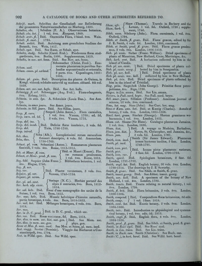 Schum. zeel. Schum. erium. pi. sceland. ) Schrifl. marb. Sehriften der Gesellschaft zur Beforderung der gesammten Naturwissenschaften zu Marburg, 1823. Schultes, obs. 1 Schultes (F. A.). Observationes botanicae, Schult. obs. bol. J 1 vol. 8vo. ifenepont, 1809. Schult. oestr.Jl. 1 Ibid. Oestreichs Flora, 2 band. 8vo. Wein. Schult. jl. oust. J 1794. Schult. anleit. Ibid. Anleitung zum grundichen Studium der Botanik, 8vo. Wein, 1817. Schult. syst. Ibid. See Rcem. et Schult. syst. Schultz, stadg. Schultz (Carol. Frid.). Prodromus florae stad- gardiensis, 8vo. Berlin, 1806. Supplementum, 1819. Schultz, in nov. act. bonn. Ibid. See Nov. act. bonn. Schumacher (Christ. Fred.). Enu- meratio plantarum in partibus Sae- landiae septentrionalis et orientalis, j 2 parts. 8vo. Copenhagen, 1801- L 1803. Schum. pi. guin. Ibid. Description des plantes de Guinea, in Kongl. vidensk selskabs naturvid og mathem. abhand. 4th vol. 1828. Schum. act. soc. nat. hafn. Ibid. See Act. hafn. Schrveigg.Jl. erl. Schweigger (Aug. Frid.). Flora erlangensis, 8vo. Erlang, 1811. Schmein. in ann. lyc. A. Schvveiniz (Louis Dan.). See Ann. lyc. Schmein, in amer journ. See Amer. journ. Schmein. in Sill, journ. Ibid. See Sillim. journ. Scop. Jl. cam. / Scopoli (John Anton.). Flora carniolica, Scop. cam. ed. 2d. S \ v°b a8vo’ ,Yienna> ™ ! ed‘ 2d’ 1 12 vols. 8vo. Vienna, 1772. Scop. del. ins. Scop. del. insub. I Ibid. Deliciae florae insubricae, 3 vols. fol. Scop. del. r Ticin, 1786-1788. Scop, introd. J Seb thes f ^eba Locupletissimi rerum naturalium c„7' < thesauri descriptio, 4 vols. fol. Amsterdam, ’ l 1734-1765. Sebast. pi. rom. Sebastiani (Anton.). Romanarum plantarum fasciculi, 2 vols. 4to. Rome, 1813-1815. Seb. et Maur. Jl. rom. f Ibid- et Mauri (Ernest> Flo- Sebast, et Maur. prod. Jl. rom. i !® “ prodromus, 1 J t 1 vol. 8vo. Rome, 1818. Seq. bibl. Sequier (John Franc.). Bibliotheca botanica, 1 vol. 4to. Hague, 1740. Seq. Jl. ver. 1 Seq. ver. I Ibid. Plantae veronenses, 3 vols. 8vo. Sequier, pi. ver. r Verona, 1745-1754. Sequier, pi. veron. J Ser. pi. sel. cent. fSeringe (N. C.). Herbier portatif des Ser. herb. alp. exsic. \ alpes 5 centuries, 8vo. Bern, 1812- Ser. sal. helv. Ibid. Essai d’une monographic des sanies de la Suisse, 1 vol. 8vo. Bern, 1815. Ser. mus. helv. Ibid. Mussee helvetique d’histoire naturelle, partie botanique, 4 vols. 4to. Bern, 1818-1823. Ser. mel. bot. Ibid. Melanges botaniques, 2 vols. 8vo. Bern, 1818. Ser, 77iss• 1 Ser. in D. C. prod. / Ibidl in D- C- Prod-> which see* Ser. ros. Ibid. Rosae exsiccatae, fol. Bern, 1818. Ser. diss. in mem. soc. hist. nat. gen. 1 Ibid. See Mem. soc. Ser. diss. in mem. soc. gen. J phys. gen. Sesse et Moc.Jl. mex. ined. See Moc. et Sesse, pi. mex. ined. Sest. viagg. Sestini (Dominic). Viaggio das Bucharest a Con- stantinopoli, 8vo. 1794. Sest. in Willd. spec. Ibid. See Willd. spec. <■,, i r (Shaw (Thomas). Travels in Barbary and the Sham, barb. i Levant 1 vol. fol. Oxford, 1738 ; supple- ( ment, 1746. Sibth. oxon. Sibthorp (John). Flora oxoniensis, 1 vol. 8vo. Oxford, 1794. Sibth. et Smith, Jl. grcec. Ibid. Florae graecae, edited by Sir J. E. Smith, 6 vols. fol. London, 1806, continued. Sibth. et Smith, prod. Jl. grcec. Ibid. Florae graecae prodro- mus, 2 vols. 8vo. London, 1806-1810. Sieb. pi. exsic. Sieber (Franc. William). Dried specimens of plants of Mauritius, New Holland, Crete, Martinique, &c. Sieb. herb. cret. Ibid. A herbarium collected by him in the island of Candia. Sieb. pi. sen. exsic. 1 Ibid. Dried specimens of plants col- Sieb. pi. exsic. seneg. / lected by him in Senegambia. Sieb. pi. nov. holl. 1 Ibid. Dried specimens of plants Sieb.pl. exsic. nov. holl. J collected by him in New Holland. Sieb. pi. trin. Ibid. Dried specimens of plants collected by him in the island of Trinidad. Sieg. prim. Siegesbek (John George). Primitiae florae petro- politanae, 4to. Riga, 1736. Sieges, in Lin. amcen. Ibid. See Lin. amoen. Sievers, in Pall. nord. beytr. See Pall. nord. beytr. Sill. amer. journ. Silliman (Professor). American journal of science, 16 vols. 8vo. continued. Sims, bot. mag. Sims (John). See Curt. bot. mag. Sims et Keen. ann. bot. Ibid, et Koenig (Charles). Annals of botany, 2 vols. 8vo. London, 1805-1806. Sincl. hort. gram. Sinclair (George). Hortus gramineus wo- burnensis, 1 vol. 8vo. London, 1825. Sloan■ cat. Sloane (Sir Hans). Catalogus plantarum Jamaicae, 1 vol. 8vo. London, 1696. Sloan, hist. 1 Ibid. A voyage to Madeira, Barbadoes, Sloan, jam. hist. > Neves, St. Christopher, and Jamaica, &c., Sloan, jam. J 2 vols. fol. London, 1767. c , (Smith (Sir James Edward). Plantarum mi i, icon. met-. I icones hactenus ineditae, 3 lasc. London, bmith9 pi, ined, | 1789-1791 Smith, icon. pict. H Ibid. Icones pictae plantarum rariorum, Smith, pict. > 2fasc.foL London, 1790-1793. Smith, icon. rar. J Smith, spicil. Ibid. Spicilegium botanicum, 2 fasc. fol. London, 1791-1792. Smith, engl. bol. Ibid. English botany, 36 vols. 8vo. London, 1790-1814. The drawings by J. E- Sowerby. Smith, Jl. grcec. Ibid. See Sibth. et Smith, fl. graec. Smith, insect.georg. Ibid. See Abbot, insect, georg. Smith, nov. holl. Ibid. A specimen of the botany of New Holland, 1 vol. 4to. London, 1793. Smith, tracts. Ibid. Tracts relating to natural history, 1 vol. 8vo. London, 1798. Smith, Jl. brit. Ibid. Flora britannica, 3 vols. 8vo. London, 1800-1804. Smith, compend. I Ibid, Compendium florae britannicae, 3d edit. Smith, comp. J 1 vol. 12mo. 1818. Smith, exot. bot. Ibid. Exotic botany, 2 vols. 8vo. London, 1804-1806. Smith, intr. Ibid. Introduction to physiological and systema- tical botany, 1 vol. 8vo. edit. 3d. 1813. Smith, engl.jfl. Ibid. English flora, 4 vols. 8vo. London, 1824-1826. Smith, prod. Jl. grcec. Ibid. See Sibth. et Smith, prod. fl. graec. Smith, in Rees’ cycl. Ibid. See Rees’ cyol. Smith, in Lin. trans. Ibid. See Lin. trans. Smith, in Buch. can. Smith (Christian). See Buch. can. Smith (C.J, in hort. berol. Ibid. See Willd. hort. berol.