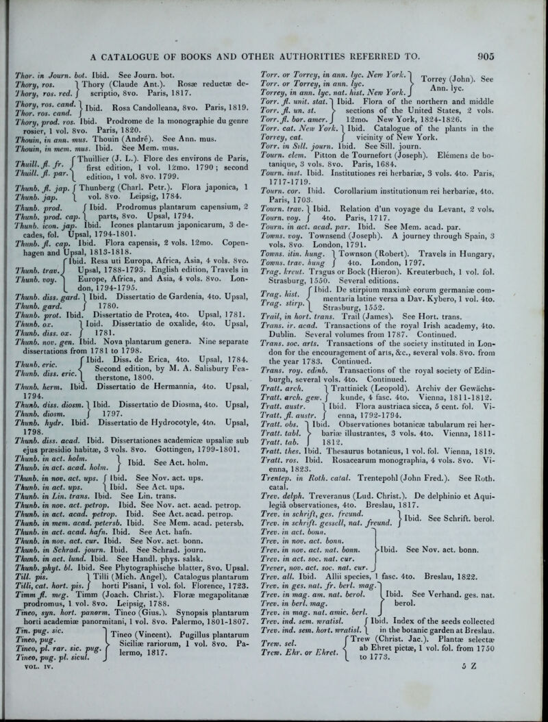 Thor, in Journ. bot. Ibid. See Journ. bot. Thory, ros. \ Thory (Claude Ant.). Ros* reductae de- 'l'hory, ros. red. j scriptio, 8vo. Paris, 1817. Thory, ros. cand.\ R0sa Candolleana, 8vo. Paris, 1819. lhor. ros. cana. J Thory, prod. ros. Ibid. Prodrome de la monographic du genre rosier, 1 vol. 8vo. Paris, 1820. Thouin, in ann. mus. Thouin (Andre). See Ann. mus. Thouin, in mem,, mus. Ibid. See Mem. mus. 'tl ii a e f Thuillier (J. L.). Flore des environs de Paris, IhuuLJi.jr. I prst e(Jition> 1 vol. 12mo. 1790; second ThmlL fi. par.^ edition> l vol. 8vo. 1799. Thunb. fi. jap. f Thunberg (Chari. Petr.). Flora japonica, 1 Thunb. jap. \ vol. 8vo. Leipsig, 1784. Thunb. prod. f Ibid. Prodromus plantarum capensium, 2 Thunb. prod. cap.\ parts, 8vo. Upsal, 1794. Thunb. icon. jap. Ibid. leones plantarum japonicarum, 3 de- cades, fol. Upsal, 1794-1801. Thunb. fi. cap. Ibid. Flora capensis, 2 vols. 12mo. Copen- hagen and Upsal, 1813-1818. f Ibid. Resa uti Europa, Africa, Asia, 4 vols. 8vo. Thunb. trav.) Upsal, 1788-1793. English edition, Travels in Thunb. voy. | Europe, Africa, and Asia, 4 vols. 8vo. Lon- L don, 1794-1795. Thunb. diss. gard. 1 Ibid. Dissertatio de Gardenia, 4to. Upsal, Thunb. gard. J 1780. Thunb. prot. Ibid. Dissertatio de Protea, 4to. Upsal, 1781. Thunb. ox. 1 Ioid. Dissertatio de oxalide, 4to. Upsal, Thunb. diss. ox. J 1781. Thunb. nov. gen. Ibid. Nova plantarum genera. Nine separate dissertations from 1781 to 1798. Ibid. Diss.de Erica, 4to. Upsal, 1784. Second edition, by M. A. Salisbury Fea- therstone, 1800. Thunb. lierm. Ibid. Dissertatio de Hermannia, 4to. Upsal, 1794. Thunb. diss. diosm. 1 Ibid. Dissertatio de Diosma, 4to. Upsal, Thunb. diosm. J 1797. Thunb. hydr. Ibid. Dissertatio de Hydrocotyle, 4to. Upsal, 1798. Thunb. diss. acad. Ibid. Dissertationes academic* upsali* sub ejus praesidio habitae, 3 vols. 8vo. Gottingen, 1799-1801. Thunb in act. holm. 1 Ibi(L See Act. hoIm. 1 hunb. in act. acad. holm. J Thunb. in nov. act. ups. f Ibid. See Nov. act. ups. Thunb. in act. ups. \ Ibid. See Act. ups. Thunb. in Lin. trans. Ibid. See Lin. trans. Thunb. in nov. act. petrop. Ibid. See Nov. act. acad. petrop. Thunb. in act. acad. petrop. Ibid. See Act. acad. petrop. Thunb. in mem. acad. petersb. Ibid. See Mem. acad. petersb. Thunb. in act. acad. hafn. Ibid. See Act. hafn. Thunb. in nov. act. cur. Ibid. See Nov. act. bonn. Thunb. in Schrad. journ. Ibid. See Schrad. journ. Thunb. in act. lund. Ibid. See Handl. phys. salsk. Thunb. phyt. bl. Ibid. See Phytographische blatter, 8vo. Upsal. Till. pis. 1 Tilli (Mich. Angel). Catalogus plantarum TilliyCat. hort. pis. J horti Pisani, 1 vol. fol. Florence, 1723. Timm fi. meg. Timm (Joach. Christ.). Floras megapolitanae prodromus, 1 vol. 8vo. Leipsig, 1788. Tineo, syn. hort. panorm. Tineo (Gius.). Synopsis plantarum horti academiae panormitani, 1 vol. 8vo. Palermo, 1801-1807. Tin. pug. sic. 'j ’pjneo (Vincent). Pugillus plantarum meo, pug. I Sicilias rariorum, I vol. 8vo. Pa- Tineo, pi. rar sic. pug. f 1817. hneo, pug. pi. sicul. J VOL. iv. Thunb. eric. Thunb. diss. eric. Torr. or Torrey, m ann. luc. New York. ^ ™ /t , x c rr rr 3 ■ j l lorrey (John). See lorr. or lorrey, in ann. lyc. > 1 c Torrey, in ann. lyc. nat. hist. New York. J ‘ j ’ Torr. fi. unit. stat. j Ibid. Flora of the northern and middle Torr. fi. un. st. > sections of the United States, 2 vols. Torr.fi.bor.amer.J 12mo. New York, 1824-1826. Torr. cat. New York. 1 Ibid. Catalogue of the plants in the Torrey, cat. j vicinity of New York. Torr. in Sill, journ. Ibid. See Sill, journ. Tourn. elem. Pitton de Tournefort (Joseph). Elemens de bo- tanique, 3 vols. 8vo. Paris, 1684. Tourn. inst. Ibid. Institutiones rei herbariae, 3 vols. 4to. Paris, 1717-1719. Tourn. cor. Ibid. Corollarium institutionum rei herbariae, 4to. Paris, 1703. Tourn. trav. \ Ibid. Relation d’un voyage du Levant, 2 vols. Tourn. voy. J 4to. Paris, 1717. Tourn. in act. acad. par. Ibid. See Mem. acad. par. Towns, voy. Townsend (Joseph). A journey through Spain, 3 vols. 8vo. London, 1791. Towns, itin. hung. 1 Townson (Robert). Travels in Hungary, Towns, trav. hung J 4to. London, 1797. Trag.lcreut. Tragus or Bock (Hieron). Kreuterbuch, 1 vol. fol. Strasburg, 1550. Several editions. Tra° last f st‘rP*um maximfe eorum germaniae com- rr *’ ' < mentaria latine versa a Dav. Kybero, 1 vol. 4to. Trag. stirp.^ Strasburg) 1552. > Trail, in hort. trans. Trail (James). See Hort. trans. Trans, ir. acad. Transactions of the royal Irish academy, 4to. Dublin. Several volumes from 1787. Continued. Trans, soc. arts. Transactions of the society instituted in Lon* don for the encouragement of arts, &c., several vols. 8vo. from the year 1783. Continued. Trans, roy. edinb. Transactions of the royal society of Edin- burgh, several vols. 4to. Continued. Tratt. arch. j Trattinick (Leopold). Archiv der Gewachs- Tratt. arch. gew. J kunde, 4 fasc. 4to. Vienna, 1811-1812. Tratt. austr. 1 Ibid. Flora austriaca sicca, 5 cent. fol. Vi- Tratt. fi. aust.r. J enna, 1792-1794. Tratt. obs. j Ibid. Observationes botanic* tabularum rei her- Tratt. tabl. > bari* illustrantes, 3 vols. 4to. Vienna, 1811- Tratt. tab. J 1812. Tratt. thes. Ibid. Thesaurus botanicus, 1 vol. fol. Vienna, 1819. Tratt. ros. Ibid, llosacearum monographia, 4 vols. 8vo. Vi- enna, 1823. Trentep. in Roth, catal. Trentepohl (John Fred.). See Roth, catal. Trev. delph. Treveranus (Lud. Christ.). De delphinio et Aqui- legia observationes, 4to. Breslau, 1817. Trev. in schrift, ges. freund. J Trev. in schrift. gessell, nat. freund. / Trev. in act. bonn. Trev. in nov. act. bonn. Trev. in nov. act. nat. bonn. Trev. in act. soc. nat. cur. Trever, nov. act. soc. nat. cur. Trev. all. Ibid. Allii species, 1 fasc. 4to. Trev. in ges. nat. fir. berl. mag.I Trev. in mag. am. nat. berol. I Ibid. See Verhand. ges. nat. Trev. in berl. mag. ( berol. Trev. in mag. nat. amic. berl. J Trev. ind. sem. wratisl. f Ibid. Index of the seeds collected Trev. ind. sem. hort. wratisl. \ in the botanic garden at Breslau. {Trew (Christ. Jac.). Plant* select* ab Ehret pict*, 1 vol. fol. from 1750 to 1773. 5 Z Ibid. See Schrift. berol. >Ibid. See Nov. act. bonn. Breslau, 1822. Trew. sel. Trew. Ehr. or Ehret