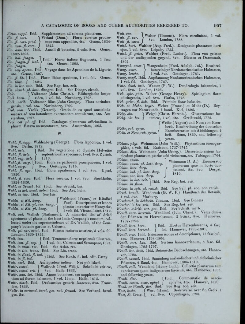 Viltm. suppl. Ibid. Supplementum ad summa plantarum. Viv. fi. cors. 'j Viviani (Dom.). Florae corsicae prodro- Viv. fi. cors. prod. > mus cum appendice, 4to. Genoa, 1824- Viv. app.fi. cors. J 1825. Viv. ann. bot. Ibid. Annali di botanica, 2 vols. 8vo. Genoa, 1802-1803. fra£m: 1 Ibid. Florae italicae fragmenta, 1 fasc. Vvo. fragm.fi. ital. > 4to> Gen03) 1808. Viv. Jragm. j Viv. voy. apenn. Ibid. Voyage dans les Apennines de la Ligurie, 4to. Genoa, 1807. Viv. fi. lib. \ Ibid. Florae libicae specimen, 1 vol. fol. Genoa, Viv. libyc. J 1824. Viv. in bot. zeit. Ibid. See Reg. bot. zeit. Viv. elench. pi. hort. dinegro. Ibid. See Dinegr. elench. Vole. \ Volkamer (John Christ.). Riiibergisclie hespe- Volk. hesp. j rides, 1 vol. fol. Nurnberg, 1708. Volk, norib. Volkamer filius (John George). Flora norimber- gensis, 1 vol. 4to. Norimberg, 1700. Vrol. oral. Vrolik (Gerard). Oratio de eo quod amsteloda- menses ad rem botanicam exornandam contulerunt, 4to. Am- sterdam, 1797. Vrol. cat. pi. off. Ibid. Catalogus plantarum officinalium in pharm. Batava memoratarum, 8vo. Amsterdam, 1805. VV. Wahl. fi. lapp. Wahlenberg (George). Flora lapponica, 1 vol. 8 vo. Berlin, 1812. Wahl. helv. ~| Ibid. De vegetatione et clymate Helvetiae Wahl. fi. helv. > septentrionalis specimen, 1 vol. 8vo. Zurich, Wahl. veg. helv. j 1813. Wahl.fi. carp. 1 Ibid. Flora carpathorum praecipuorum, 1 vol. Wahl. carp. J 8vo. Gottingen, 1814. Wahl. fi. ups. Ibid. Flora upsaliensis, 1 vol. 8vo. Upsal, 1820. Wahl, fi suec. Ibid. Flora suecica, 1 vol. 8vo. Stockholm, 1824-1826. Wahl, in Svensk, bot. Ibid. See Svensk, bot. Wahl, in act. acad. holm. Ibid. See Act. holm. Wahl, in isis. Ibid. See Isis. Waldst. et Kit. hung. fWaldstein (Franc.) et Kitaibel Waldst. et Kit. pi. rar. hung. P.aU ^ Descriptions et icones Waldst et Kit vl huncr 1 pwntarumrariornmHungari®, naldst. et Ait. pi. tiuna. ^ 3 vols. fol. Vienna, 1802-1812. Wall. cat. Wallich (Nathaneal). A numerical list of dried specimens of plants in the East India Company’s museum, col- lected under the superintendence of Dr. Wallich, of the Com- pany’s botanic garden at Calcutta. Wall. pi. rar. asiat. Ibid. Plantae rariores asiaticae, 3 vols. fol. London, 1830-1832. Wall. tent. 1 Ibid. Tentamen florae nepalensis illustrata, Wall. tent. fi. nep. J 1 vol. fol. Calcutta and Serampore, 1824. Wall, in asiat. res. Ibid. See Asiat. res. Wall, in Lin. trans. Ibid. See Lin. trans. Wall, in Roxb.fi. ind. 1 ., Wall, in fi. ind. J 1 Wall. ascl. Ibid. Asclepiadeae indicae. Not published. See Roxb. fi. ind. edit. Carey. Wallr. sched. Wallr. sched. crit Wallroth (Fred. Will.). Schedulae criticae, 8vo. Halle, 1822. Wallr. ann. bot. Ibid. Annus botanicus, seu supplementum ter- tium ad floram halensem, 1 vol. 12mo. Halle, 1815. Wallr. diask. Ibid. Orobanches generis biaatcevij, 8vo. Franc- fort, 1825. Wallr. in verhand. berol. ges. nat. freund. See Verhand. berol. ges. &c. h/*;! C°n ' 1 Walter (Thomas). Flora caroliniana, 1 vol. WaU.f.Zol.] 8vo- London, 1788. Walth. hort. Walther (Aug. Fred.). Designatio plantarum horti ejus, 1 vol. 8vo. Leipsig, 1735. Walth. fi. geiss. Walther (Fred. Ludov.). Flora von geissen und der umliegenden gegend, 8vo. Giessen et Darmstadt, 1802. Wangenh. amer.~\ Wangenheim (Fred. Adolph. Jul.). Beschrei- Wang. amer. > bungeinigerNordamericanischenHoIzarten, Wang, beschr. J 1 vol. 8vo. Gottingen, 1781. Wang.anpfi. Ibid. Anpflanzung Nordamericanischen Holzarten, 1 vol. fol. Gottingen, 1787. Wats. dend. brit. Watson (P. W.) Dendrologia britannica, 1 vol. 8vo. London, 1825. Web. spic. gott. Weber (George Henry). Spicilegium florae gottingensis, 1 vol. 8vo. Gotha, 1778. Web. prim. fi. hols. Ibid. Primitiae florae holsatiae. Web. et Mohr, beytr. Weber (Franc.) et Mohr (D.). Bey- tragen zur Naturkunde, 1 band. Kiel, 1805. Weig. obs. 1 Weigel (Christ. Ehrenb.). Observationes bo- Weig. obs. bot. J tanicae, 1 vol. 4to. Greifswald, 1772. Weihe, rub. germ. Weih. et Nees, rub. germ. f Weihe (August) und Nees von Esen- beck. Beschreibung der deutschen < Brombeerarten mit Abbildungen, 4 heft. Bonn, 1820, and following (_ years. Weinm. phyt. Weinmann (John Will.). Phytanthoza iconogra- phica, 4 vols. fol. Ratisbon, 1737-1745. Weinm. diss. Weinmann (John Georg.). Dissertatio sistens fas- ciculum plantarum patriae urbi vicinarum,&c. Tubingen, 1764. Weinm. enum. Weinm. enum. pi. hort. dorp. Weinm. hort. dorp. ^ Weinm. ind. pi. hort. dorp Weinm. cat. hort. dorp. Weinm. in bot. zeit. 1 Ibj(L See R bot. zeit Weinm. m fiora. J Weinmann (J. A.) Enumeratio plantarum quae in horto dor- patensi, &c. 8vo. Dorpat, 1810. Weinm. in syll. pi. ratisb. Ibid. See Syll. pi. soc. bot. ratisb. Wend, handb. Wenderoth (G. W. F.) Handbuch der Botanik, 1 vol. 8vo. Marburg. Wenderoth, in Schlecht. Linncea. Ibid. See Linnaea. Wender. in bot. zeit. Ibid. See Reg. bot. zeit. Wender. schrift. nat. ges. Ibid. See Schrift. marb. Wendl. verz. herrenh. Wendland (John Christ.). Verzeichniss der Pflanzen zu Herrenhausen, 2 Stuck, 8vo. Hannover, 1797-1798. Wendl. hort. herr. \ Ibid. Hortus Herrenhusanus, 4 fasc. Wendl. hort. herrenh. J fol. Hannover, 1798-1801. Wendl. eric. Ibid. Ericarum icones et descriptiones, 17 fasciculi, 4to. Hanover, 1798-1806. Wendl. sert. han. Ibid. Sertum hannoverianum, 3 fasc. fol. Gottingen, 1795-1797. Wendl. bot. beob. Ibid. Botanische Beobachtungen, 4to. Hanno- ver, 1 798. Wendl. samml. Ibid. Sammlung auslandischer und einheimischer Pflanzen, 2 Band, 4to. Hannover, 1806-1810. Wendl. coll. Wendland (Henry Lud.). Collectio plantarum turn exoticarum quam indigenarum fasciculi, 4to. Hannover, 1805, and following years. Wendl. diss. 1 Ibid. Commentatio de acaciis Wendl. comm. acac. aphyl j aphyllis, 4to. Hanover, 1820. Wend, or Wendl. fior. Ibid. See Reg. bot. zeit. West, beskr. J West (Hans). Beskrivelse over St. Croix, 1 West, St. Croix. \ vol. 8vo. Copenhagen, 1798.