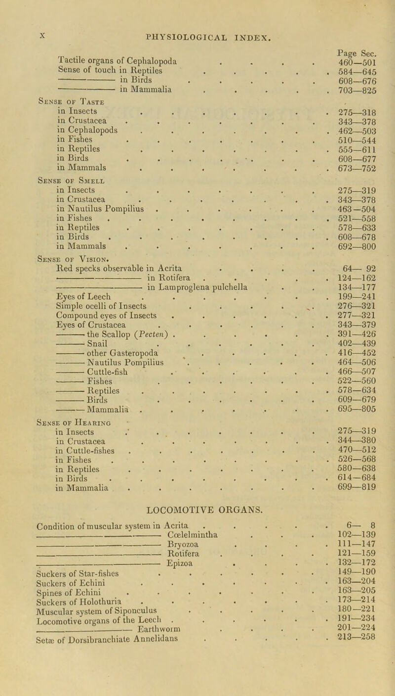 Tactile organs of Cephalopoda Sense of touch in Reptiles in Birds • in Mammalia Sense of Taste in Insects .... in Crustacea .... in Cephalopods .... in Fishes .... in Reptiles .... in Birds .... in Mammals .... Sense of Smell in Insects .... in Crustacea .... in Nautilus Pompilius in Fishes ..... in Reptiles .... in Birds ..... in Mammals .... Sense of Vision. Red specks observable in Acrita in Rotifera in Lamproglena pulchella Eyes of Leech .... Simple ocelli of Insects Compound eyes of Insects Eyes of Crustacea the Scallop (Pecten) . Snail other Gasteropoda Nautilus Pompilius Cuttle-fish Fishes Reptiles .... Birds ■ Mammalia .... Sense of Hearing in Insects .’ . . in Crustacea .... in Cuttle-fishes .... in Fishes ..... in Reptiles .... in Birds ..... in Mammalia .... Page Sec. 460—501 584—645 608—676 703—825 275—318 343_378 462—503 510—544 555—611 608—677 673—752 275—319 343—378 463—504 521—558 578—633 608—678 692—800 64— 92 124—162 134—177 199—241 276— 321 277— 321 343—379 391—426 402—439 416—452 464—506 466—507 522—560 578—634 609—679 695—805 275—319 344—380 470—512 526—568 580—638 614-684 699—819 LOCOMOTIVE ORGANS. Condition of muscular system in Acrita Coelelmintha Bryozoa Rotifera Epizoa Suckers of Star-fishes .... Suckers of Echini .... Spines of Echini ..... Suckers of Ilolothuria .... Muscular system of Siponculus Locomotive organs of the Leech . Earthworm Setai of Dorsibranchiate Annelidans 6— 8 102—139 111—147 121—159 132—172 149—190 163—204 163—205 173—214 180—221 191—234 201—224 213—258