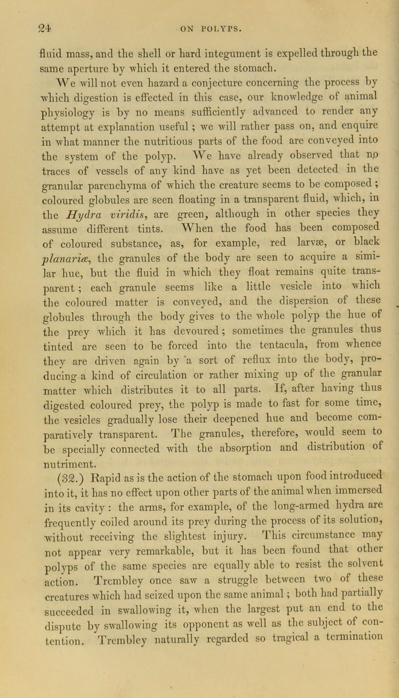 fluid mass, and tlie shell or hard integument is expelled through the same aperture by which it entered the stomach. We will not even hazard a conjecture concerning the process by which digestion is effected in this case, our knowledge of animal physiology is by no means sufficiently advanced to render any attempt at explanation useful; we will rather pass on, and enquire in what manner the nutritious parts of the food are conveyed into the system of the polyp. We have already observed that n.o traces of vessels of any kind have as yet been detected in the granular parenchyma of which the creature seems to be composed; coloured globules are seen floating in a transparent fluid, which, in the Hydra viridis, are green, although in other species they assume different tints. When the food has been composed of coloured substance, as, for example, red larvse, or black plajiarice, the granules of the body are seen to acquire a simi- lar hue, but the fluid in which they float remains quite trans- parent ; each granule seems like a little vesicle into which the coloured matter is conveyed, and the dispersion of these globules through the body gives to the whole polyp the hue of the prey which it has devoured; sometimes the granules thus tinted are seen to be forced into the tentacula, from whence they are driven again by a sort of reflux into the body, pro- ducing a kind of circulation or rather mixing up of the granular matter which distributes it to all parts. If, after having thus digested coloured prey, the polyp is made to fast for some time, the vesicles gradually lose their deepened hue and become com- paratively transparent. The granules, therefore, would seem to be specially connected with the absorption and distribution of nutriment. (32.) Rapid as is the action of the stomach upon food introduced into it, it has no effect upon other parts of the animal when immersed in its cavity : the arms, for example, of the long-armed hydra are frequently coiled around its prey during the process of its solution, without receiving the slightest injury. This circumstance may not appear very remarkable, but it has been found that other polyps of the same species are equally able to resist the solvent action. Trcmbley once saw a struggle between two of these creatures which had seized upon the same animal; both had partially succeeded in swallowing it, when the largest put an end to the dispute by swallowing its opponent as well as the subject of con- tention. Trcmbley naturally regarded so tragical a termination