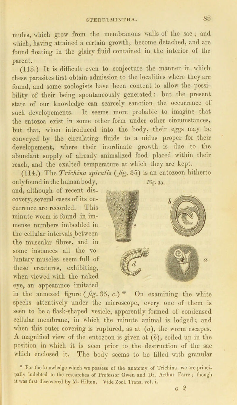 mules, which grow from the membranous walls of the sac ; and which, having attained a certain growth, become detached, and are found floating in the glairy fluid contained in the interior of the parent. (113.) It is difficult even to conjecture the manner in which these parasites first obtain admission to the localities where they are found, and some zoologists have been content to allow the possi- bility of their being spontaneously generated : but the present state of our knowledge can scarcely sanction the occurrence of such developements. It seems more probable to imagine that the entozoa exist in some other form under other circumstances, but that, when introduced into the body, their eggs may be conveyed by the circulating fluids to a nidus proper for their developement, where their inordinate growth is due to the abundant supply of already animalized food placed within their reach, and the exalted temperature at which they are kept. (114.) The Trichina spiralis (Jig. 35) is an entozoon hitherto and, although of recent dis- covery, several cases of its oc- currence are recorded. This minute worm is found in im- mense numbers imbedded in the cellular intervals between « the muscular fibres, and in some instances all the vo- luntary muscles seem full of these creatures, exhibiting, when viewed with the naked eye, an appearance imitated in the annexed figure (Jig. So, c.) * On examining the white specks attentively under the microscope, every one of them is seen to be a flask-shaped vesicle, apparently formed of condensed cellular membrane, in which the minute animal is lodged; and when this outer covering is ruptured, as at (a), the worm escapes. A magnified view of the entozoon is given at (/;), coiled up in the position in which it is seen prior to the destruction of the sac which enclosed it. The body seems to be filled with granular * For the knowledge which we possess of the anatomy of Trichina, we are princi- pally indebted to the researches of Professor Owen and Dr. Arthur Farre; though it was first discovered by M. Hilton. Vide Zool. Trans, vol. i. H 2