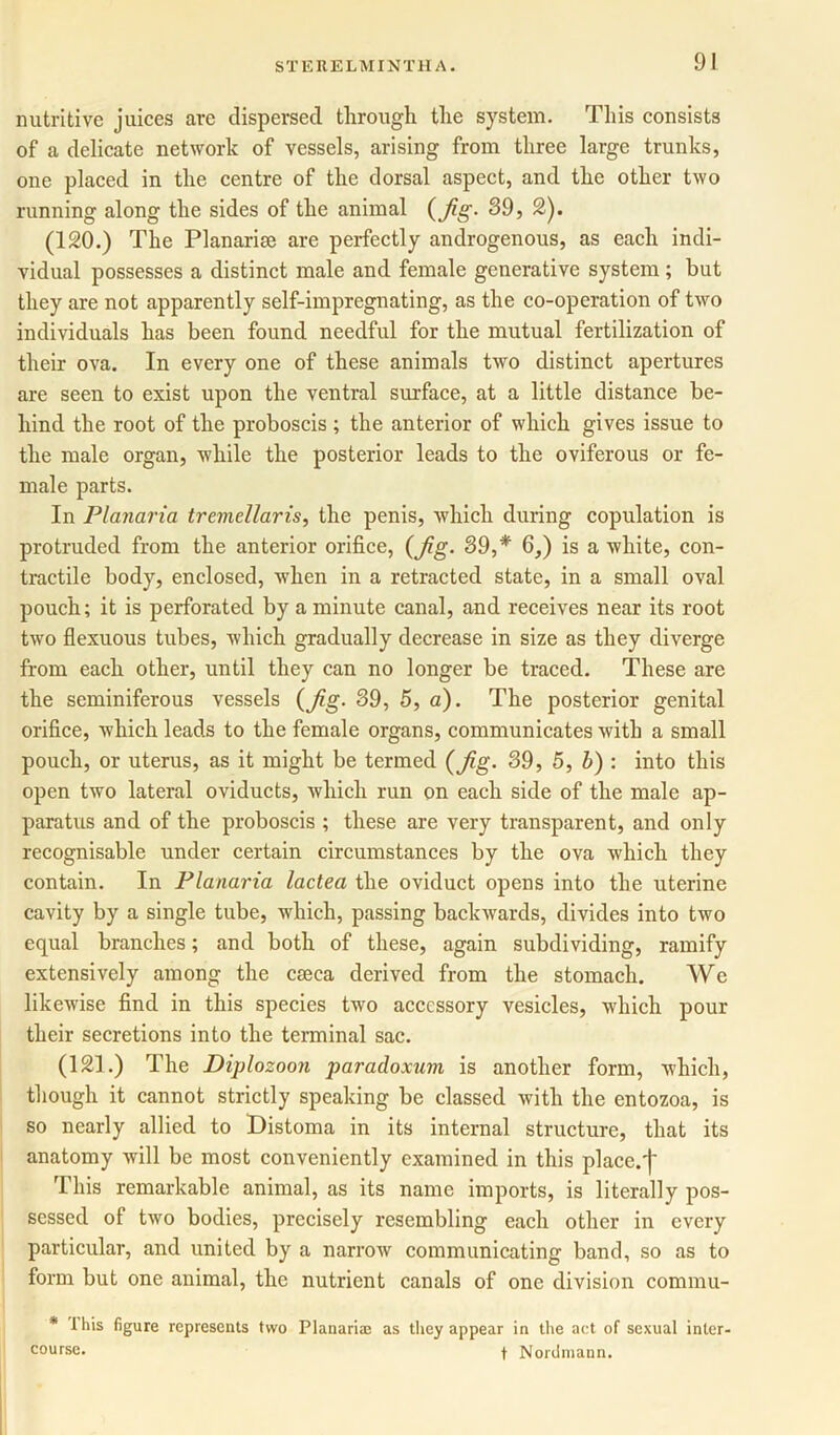 nutritive juices arc dispersed through tlie system. This consists of a delicate network of vessels, arising from three large trunks, one placed in the centre of the dorsal aspect, and the other two running along the sides of the animal (Jig- 39, 2). (120.) The Planarim are perfectly androgenous, as each indi- vidual possesses a distinct male and female generative system; but they are not apparently self-impregnating, as the co-operation of two individuals has been found needful for the mutual fertilization of their ova. In every one of these animals two distinct apertures are seen to exist upon the ventral surface, at a little distance be- hind the root of the proboscis; the anterior of which gives issue to the male organ, while the posterior leads to the oviferous or fe- male parts. In Planaria tremellaris, the penis, which during copulation is protruded from the anterior orifice, (Jig- 39,* 6,) is a white, con- tractile body, enclosed, when in a retracted state, in a small oval pouch; it is perforated by a minute canal, and receives near its root two flexuous tubes, which gradually decrease in size as they diverge from each other, until they can no longer be traced. These are the seminiferous vessels (Jig- 39, 5, a). The posterior genital orifice, which leads to the female organs, communicates with a small pouch, or uterus, as it might be termed (Jig. 39, 5, b) : into this open two lateral oviducts, which run on each side of the male ap- paratus and of the proboscis ; these are very transparent, and only recognisable under certain circumstances by the ova which they contain. In Planaria lactea the oviduct opens into the uterine cavity by a single tube, which, passing backwards, divides into two equal branches; and both of these, again subdividing, ramify extensively among the caeca derived from the stomach. We likewise find in this species two accessory vesicles, which pour their secretions into the terminal sac. (121.) The Diplozoon paradoxum is another form, which, though it cannot strictly speaking be classed with the entozoa, is so nearly allied to Distoma in its internal structure, that its anatomy will be most conveniently examined in this place.')' This remarkable animal, as its name imports, is literally pos- sessed of two bodies, precisely resembling each other in every particular, and united by a narrow communicating band, so as to form but one animal, the nutrient canals of one division commu- * ihis figure represents two Planaria; as they appear in the act of sexual inter- course. f Nordmann.