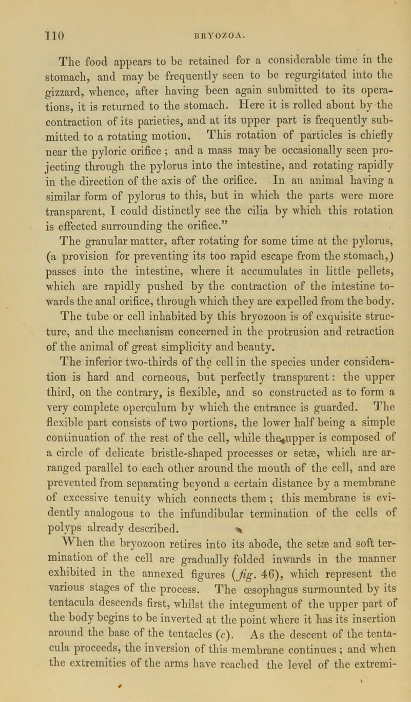 The food appears to be retained for a considerable time in the stomach, and may be frequently seen to be regurgitated into the gizzard, whence, after having been again submitted to its opera- tions, it is returned to the stomach. Here it is rolled about by the contraction of its parieties, and at its upper part is frequently sub- mitted to a rotating motion. This rotation of particles is chiefly near the pyloric orifice ; and a mass may be occasionally seen pro- jecting through the pylorus into the intestine, and rotating rapidly in the direction of the axis of the orifice. In an animal having a similar form of pylorus to this, but in which the parts were more transparent, I could distinctly see the cilia by which this rotation is effected surrounding the orifice.” The granular matter, after rotating for some time at the pylorus, (a provision for preventing its too rapid escape from the stomach,) passes into the intestine, where it accumulates in little pellets, which are rapidly pushed by the contraction of the intestine to- wards the anal orifice, through which they are expelled from the body. The tube or cell inhabited by this bryozoon is of exquisite struc- ture, and the mechanism concerned in the protrusion and retraction of the animal of great simplicity and beauty. The inferior two-thirds of the cell in the species under considera- tion is hard and corneous, but perfectly transparent: the upper third, on the contrary, is flexible, and so constructed as to form a very complete operculum by which the entrance is guarded. The flexible part consists of two portions, the lower half being a simple continuation of the rest of the cell, while the#upper is composed of a circle of delicate bristle-shaped processes or setse, which are ar- ranged parallel to each other around the mouth of the cell, and are prevented from separating beyond a certain distance by a membrane of excessive tenuity which connects them ; this membrane is evi- dently analogous to the infundibular termination of the cells of polyps already described. * When the bryozoon retires into its abode, the setse and soft ter- mination of the cell are gradually folded inwards in the manner exhibited in the annexed figures {Jig- 46), which represent the various stages of the process. The oesophagus surmounted by its tcntacula descends first, whilst the integument of the upper part of the body begins to be inverted at the point where it has its insertion around the base of the tentacles (c). As the descent of the tenta- cula proceeds, the inversion of this membrane continues ; and when the extremities of the arms have reached the level of the extremi-