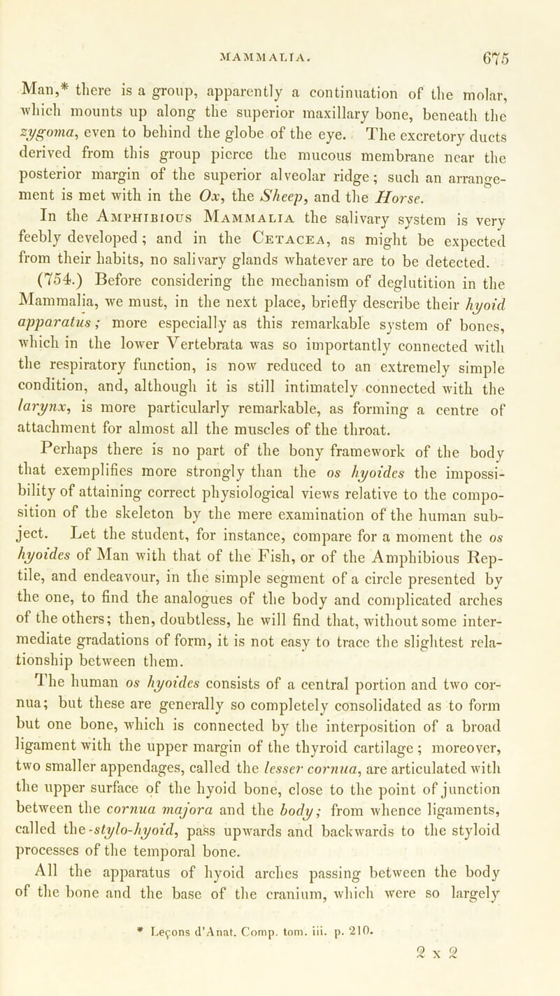 Mail,* there is a group, apparently a continuation of the molar, which mounts up along the superior maxillary bone, beneath the zygoma, even to behind the globe of the eye. The excretory ducts derived from this group pierce the mucous membrane near the posterior margin of the superior alveolar ridge; such an arrange- ment is met with in the Ox, the Sheep, and the Horse. In the Amphibious Mammalia the salivary system is very feebly developed; and in the Cetacea, as might be expected from their habits, no salivary glands whatever are to be detected. (754.) Before considering the mechanism of deglutition in the Mammalia, we must, in the next place, briefly describe their hyoid apparatus; more especially as this remarkable system of bones, which in the lower Vertebrata was so importantly connected with the respiratory function, is now reduced to an extremely simple condition, and, although it is still intimately connected with the larynx, is more particularly remarkable, as forming a centre of attachment for almost all the muscles of the throat. Perhaps there is no part of the bony framework of the body that exemplifies more strongly than the os hyoides the impossi- bility of attaining correct physiological views relative to the compo- sition of the skeleton by the mere examination of the human sub- ject. Let the student, for instance, compare for a moment the os hyoides of Man with that of the Fish, or of the Amphibious Rep- tile, and endeavour, in the simple segment of a circle presented by the one, to find the analogues of the body and complicated arches of the others; then, doubtless, he will find that, without some inter- mediate gradations of form, it is not easy to trace the slightest rela- tionship between them. 1 he human os hyoides consists of a central portion and two cor- nua; but these are generally so completely consolidated as to form but one bone, which is connected by the interposition of a broad ligament with the upper margin of the thyroid cartilage ; moreover, two smaller appendages, called the lesser cornua, are articulated with the upper surface of the hyoid bone, close to the point of junction between the cornua majora and the body; from whence ligaments, called the-stylo-hyoid, pass upwards and backwards to the styloid processes of the temporal bone. All the apparatus of hyoid arches passing between the body of the bone and the base of the cranium, which were so largely * Leyons d’Anat. Comp. tom. iii. p. 210. 2x2