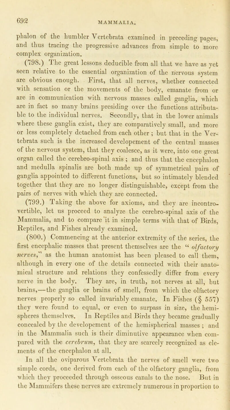 plialon of the humbler Vertebrata examined in preceding pages, and thus tracing the progressive advances from simple to more complex organization. (798.) The great lessons deducible from all that we have as yet seen relative to the essential organization of the nervous system are obvious enough. First, that all nerves, whether connected with sensation or the movements of the body, emanate from or are in communication with nervous masses called ganglia, which are in fact so many brains presiding over the functions attributa- ble to the individual nerves. Secondly, that in the lower animals where these ganglia exist, they are comparatively small, and more or less completely detached from each other ; but that in the Yer- tebrata such is the increased dcvelopement of the central masses of the nervous system, that they coalesce, as it ivere, into one great organ called the cerebro-spinal axis ; and thus that the encephalon and medulla spinalis are both made up of symmetrical pairs of ganglia appointed to different functions, but so intimately blended together that they are no longer distinguishable, except from the pairs of nerves with which they are connected. (799.) Taking the above for axioms, and they are incontro- vertible, let us proceed to analyze the cerebro-spinal axis of the Mammalia, and to compare it in simple terms with that of Birds, Reptiles, and Fishes already examined. (800.) Commencing at the anterior extremity of the series, the first encephalic masses that present themselves arc the “ olfactory nervesas the human anatomist has been pleased to call them, although in every one of the details connected with their anato- mical structure and relations they confessedly differ from every nerve in the body. They are, in truth, not nerves at all, but brains,—the ganglia or brains of smell, from which the olfactory nerves properly so called invariably emanate. In Fishes (§ 557) they were found to equal, or even to surpass in size, the hemi- spheres themselves. In Reptiles and Birds they became gradually concealed by the dcvelopement of the hemispherical masses ; and in the Mammalia such is their diminutive appearance when com- pared with the cerebrum, that they are scarcely recognized as ele- ments of the encephalon at all. In all the oviparous Vertebrata the nerves of smell were two simple cords, one derived from each of the olfactory ganglia, from which they proceeded through osseous canals to the nose. But in the Mammifers these nerves are extremely numerous in proportion to