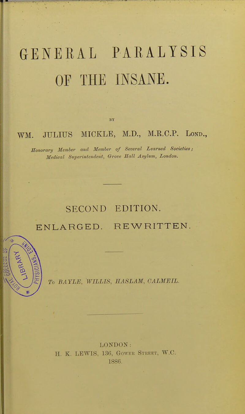 GENERAL PARALYSIS OF THE INSANE. BY WM. JULIUS MTCKLB, M.D., M.R.C.P. Lond., Honorary Member and Member of Several Learned Societies; Medical Superintendent, Grove Hall Asylum, London. SECOND EDITION. ENLARGED. REWRITTEN To BAYLE, WILLIS, HA8LAM, GALMEIL. LONDON: H. K. LEWIS, 136, Goweh Sthert, W.C. 1886.
