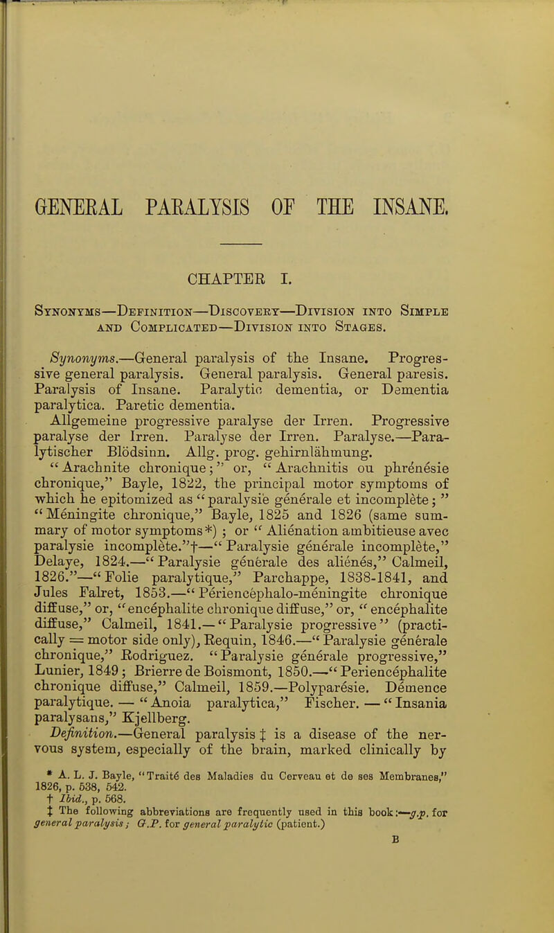 GENEEAL PAEALYSIS OF TEE INSANE. CHAPTER I. Synonyms—Definition—Discovery—Division into Simple AND Complicated—Division into Stages. Synonyms.—General paralysis of tlie Insane. Progres- sive general paralysis. General paralysis. General paresis. Paralysis of Insane. Paralytic, dementia, or Dementia paralytica. Paretic dementia. AUgemeine progressive paralyse der Irren. Progressive paralyse der Irren. Paralyse der Irren. Paralyse.—Para- lytischer Blodsinn. AUg. prog, gehirnlahmung.  Arachnite chronique;  or,  Arachnitis ou phrdnesie clironique, Bayle, 1822, the principal motor symptoms of which he epitomized as  paralysi'e generale et incomplete;  Meningite chronique, Bayle, 1825 and 1826 (same sum- mary of motor symptoms*) ; or  Alienation ambitieuse avec paralysie incomplete.f— Paralysie generale incomplete, Delaye, 1824.—Paralysie generale des alienes, Calmeil, 1826.—«Folie paralytique, Parchappe, 1838-1841, and Jules Palret, 1853.— Periencephalo-meningite chronique diffuse, or, encephalite chronique diffuse, or, encephalite diffuse, Calmeil, 1841.—Paralysie progressive (practi- cally = motor side only),Eequin, 1846.—Paralysie generale chronique, Rodriguez, Paralysie generale progressive, Lunier, 1849; Brierre de Boismont, 1850.— Periencephalite chronique diffuse, Calmeil, 1859.—Polyparesie. Demence paralytique, —  Anoia paralytica, Fischer. —  Insania paralysans, Kjellberg. Definition.—General paralysis J is a disease of the ner- vous system, especially of the brain, marked clinically by * A. L. J. Bayle,  Trait6 des Maladies du Cerveau et de ses Membranes, 1826, p. 538, 642. t Ibid., p. 568. t The following abbreviations are frequently nsed in this book '.—g.p. for general paralysis ; Q.P. for general paralytic (patient.) B