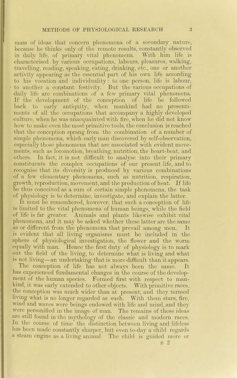 mass of ideas that concern phenomena of a secondary nature, because he thinks only of the remote results, constantly observed in daily life, of primary vital phenomena. With him life is characterised , by various occupations, labours, pleasures, walking, travelling, reading, speaking, eating, drinking, etc., one or another iictivity appearing as the essential part of his own life according to his vocation and individuality: to one person, life is labour, ' to another a constant festivity. But the various occupations of •daily life are combinations of a few primary vital phenomena. If the development of the conception of life be followed back to early antiquity, when mankind had no presenti- ments of all the occupations that accompany a highly developed culture, when he was unacquainted with fire, when he did not know how to make even the most primitive tools, the conclusion is reached that the conception sprang from the combination of a number of simple phenomena, which early man discovered by self-observation, especially those phenomena that are associated with evident move- ments, such as locomotion, breathing, nutrition, the heart-beat, and •others. In fact, it is not difficult to analyse into their primary ■constituents the complex occupations of our present life, and to recognise that its diversity is produced by various combinations of a few elementary phenomena, such as nutrition, respiration, growth, reproduction, movement, and the production of heat. If life be thus conceived as a sum of certain simple phenomena, the task ■of physiology is to determine, investigate, and explain the latter. It must be remembered, however, that such a conception of life is limited to the vital phenomena of human beings, while the field of life is far gi-eater. Animals and plants likewise exhibit vital phenomena, and it may be asked whether these latter are the same as or different from the phenomena that prevail among men. It is evident that all living organisms must be included in the ■sphere of physiological investigation, the flower and the worm equally with man. Hence the first duty of physiology is to mark out the field of the living, to determine what is living and what is not living—an undertaking that is more difficult than it appears. The conception of life has not always been the same. It has experienced fundamental changes in the course of the develop- ment of the human species. Formed first with respect to man- kind, it was early extended to other objects. With primitive races, the conception was much wider than at present, and they termed living what is no longer regarded as such. With them stars, fire, wind and waves wore beings endowed with life and mind, and they were personified in the image of man. The remains of these ideas are still found in the mythology of the classic and modern races. In the course of time the distinction between living and lifeless has been made constantly sharper, but even to-day a child regards a steam engine as a living animal. The child is guided more or H 2