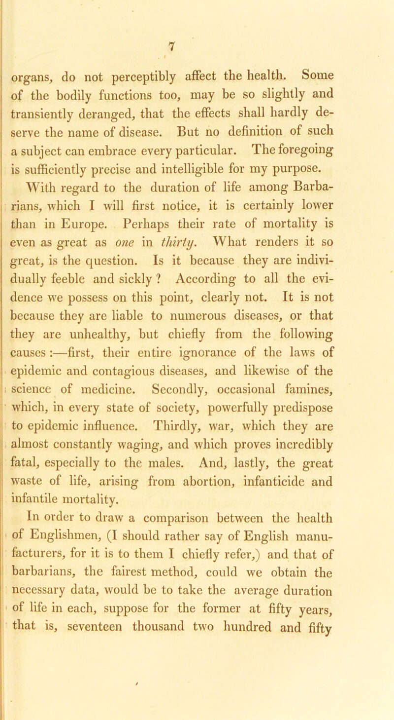 j organs, do not perceptibly affect the health. Some j of the bodily functions too, may be so slightly and j transiently deranged, that the effects shall hardly de- serve the name of disease. But no definition of such a subject can embrace every particular. The foregoing i is sufficiently precise and intelligible for my purpose, i With regard to the duration of life among Barba- 1 rians, which I will first notice, it is certainly lower than in Europe. Perhaps their rate of mortality is even as great as one in thirty. What renders it so great, is the question. Is it because they are indivi- dually feeble and sickly ? According to all the evi- dence we possess on this point, clearly not. It is not because they are liable to numerous diseases, or that they are unhealthy, but chiefly from the following causes :—first, their entire ignorance of the laws of epidemic and contagious diseases, and likewise of the . science of medicine. Secondly, occasional famines, which, in every state of society, powerfully predispose to epidemic influence. Thirdly, war, which they are almost constantly waging, and which proves incredibly fatal, especially to the males. And, lastly, the great waste of life, arising from abortion, infanticide and ^ infantile mortality. In order to draw a comparison between the health • of Englishmen, (I should rather say of English manu- facturers, for it is to them I chiefly refer,) and that of barbarians, the fairest method, could we obtain the necessary data, would be to take the average duration ' of life in each, suppose for the former at fifty years, that is, seventeen thousand two hundred and fifty