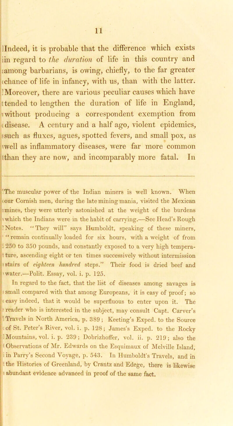 'lindeed, it is probable that the difference which exists jiin regard to the duration of life in this country and jmmong barbarians, is owing, chiefly, to the far greater j(chance of life in infancy, with us, than with the latter, j! Moreover, there are various peculiar causes which have jt tended to lengthen the duration of life in England, 'without producing a correspondent exemption from t disease. A century and a half ago, violent epidemics, jssuch as fluxes, agues, spotted fevers, and small pox, as uvell as inflammatory diseases, were far more common Ithan they are now, and incomparably more fatal. In 'The muscular power of the Indian miners is well known. When (our Cornish men, during the late mining mania, visited the Mexican I mines, they were utterly astonished at the weight of the burdens 1 which the Indians were in the habit of carrying.—See Head’s Rough 'Notes. “They will” says Humboldt, speaking of these miners, : “ remain continually loaded for six hours, with a weight of from : 250 to 350 pounds, and constantly exposed to a very high tempera- t ture, ascending eight or ten times successively without intermission s stairs of eighteen hundred steps.” Their food is dried beef and ’water.—Polit. Essay, vol. i. p. 125. In regard to the fact, that the list of diseases among savages is s small compared with that among Europeans, it is easy of proof; so |« easy indeed, that it would be superfluous to enter upon it. The jr reader who is interested in the subject, mav consult Capt. Carver’s jl Travels in North America, p. 389 ; Keeting’s Exped. to the Source icof St. Peter’s River, vol. i. p. 128; James’s Exped. to the Rocky j] Mountains, vol. i. p. 239; Dobrizhofier, vol. ii. p. 219; also the |< Observations of Mr. Edwards on the Esquimaux of Melville Island, pin Parry’s Second Voyage, p. 543. In Humboldt’s Travels, and in |t the Histories of Greenland, by Crantz and Edege, there is likewise |i abundant evidence advanced in proof of the same fact.