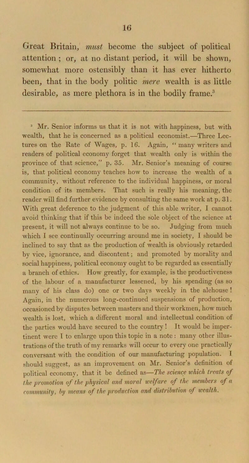 1(> Great Britain, must become the subject of political attention ; or, at no distant period, it will be shown, somewhat more ostensibly than it has ever hitherto been, that in the body politic 7iiere wealth is as little desirable, as mere plethora is in the bodily frame.® ^ Mr. Senior informs us that it is not with happiness, but with wealth, that he is concerned as a political economist.—Three Lec- tures on the Rate of Wages, p. 16. Again, “ many writers and readers of political economy forget that wealth only is within the province of that science,” p. 35. Mr. Senior’s meaning of course is, that political economy teaches how to increase the wealth of a community, without reference to the individual happiness, or moral condition of its members. That such is really his meaning, the reader will find further evidence by consulting the same work at p. 31. With great deference to the judgment of this able writer, I cannot avoid thinking that if this be indeed the sole object of the science at present, it will not always continue to be so. Judging from much which I see continually occurring around me in society, I should be inclined to say that as the production of wealth is obviously retarded by vice, ignorance, and discontent; and promoted by morality and social happiness, political economy ought to be regarded as essentially a branch of ethics. How greatly, for example, is the productiveness of the labour of a manufacturer lessened, by his spending (as so many of his class do) one or two days weekly in the alehouse ! Again, in the numerous long-continued suspensions of production, occasioned by disputes between masters and their workmen, how much wealth is lost, which a different moral and intellectual condition of the parties would have secured to the country! It w'ould be imper- tinent were 1 to enlarge upon this topic in a note : many other illus- trations of the truth of my remarks will occur to every one practically conversant with the condition of our manufacturing population. 1 should suggest, as an improvement on Mr. Senior’s definition of political economy, that it be defined as—The science tohich treats of the promotion of the physical and moral welfare of the members of a eommmity, by means of the production and distribution of wealth.