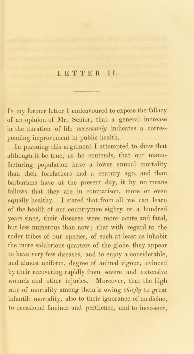 LETTER II. In my former letter I endeavoured to expose the fallacy of an opinion of Mr. Senior, that a general increase in the duration of life necessarily indicates a corres- ponding improvement in public health. In pursuing this argument I attempted to show that although it be true, as he contends, that our manu- facturing population have a lower annual mortality than their forefathers had a century ago, and than barbarians have at the present day, it by no means follows that they are in comparison, more or even equally healthy. I stated that from all we can learn of the health of our countrymen eighty or a hundred years since, their diseases were more acute and fatal, but less numerous than now ; that with regard to the ruder tribes of our species, of such at least as inhabit the more salubrious quarters of the globe, they appear to have very few diseases, and to enjoy a considerable, and almost uniform, degree of animal vigour, evinced by their recovering rapidly from severe and extensive wounds and other injuries. Moreover, that the high rate of mortality among them is owing chiejly to great infantile mortality, also to their ignorance of medicine, to occasional famines and pestilence, and to incessant.