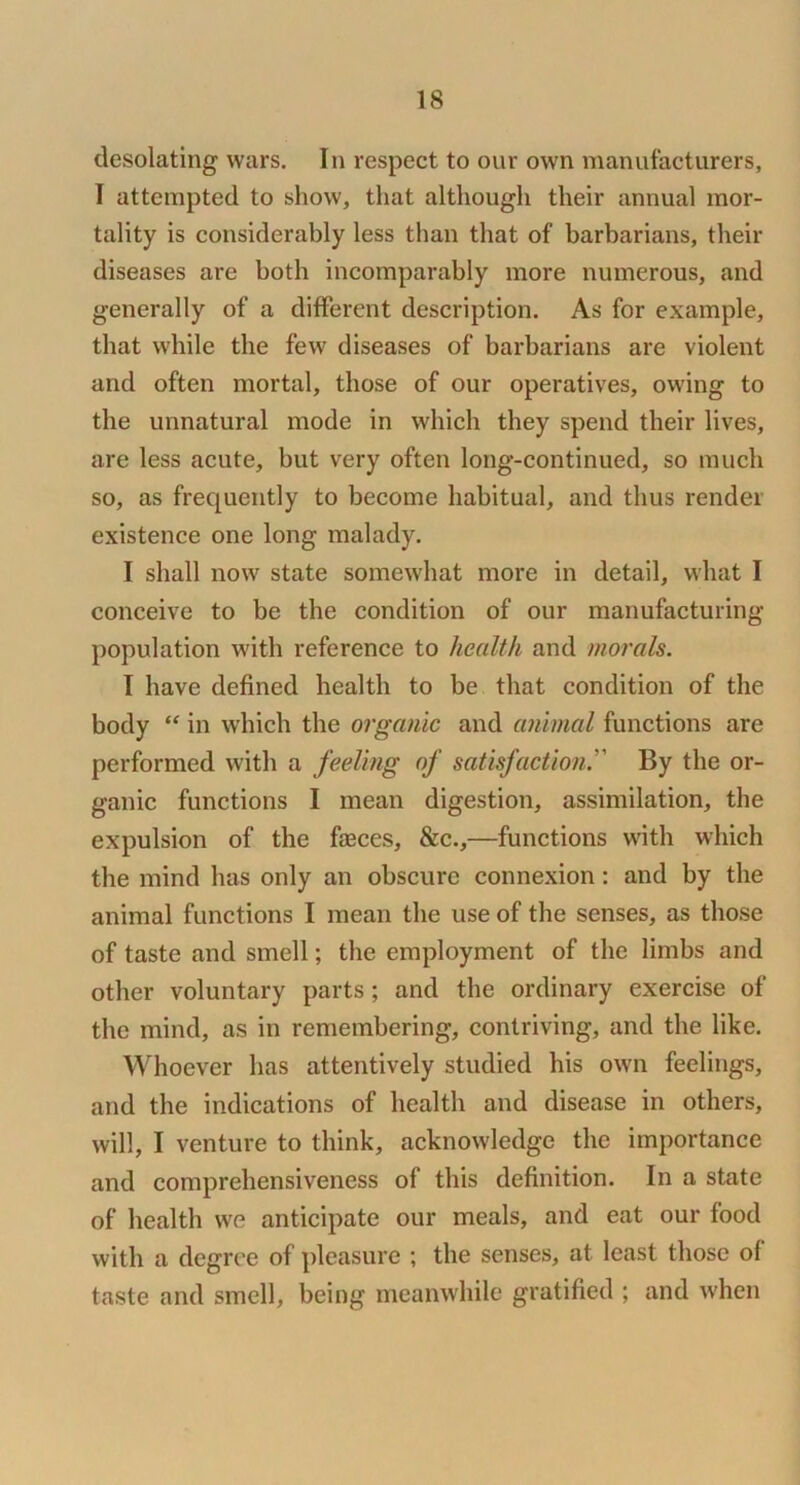 desolating wars. In respect to our own manufacturers, I attempted to show, that although their annual mor- tality is considerably less than that of barbarians, their diseases are both incomparably more numerous, and generally of a different description. As for example, that while the few diseases of barbarians are violent and often mortal, those of our operatives, owing to the unnatural mode in which they spend their lives, are less acute, but very often long-continued, so much so, as frequently to become habitual, and thus render existence one long malady. I shall now state somewhat more in detail, what I conceive to be the condition of our manufacturing population w'ith reference to health and mof'als. I have defined health to be that condition of the body “ in which the organic and animal functions are performed with a feeling of satisfaction. By the or- ganic functions I mean digestion, assimilation, the expulsion of the faeces, &c.,—functions with which the mind has only an obscure connexion: and by the animal functions I mean the use of the senses, as those of taste and smell; the employment of the limbs and other voluntary parts; and the ordinary exercise of the mind, as in remembering, contriving, and the like. Whoever has attentively studied his own feelings, and the indications of health and disease in others, will, I venture to think, acknowledge the importance and comprehensiveness of this definition. In a state of health we anticipate our meals, and eat our food with a degree of pleasure ; the senses, at least those of taste and smell, being meanwhile gratified ; and when