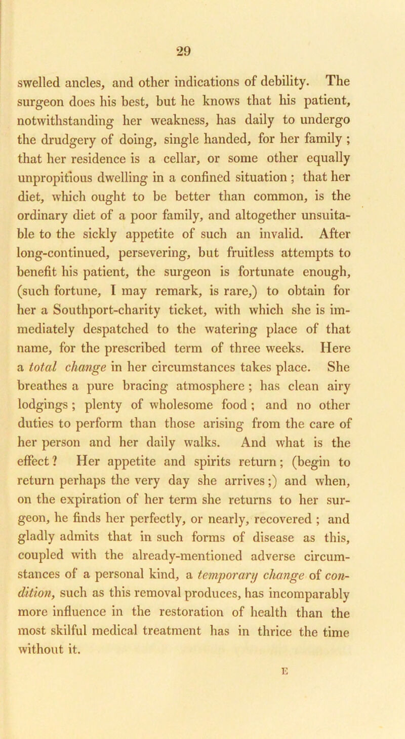 swelled ancles, and other indications of debility. The surgeon does his best, but he knows that his patient, notwithstanding her weakness, has daily to undergo the drudgery of doing, single handed, for her family ; that her residence is a cellar, or some other equally unpropitious dwelling in a confined situation ; that her diet, which ought to be better than common, is the ordinary diet of a poor family, and altogether unsuita- ble to the sickly appetite of such an invalid. After long-continued, persevering, but fruitless attempts to benefit his patient, the surgeon is fortunate enough, (such fortune, I may remark, is rare,) to obtain for her a Southport-charity ticket, with which she is im- mediately despatched to the watering place of that name, for the prescribed term of three weeks. Here a total change in her circumstances takes place. She breathes a pure bracing atmosphere ; has clean airy lodgings; plenty of wholesome food; and no other duties to perform than those arising from the care of her person and her daily walks. And what is the effect ? Her appetite and spirits return; (begin to return perhaps the very day she arrives;) and when, on the expiration of her term she returns to her sur- geon, he finds her perfectly, or nearly, recovered ; and gladly admits that in such forms of disease as this, coupled with the already-mentioned adverse circum- stances of a personal kind, a temgorarij change of con- dition, such as this removal produces, has incomparably more influence in the restoration of health than the most skilful medical treatment has in thrice the time without it. E