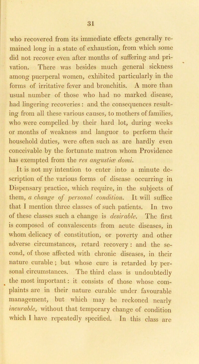 who recovered from its immediate effects generally re- mained long in a state of exhaustion, from which some did not recover even after months of suffering and pri- vation. There was besides much general sickness among puerperal women, exhibited particularly in the forms of irritative fever and bronchitis. A more than usual number of those who had no marked disease, had lingering recoveries : and the consequences result- ing from all these various causes, to mothers of families, who were compelled by their hard lot, during weeks or months of weakness and languor to perform their household duties, were often such as are hardly even conceivable by the fortunate matron whom Providence has exempted from the res angustice domi. It is not my intention to enter into a minute de- scription of the various forms of disease occurring in Dispensary practice, which require, in the subjects of them, a change of persojial condition. It will suffice that I mention three classes of such patients. In two of these classes such a change is desirable. The first is composed of convalescents from acute diseases, in whom delicacy of constitution, or poverty and other adverse circumstances, retard recovery : and the se- cond, of those affected with chronic diseases, in their nature curable; but whose cure is retarded by per- sonal circumstances. The third class is undoubtedly the most important: it consists of those whose com- plaints are in their nature curable under favourable management, but which may be reckoned nearly incurable, without that temporary change of condition which I have repeatedly specified. In this class are