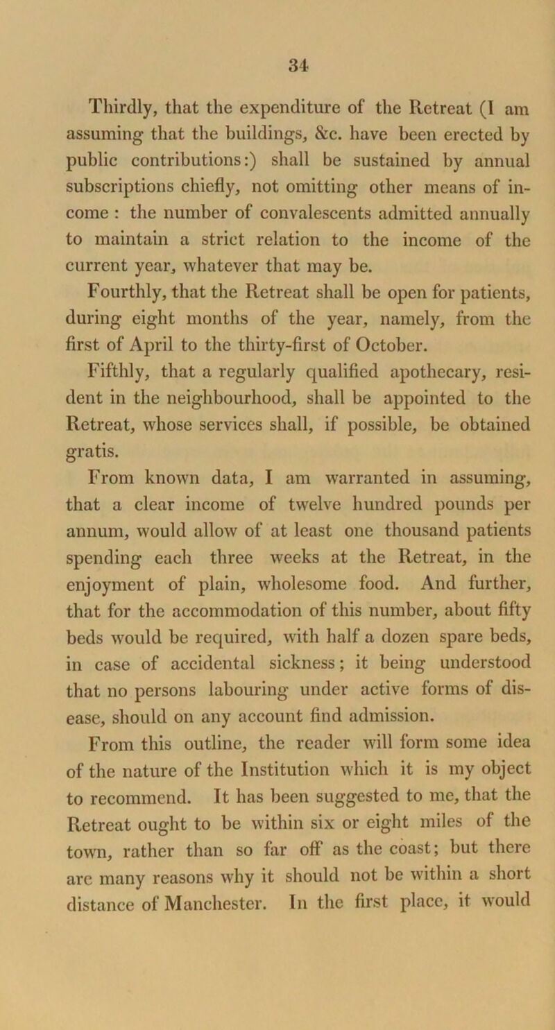 Thirdly, that the expenditure of the Retreat (I am assuming that tlie buildings, &c. have been erected by public contributions:) shall be sustained by annual subscriptions chiefly, not omitting other means of in- come : the number of convalescents admitted annually to maintain a strict relation to the income of the current year, whatever that may be. Fourthly, that the Retreat shall be open for patients, during eight months of the year, namely, from the first of April to the thirty-first of October. Fifthly, that a regularly qualified apothecary, resi- dent in the neighbourhood, shall be appointed to the Retreat, whose services shall, if possible, be obtained gratis. From known data, I am warranted in assuming, that a clear income of twelve hundred pounds per annum, would allow of at least one thousand patients spending each three weeks at the Retreat, in the enjoyment of plain, wholesome food. And further, that for the accommodation of this number, about fifty beds would be required, with half a dozen spare beds, in case of accidental sickness; it being understood that no persons labouring under active forms of dis- ease, should on any account find admission. From this outline, the reader will form some idea of the nature of the Institution which it is iny object to recommend. It has been suggested to me, that the Retreat ought to be within six or eight miles of the town, rather than so far off as the coast; but there are many reasons why it should not be within a short distance of Manchester. In the first place, it would