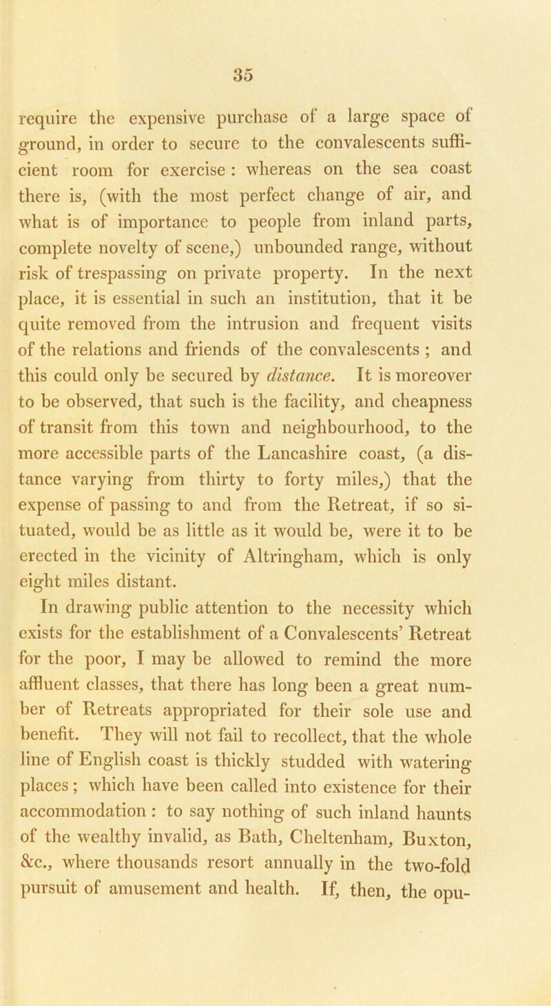 require the expensive purchase of a large space of ground, in order to secure to the convalescents suffi- cient room for exercise : whereas on the sea coast there is, (with the most perfect change of air, and what is of importance to people from inland parts, complete novelty of scene,) unbounded range, without risk of trespassing on private property. In the next place, it is essential in such an institution, that it be quite removed from the intrusion and frequent visits of the relations and friends of the convalescents ; and this could only be secured by distance. It is moreover to be observed, that such is the facility, and cheapness of transit from this town and neighbourhood, to the more accessible parts of the Lancashire coast, (a dis- tance varying from thirty to forty miles,) that the expense of passing to and from the Retreat, if so si- tuated, would be as little as it would be, were it to be erected in the vicinity of Altringham, which is only eight miles distant. In drawing public attention to the necessity which exists for the establishment of a Convalescents’ Retreat for the poor, I may be allowed to remind the more affluent classes, that there has long been a great num- ber of Retreats appropriated for their sole use and benefit. They will not fail to recollect, that the whole line of English coast is thickly studded with watering places; which have been called into existence for their accommodation : to say nothing of such inland haunts of the wealthy invalid, as Bath, Cheltenham, Buxton, &c., where thousands resort annually in the two-fold pursuit of amusement and health. If, then, the opu-