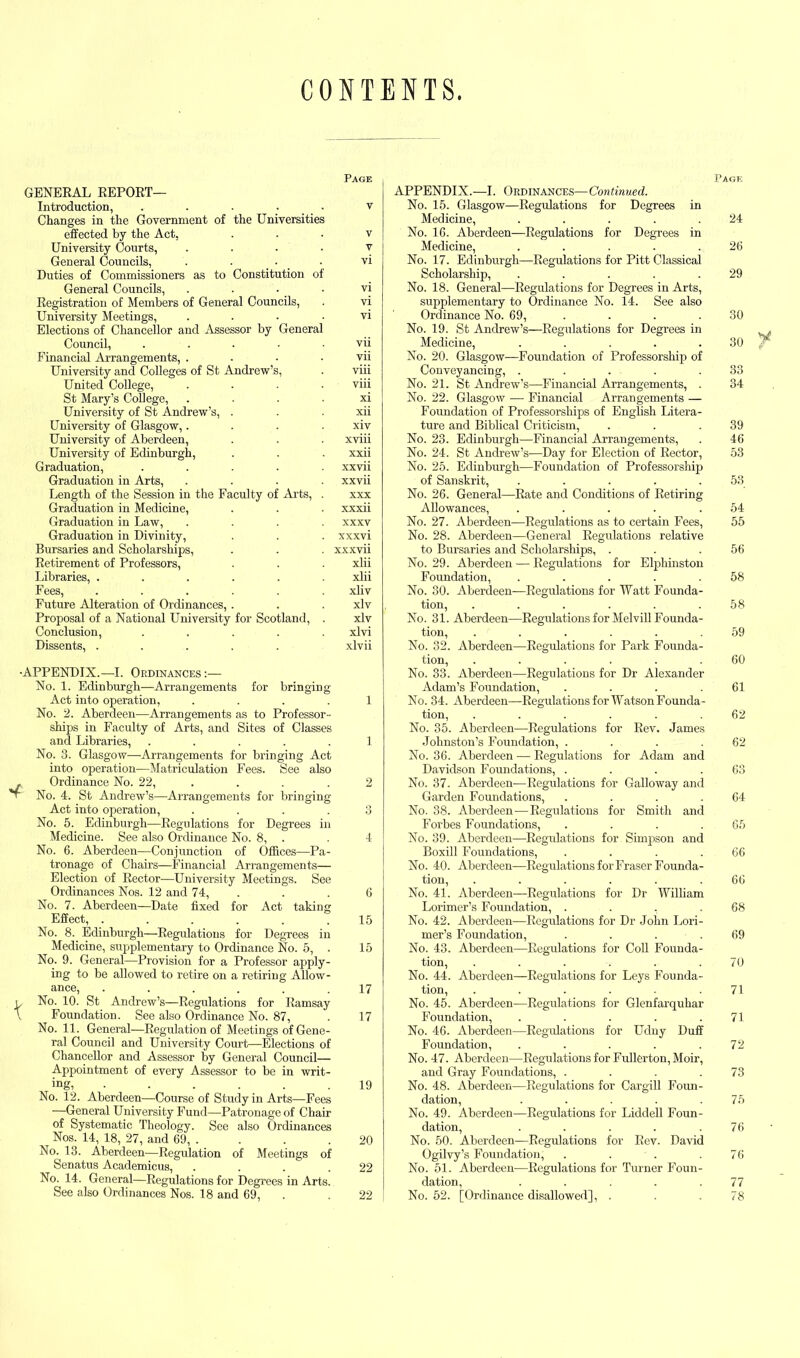 CONTENTS Page GENERAL REPORT— Introduction, ..... v Changes in the Government of the Universities effected by the Act, v University Courts, . . . . v General Councils, vi Duties of Commissioners as to Constitution of General Councils, vi Registration of Members of General Councils, . vi University Meetings, vi Elections of Chancellor and Assessor by General Council, ..... vii Financial Arrangements, . . • .vii University and Colleges of St Andrew’s, . viii United College, .... viii St Mary’s College, xi University of St Andrew’s, . . . xii University of Glasgow,. . . • xiv University of Aberdeen, . . . xviii University of Edinburgh, . . . xxii Graduation, ..... xxvii Graduation in Arts, .... xxvii Length of the Session in the Faculty of Arts, . xxx Graduation in Medicine, . . ■ xxxii Graduation in Law, .... xxxv Graduation in Divinity, . . . xxxvi Bursaries and Scholarships, . . . xxxvii Retirement of Professors, . . . xlii Libraries, ...... xlii Fees, ...... xliv Future Alteration of Ordinances,. . . xlv Proposal of a National University for Scotland, . xlv Conclusion, ..... xlvi Dissents, ..... xlvii APPENDIX.—I. Ordinances:— No. 1. Edinburgh—Arrangements for bringing Act into operation, .... 1 No. 2. Aberdeen—Arrangements as to Professor- ships in Faculty of Arts, and Sites of Classes and Libraries, ..... 1 No. 8. Glasgow—Arrangements for bringing Act into operation—Matriculation Fees. See also Ordinance No. 22, .... 2 No. 4. St Andrew’s—Arrangements for bringing Act into operation, .... 3 No. 5. Edinburgh—Regulations for Degrees in Medicine. See also Ordinance No. 8, . . 4 No. 6. Aberdeen—Conjunction of Offices—Pa- tronage of Chairs—Financial Arrangements— Election of Rector—University Meetings. See Ordinances Nos. 12 and 74, . .6 No. 7. Aberdeen—Date fixed for Act taking Effect, ...... 15 No. 8. Edinburgh—Regulations for Degrees in Medicine, supplementary to Ordinance No. 5, . 15 No. 9. General—Provision for a Professor apply- ing to be allowed to retire on a retiring Allow- ance, ...... 17 No. 10. St Andrew’s—Regulations for Ramsay Foundation. See also Ordinance No. 87, . 17 No. 11. General—Regulation of Meetings of Gene- ral Council and University Court—Elections of Chancellor and Assessor by General Council— Appointment of every Assessor to be in writ- ing, ...... 19 No. 12. Aberdeen—Course of Study in Arts—Fees —General University Fund—-Patronage of Chair of Systematic Theology. See also Ordinances Nos. 14, 18, 27, and 69, . . . .20 No. 13. Aberdeen—Regulation of Meetings of Senatus Academicus, . . . .22 No. 14. General—Regulations for Degrees in Arts. See also Ordinances Nos. 18 and 69, . . 22 Page APPENDIX.—I. Ordinances—Continued. No. 15. Glasgow—Regulations for Degrees in Medicine, . . . . .24 No. 16. Aberdeen—Regulations for Degrees in Medicine, . . . . .26 No. 17. Edinburgh—-Regulations for Pitt Classical Scholarship, . . . . .29 No. 18. General—Regulations for Degrees in Arts, supplementary to Ordinance No. 14. See also Ordinance No. 69, . . . 30 No. 19. St Andrew’s—Regulations for Degrees in . , t Medicine, . . . 30 ^ No. 20. Glasgow—Foundation of Professorship of Conveyancing, . . . . .33 No. 21. St Andrew’s—Financial Arrangements, . 34 No. 22. Glasgow — Financial Arrangements — Foundation of Professorships of English Litera- ture and Biblical Criticism, . . .39 No. 23. Edinburgh—Financial Arrangements, . 46 No. 24. St Andrew’s—Day for Election of Rector, 53 No. 25. Edinburgh—Foundation of Professorship of Sanskrit, . . . . .53 No. 26. General—Rate and Conditions of Retiring Allowances, . . . . .54 No. 27. Aberdeen—Regulations as to certain Fees, 55 No. 28. Aberdeen—General Regulations relative to Bursaries and Scholarships, . . .56 No. 29. Aberdeen — Regulations for Elphinston Foundation, ..... 58 No. 30. Aberdeen—Regulations for Watt Founda- tion, ...... 58 No. 31. Aberdeen—Regulations for Melvill Founda- tion, . . . . . .59 No. 32. Aberdeen—Regulations for Park Founda- tion, ...... 60 No. 33. Aberdeen—Regulations for Dr Alexander Adam’s Foundation, . . . .61 No. 34. Aberdeen—-RegulationsforWatsonFounda- tion, ...... 62 No. 35. Aberdeen—Regulations for Rev. James Johnston’s Foundation, . . . .62 No. 36. Aberdeen — Regulations for Adam and Davidson Foundations, . . . .63 No. 37. Aberdeen—Regulations for Galloway and Garden Foundations, . . . .64 No. 38. Aberdeen—Regulations for Smith and Forbes Foundations, . . . .65 No. 39. Aberdeen—Regulations for Simpson and Boxill Foundations, . . . .66 No. 40. Aberdeen—Regulations for Fraser Founda- tion, ...... 66 No. 41. Aberdeen—Regulations for Dr William Lorimer’s Foundation, . . , .68 No. 42. Aberdeen—Regulations for Dr John Lori- mer’s Foundation, . . . .69 No. 43. Aberdeen—Regulations for Coll Founda- tion, ...... 70 No. 44. Aberdeen—Regulations for Leys Founda- tion, . . . . . .71 No. 45. Aberdeen—Regulations for Glenfarquhar Foundation, . . . . .71 No. 46. Aberdeen—Regulations for Udny Duff Foundation, . . . . .72 No. 47. Aberdeen—Regulations for Fullerton, Moir, and Gray Foundations, . . . .73 No. 48. Aberdeen—Regulations for Cargill Foun- dation, . . . . .75 No. 49. Aberdeen—Regulations for Liddell Foun- dation, . . . . 76 No. 50. Aberdeen—Regulations for Rev. David Ogilvy’s Foundation, . . . . 76 No. 51. Aberdeen—Regulations for Turner Foun- dation, . . . . .77 No. 52. [Ordinance disallowed], . . .78