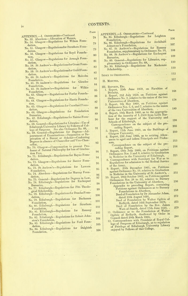 APPENDIX.—I. Ordinances—Continued. No 53. Aberdeen—Allocation of Manses, No. 54. Glasgow—Regulations for Wilson Foun- Nod£55°nGlasgow—Regulations for Struthers Foun- No. 56. Glasgow—Regulations for Boyd Founda- Notl<57’. Glasgow—Regulations for Armagh Foun- No.*58. St Andrew’s—Regulations for Grant Foun NodE59°nSt Andrew’s—Regulations for Guild Foun- NoAlO^St Andrew’s—Regulations for Malcolm Foundation, . • • ' , No. 61. St Andrew’s—Regulations for Glendee Foundation, . • T,r.,. .' No. 62. St Andrew’s—Regulations for Wilkie Foundation, . ■ „ • . ' , ' No. 63. Glasgow—Regulations for Forfar Founda- No. 64. Glasgow—Regulations for Hastie l1 ounda- NoHSA Glasgow—Regulations for Crawfurd Foun- No. 66. Glasgow—Regulations for Foundation Bursaries • * * * * No. 67. Edinburgh—Regulations for Nairne Foun- Nod6t8° General—Regulations for Libraries—Use of Edinburgh University Library by Fellows of Lol- le°'e of Surgeons. See also Ordinance No. 89, . No. 69. General—Regulations for Degrees Ad- iournment of Examinations—Suspension or De- privation of a Bursar or Scholar—Conferring Degrees in absence of Chancellor and A ice-Chan- cellor •••*** No. 70. ’Glasgow—Compensation to present Pro- fessor of Natural Philosophy for loss of Gradua- tion Fees, . • & n * t? No. 71. Edinburgh—Regulations for Bayne foun- dation, • • * _ ‘ 17. ‘ No. 72. Glasgow—Regulations for Baxter 1 oun- dation, . • • . * . *T ‘ No. 73. St Andrew’s—Regulations for Lawson Foundation, . • • - „ No. 74. Aberdeen—Regulations for Murray I oun- dation, . • „ • T ' No. 75. General—Regulations for Degrees 111 Law, No. 76. Edinburgh—Regulations for Exchequei Bursaries, . • —u'm. No. 77. Edinburgh—Regulations for Pitt iheoio- gical Scholarship, • .‘A -cv ' No 78. Edinburgh—Regulations for Dundasf oun- No. 79. Edinburgh—Regulations for Buchanan Foundation, . • , ■ 2, ' No. 80. Edinburgh—Regulations for Struthers Foundation, . • • „ ' No. 81. Edinburgh—Regulations for Ramsay Foundation, . • • , * T a ’ No. 82. Edinburgh—Regulations for Robert John- ston’s Foundation, • ■ _ ' „ ' No. 83. Edinburgh—Regulations for Ford f oun- No. 84. Edinburgh—Regulations for Dalgleish Foundation, Page 78 Page 106 79 79 80 81 82 83 83 84 85 86 87 88 89 90 91 93 94 94 95 95 96 97 98 99 100 101 102 103 104 105 106 APPENDIX.—I. Ordinances—Continued. No. 85. Edinburgh—Regulations for Leighton Foundation, . • • • • No. 86. Edinburgh—Regulations for Archibald Johnstone’s Foundation, . . • • 107 No. 87. St Andrew’s—Regulations _ for Ramsay Foundation, supplementary to Ordinance No. 10, 108 No. 88. St Andrew’s—Regulations for Exchequer Bursaries •••*** No. 89. General—Regulations for Libraries, sup- plementary to Ordinance No. 68, • .• 110 No. 90. Edinburgh—Regulations for Mackenzie Scholarship, • Index to Ordinances, . 112 . 117 168 II. Minutes, • III. Reports, Etc. 1. Report, 25th June 1859, on Faculties of Divinity , • • * , . • 1 2 Report, 22d July 1859, on Petitions against Ordinance No. 2, relative to the union of the two Universities of Aberdeen, • • 1/8 3 Report, 9th May 1860, on Petitions against Ordinances Nos. 2, 6, and 7, relative to the union of the two Universities of Aberdeen, . . • 4 Report, 19th March 1860, as to the appropria- tion of the Annuity of L.2500 from Leith Har- bour for the support of the University and Schools of Edinburgh, . • • • y Correspondence on the subject of the pre- ceding Report, . • • • 5. Report, 11th June 1860, on the Buddings of Glasgow University, . • . . • 6. Report, 22d June 1860, as to retiring Allow- ances to aged and infirm Principals and Profes- ^ Correspondence on the subject of the pre- ceding Report, . • • . ' 7 Report, 18th July I860, on Petitions against Ordinances Nos. 5 and 8, relative to Graduation in Medicine in the University of Edinburgh, . m 8. Correspondence with Secretary for War as to Regulations for admission to the Medical Service of the Army, • .... ‘ 9. Report, 20th December 1861, on Petitions against Ordinance No. 19, relative to Graduation in Medicine in the University of St Andrew s, . 232 10 Report, 28th October 1862, on Petitions against ' Ordinances Nos. 28 to 52, relative to Bursary Foundations in the University of Aberdeen, . 23 b Appendix to preceding Report, containing Petitions against Ordinances as to Bursary Foundations in Aberdeen, • • -j58 Deed of Foundation by Dr Alexander Adam, dated 10th August 1691, • • 27~ Deed of Foundation by Walter Ogilvie of Redhyth, dated 16th September 1678, . 273 Deed of Foundation by the Rev. James Watt of Snaith, dated 17th June 1623, . 279 11 Ordinance as to the Foundation of Walter Ogilvie of Redhyth, disallowed by Order m Council dated 20th March 1863, • • 12 Correspondence with President of Royal Lol- iege of Surgeons of Edinburgh, as to regulation of Privilege of Edinburgh University Library enjoyed by Fellows of that College,