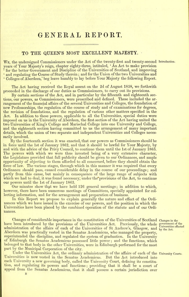 GENERAL REPORT. TO THE QUEEN’S MOST EXCELLENT MAJESTY. We, the undersigned Commissioners under the Act of the twenty-first and twenty-second years of Your Majesty’s reign, chapter eighty-three, intituled, ‘An Act to make provision ‘ for the better Government and Discipline of the Universities of Scotland, and improving ‘ and regulating the Course of Study therein; and for the Union of the two Universities and ‘ Colleges of Aberdeen,’ beg leave humbly to lay before Your Majesty the following Report. * The Act having received the Royal assent on the 2d of August 1858, we forthwith proceeded in the discharge of our duties as Commissioners, to carry out its provisions. By certain sections of the Act, and in particular by the fifteenth and eighteenth sec- tions, our powers, as Commissioners, were prescribed and defined. These included the ar- rangement of the financial affairs of the several Universities and Colleges, the foundation of new Professorships, the regulation of the course of study and of examinations for degrees, the revision of foundations, and the regulation of various other matters specified in the Act. In addition to these powers, applicable to all the Universities, special duties were imposed on us in the University of Aberdeen, the first section of the Act having united the two Universities of King’s College and Marischal College into one University and College, and the eighteenth section having committed to us the arrangement of many important details, which the union of two separate and independent Universities and Colleges neces- sarily involved. By the fourteenth section it was enacted, that our powers as Commissioners should be in force until the 1st of January 1862, and that it should be lawful for Your Majesty, by and with the advice of the Privy Council, to continue them until the 1st of January 1863. The powers with which we were thus invested being of a very extensive character, the Legislature provided that full publicity should be given to our Ordinances, and ample opportunity of objecting to them afforded to all concerned, before they should obtain the force of law. The various stages, through which in this manner it was required that every Ordinance should pass, caused considerable delay in the course of our proceedings; and partly from this cause, but mainly in consequence of the large range of subjects with which we had to deal, it was found necessary, under the*provisions of the Act, to continue our powers until the 1st of January 1863. Our minutes show that we have held 126 general meetings; in addition to which, however, there have been numerous meetings of Committees, specially appointed for col- lecting information, and for the arrangement and preparation of business. In this Report we propose to explain generally the nature and effect of the Ordi- nances which we have issued in the exercise of our powers, and the position in which the Universities have been placed by the combined operation of the statute and of our Ordi- nances. Changes of considerable importance in the constitution of the Universities of Scotland have been introduced by the provisions of the Universities Act. Previously, the whole administration of the affairs of each of the Universities of St Andrew’s, Glasgow, and Aberdeen was practically vested in the Senatus Academicus, who managed the property, superintended the discipline, and regulated the system of graduation. In the University of Edinburgh the Senatus Academicus possessed little power; and the functions, which belonged to that body in the other Universities, were in Edinburgh performed for the most part by the Municipal Corporation of the city. Under the Universities Act, the ordinary administration of the affairs of each of the Universities is now vested in the Senatus Academicus. But the Act introduced into each University a new governing body, called the University Court, defining its constitu- tion, and regulating its powers and functions ; providing that it shall be a court of appeal from the Senatus Academicus, that it shall possess a certain jurisdiction over B Introduction. Changes in the government of the Universities effected by the Act. University Courts.