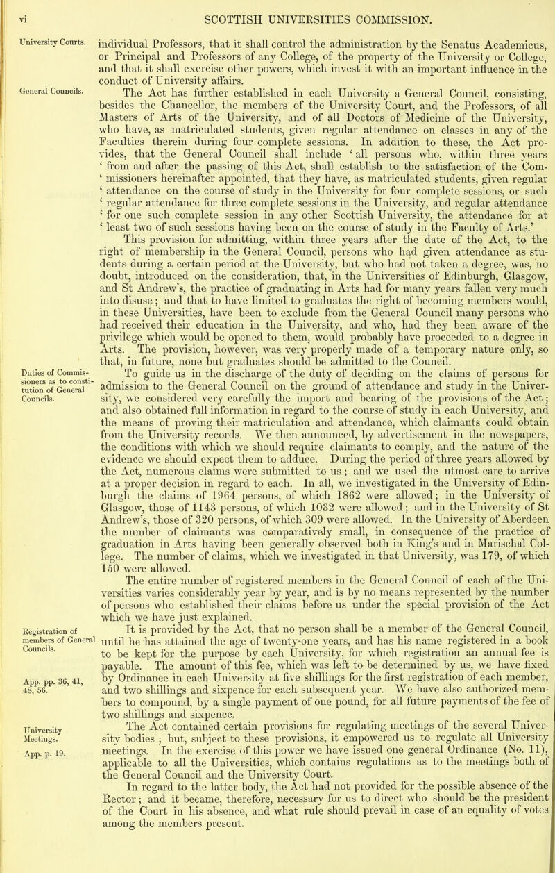 University Courts. General Councils. Duties of Commis- sioners as to consti- tution of General Councils. Registration of members of General Councils. App. pp. 36, 41, 48, 56. University Meetings. App. p. 19. individual Professors, that it shall control the administration by the Senatus Academicus, or Principal and Professors of any College, of the property of the University or College, and that it shall exercise other powers, which invest it with an important influence in the conduct of University affairs. The Act has further established in each University a General Council, consisting, besides the Chancellor, the members of the University Court, and the Professors, of all Masters of Arts of the University, and of all Doctors of Medicine of the University, who have, as matriculated students, given regular attendance on classes in any of the Faculties therein during four complete sessions. In addition to these, the Act pro- vides, that the General Council shall include £ all persons who, within three years ‘ from and after the passing of this Act, shall establish to the satisfaction of the Com- ‘ missioners hereinafter appointed, that they have, as matriculated students, given regular ‘ attendance on the course of study in the University for four complete sessions, or such 1 regular attendance for three complete sessions’ in the University, and regular attendance ‘ for one such complete session in any other Scottish University, the attendance for at ‘ least two of such sessions having been on the course of study in the Faculty of Arts.’ This provision for admitting, within three years after the date of the Act, to the right of membership in the General Council, persons who had given attendance as stu- dents during a certain period at the University, but who had not taken a degree, was, no doubt, introduced on the consideration, that, in the Universities of Edinburgh, Glasgow, and St Andrew’s, the practice of graduating in Arts had for many years fallen very much into disuse; and that to have limited to graduates the right of becoming members would, in these Universities, have been to exclude from the General Council many persons who had received their education in the University, and who, had they been aware of the privilege which would be opened to them, would probably have proceeded to a degree in Arts. The provision, however, was very properly made of a temporary nature only, so that, in future, none but graduates should be admitted to the Council. To guide us in the discharge of the duty of deciding on the claims of persons for admission to the General Council on the ground of attendance and study in the Univer- sity, we considered very carefully the import and bearing of the provisions of the Act; and also obtained full information in regard to the course of study in each University, and the means of proving their matriculation and attendance, which claimants could obtain from the University records. We then announced, by advertisement in the newspapers, the conditions with which we should require claimants to comply, and the nature of the evidence we should expect them to adduce. During the period of three years allowed by the Act, numerous claims were submitted to us ; and we used the utmost care to arrive at a proper decision in regard to each. In all, we investigated in the University of Edin- burgh the claims of 1964 persons, of which 1862 were allowed; in the University of Glasgow, those of 1143 persons, of which 1032 were allowed ; and in the University of St Andrew’s, those of 320 persons, of which 309 were allowed. In the University of Aberdeen the number of claimants was comparatively small, in consequence of the practice of graduation in Arts having been generally observed both in King’s and in Marischal Col- lege. The number of claims, which we investigated in that University, was 179, of which 150 were allowed. The entire number of registered members in the General Council of each of the Uni- versities varies considerably year by year, and is by no means represented by the number of persons who established their claims before us under the special provision of the Act which we have just explained. It is provided by the Act, that no person shall be a member of the General Council, until he has attained the age of twenty-one years, and has his name registered in a hook to be kept for the purpose by each University, for which registration an annual fee is payable. The amount of this fee, which was left to be determined by us, we have fixed by Ordinance in each University at five shillings for the first registration of each member, and two shillings and sixpence for each subsequent year. We have also authorized mem- bers to compound, by a single payment of one pound, for all future payments of the fee of two shillings and sixpence. The Act contained certain provisions for regulating meetings of the several Univer- sity bodies ; but, subject to these provisions, it empowered us to regulate all University meetings. In the exercise of this power we have issued one general Ordinance (No. 11), applicable to all the Universities, which contains regulations as to the meetings both of the General Council and the University Court. In regard to the latter body, the Act had not provided for the possible absence of the Rector; and it became, therefore, necessary for us to direct who should be the president of the Court in his absence, and what rule should prevail in case of an equality of votes among the members present.