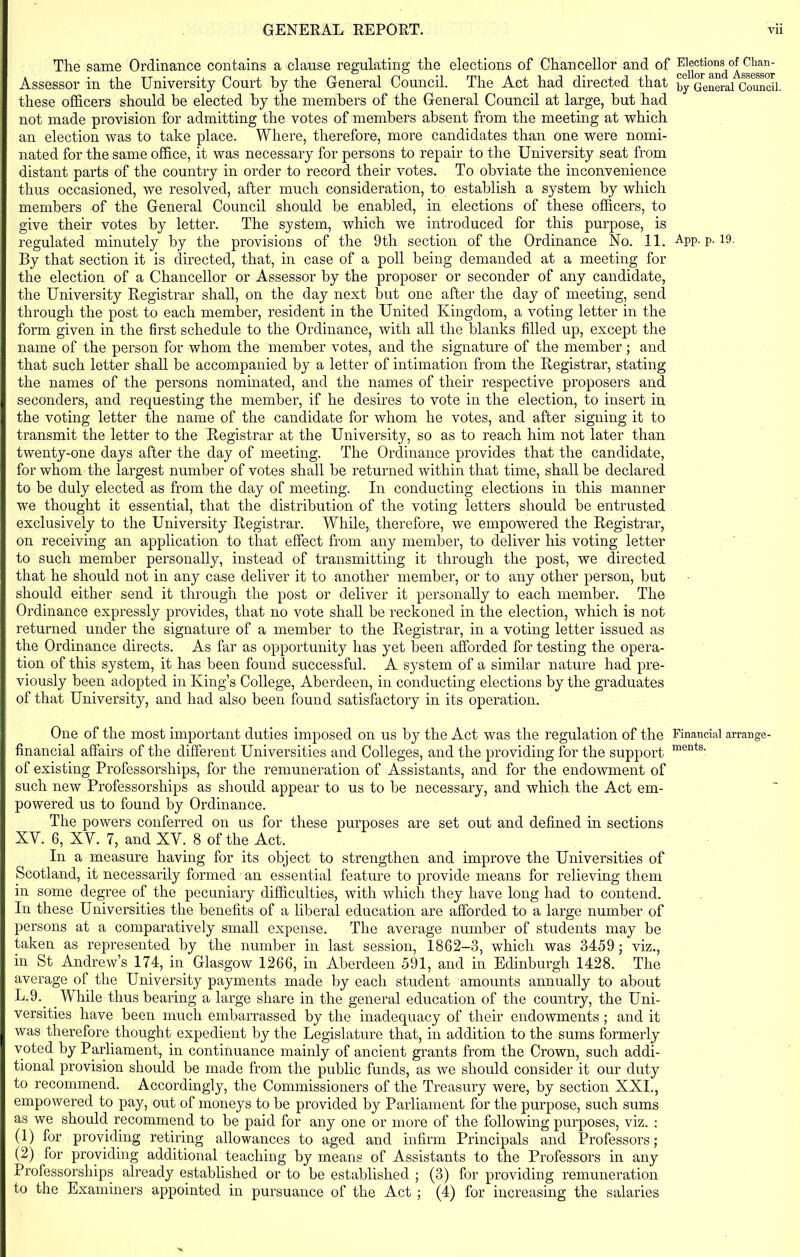 The same Ordinance contains a clause regulating the elections of Chancellor and of Assessor in the University Court by the General Council. The Act had directed that these officers should be elected by the members of the General Council at large, but had not made provision for admitting the votes of members absent from the meeting at which an election was to take place. Where, therefore, more candidates than one were nomi- nated for the same office, it was necessary for persons to repair to the University seat from distant parts of the country in order to record their votes. To obviate the inconvenience thus occasioned, we resolved, after much consideration, to establish a system by which members of the General Council should be enabled, in elections of these officers, to give their votes by letter. The system, which we introduced for this purpose, is regulated minutely by the provisions of the 9tli section of the Ordinance No. 11. By that section it is directed, that, in case of a poll being demanded at a meeting for the election of a Chancellor or Assessor by the proposer or seconder of any candidate, the University Registrar shall, on the day next but one after the day of meeting, send through the post to each member, resident in the United Kingdom, a voting letter in the form given in the first schedule to the Ordinance, with all the blanks filled up, except the name of the person for whom the member votes, and the signature of the member; and that such letter shall be accompanied by a letter of intimation from the Registrar, stating the names of the persons nominated, and the names of their respective proposers and seconders, and requesting the member, if he desires to vote in the election, to insert in the voting letter the name of the candidate for whom he votes, and after signing it to transmit the letter to the Registrar at the University, so as to reach him not later than twenty-one days after the day of meeting. The Ordinance provides that the candidate, for whom the largest number of votes shall be returned within that time, shall be declared to be duly elected as from the day of meeting. In conducting elections in this manner we thought it essential, that the distribution of the voting letters should be entrusted exclusively to the University Registrar. While, therefore, we empowered the Registrar, on receiving an application to that effect from any member, to deliver his voting letter to such member personally, instead of transmitting it through the post, we directed that he should not in any case deliver it to another member, or to any other person, but should either send it through the post or deliver it personally to each member. The Ordinance expressly provides, that no vote shall be reckoned in the election, which is not returned under the signature of a member to the Registrar, in a voting letter issued as the Ordinance directs. As far as opportunity has yet been afforded for testing the opera- tion of this system, it has been found successful. A system of a similar nature had pre- viously been adopted in King’s College, Aberdeen, in conducting elections by the graduates of that University, and had also been found satisfactory in its operation. One of the most important duties imposed on us by the Act was the regulation of the financial affairs of the different Universities and Colleges, and the providing for the support of existing Professorships, for the remuneration of Assistants, and for the endowment of such new Professorships as should appear to us to be necessary, and which the Act em- powered us to found by Ordinance. The powers conferred on us for these purposes are set out and defined in sections XV. 6, XV. 7, and XV. 8 of the Act. In a measure having for its object to strengthen and improve the Universities of Scotland, it necessarily formed an essential feature to provide means for relieving them in some degree of the pecuniary difficulties, with which they have long had to contend. In these Universities the benefits of a liberal education are afforded to a large number of persons at a comparatively small expense. The average number of students may be taken as represented by the number in last session, 1862-3, which was 3459; viz., in St Andrew’s 174, in Glasgow 1266, in Aberdeen 591, and in Edinburgh 1428. The average of the University payments made by each student amounts annually to about L-9. While thus bearing a large share in the general education of the country, the Uni- versities have been much embarrassed by the inadequacy of their endowments; and it was therefore thought expedient by the Legislature that, in addition to the sums formerly voted by Parliament, in continuance mainly of ancient grants from the Crown, such addi- tional provision should be made from the public funds, as we should consider it our duty to recommend. Accordingly, the Commissioners of the Treasury were, by section XXI., empowered to pay, out of moneys to be provided by Parliament for the purpose, such sums as we should, recommend to be paid for any one or more of the following purposes, viz. : (1) for providing retiring allowances to aged and infirm Principals and Professors; (2) for providing additional teaching by means of Assistants to the Professors in any Professorships already established or to be established ; (3) for providing remuneration to the Examiners appointed in pursuance of the Act ; (4) for increasing the salaries Elections of Chan- cellor and Assessor by General Council. App. p. 19. Financial arrange- ments.