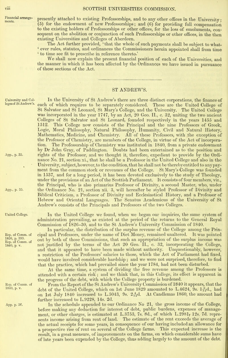 Financial arrange- ments. University and Col- leges of St Andrew’s. App., p. 35. App., p. 35. United College. Rep. of Comm, of 1826, p. 393. Rep. of Comm, of 1840, p. v. Rep. of Comm, of 1840, p. v. App. p. 36. presently attached to existing Professorships, and to any other offices in the University; (5) for the endowment of new Professorships; and (6) for providing full compensation to the existing holders of Professorships or other offices, for the loss of emoluments, con- sequent on the abolition or conjunction of such Professorships or other offices, in the then existing Universities and Colleges of Aberdeen. The Act further provided, ‘that the whole of such payments shall be subject to what- ‘ ever rules, statutes, and ordinances the Commissioners herein appointed shall from time ‘ to time see fit to prescribe in reference thereto.’ We shall now explain the present financial position of each of the Universities, and the manner in which it has been affected by the Ordinances we have issued in pursuance of these sections of the Act. ST ANDREW’S. In the University of St Andrew’s there are three distinct corporations, the finance of each of which requires to be separately considered. These are the United College of St Salvator and St Leonard, St Mary’s College, and the University. The United College was incorporated in the year 1747, by an Act, 20 Geo. II., c. 32, uniting the two ancient Colleges of St Salvator and St Leonard, founded respectively in the years 1455 and 1512. This College now consists of the Principal and the nine Professors of Greek, Logic, Moral Philosophy, Natural Philosophy, Humanity, Civil and Natural History, Mathematics, Medicine, and Chemistry. All of these Professors, with the exception of the Professor of Chemistry, are members of the College, in virtue of the Act of incorpora- tion. The Professorship of Chemistry was instituted in 1840, from a private endowment by Dr John Gray, of Paddington. Doubts had been entertained as to the position and rights of the Professor, and we thought it, therefore, expedient to provide by the Ordi- nance No. 21, section xi., that he shall be a Professor in the United College and also in the University, subject, however, to the condition, that he shall not be thereby entitled to any pay- ment from the common stock or revenues of the College. St Mary’s College was founded in 1537, and for a long period, it has been devoted exclusively to the study of Theology, under the provisions of an Act of the Scottish Parliament. It consists of four members, viz., the Principal, who is also primarius Professor of Divinity, a second Master, who, under the Ordinance No. 21, section xii. 3, will hereafter be styled Professor of Divinity and Biblical Criticism, a Professor of Divinity and Ecclesiastical History, and a Professor of Hebrew and Oriental Languages. The Senatus Academicus of the University of St Andrew’s consists of the Principals and Professors of the two Colleges. . In the United College we found, when we began our inquiries, the same system of administration prevailing, as existed at the period of the returns to the General Royal Commission of 1826-30, and to the St Andrew’s University Commission of 1840. In particular, the distribution of the surplus revenue of the College among the Prin- cipal and Professors, under the name of Diet Money, remained unaltered. It was pointed out by both of those Commissions, that such an appropriation of the surplus income was not justified by the terms of the Act 20 Geo. II., c. 32, incorporating the College, and that it appeared to have been made without authority. Unquestionably, however, a restriction of the Professors’ salaries to those, which the Act of Parliament had fixed, would have involved considerable hardship ; and we were not surprised, therefore, to find that the practice, which had prevailed since the year 1784, had not been disturbed. At the same time, a system of dividing the free revenue among the Professors is attended with a certain risk ; and we think that, in this College, its effect is apparent in the progress of the debt, with which the College property is burdened. From the Report of the St Andrew’s University Commission of 1840 it appears, that the debt of the United College, which on 1st June 1829 amounted to L.4624, 9s. ljfp., had on 1st July 1840 increased to L.5043, 9s. 2i^d. At Candlemas 1860, the amount had further increased to L.9228, 14s. 2d. In the schedule appended to our Ordinance No 21, the gross income of the College, before making any deduction for interest of debt, public burdens, expenses of manage- ment, or other charges, is estimated at L.3753, 7s. 8d., of which L.2981j 12s. 7d. repre- sents income arising from rent of land. The estimate of the rent exceeds the average of the actual receipts for some years, in consequence of our having included an allowance for a prospective rise of rent on several of the College farms. This expected increase is the result, in a great measure, of improvements on the farms, on which considerable sums have of late years been expended by the College, thus adding largely to the amount of the debt.