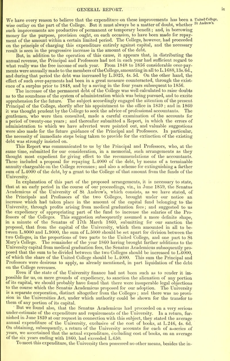 We have every reason to believe that the expenditure on these improvements has been a wise outlay on the part of the College. But it must always be a matter of doubt, whether such improvements are productive of permanent or temporary benefit; and, in borrowing money for the purpose, provision ought, on each occasion, to have been made for repay- ment of the amount within a certain limited period. The College, however, had proceeded on the principle of charging this expenditure entirely against capital, and the necessary result is seen in the progressive increase in the amount of the debt. But, in addition to the operation of this cause, it appears that, in distributing the annual revenue, the Principal and Professors had not in each year had sufficient regard to what really was the free income of such year. From 1848 to 1856 considerable over-pay- ments were annually made to the members of theCollege, amounting in all to L.1688,13s. 6d., and during that period the debt was increased by L.3025, 4s. 5d. On the other hand, the effect of such over-payments had been in a great measure counteracted, through the exist- ence of a surplus prior to 1848, and by a saving in the four years subsequent to 1856. The increase of the permanent debt of the College was well calculated to-raise doubts as to the soundness of the system of administration which was being pursued, and to excite apprehension for the future. The subject accordingly engaged the attention of the present Principal of the College, shortly after his appointment to the office in 1859 ; and in 1860 it was thought prudent by the College to seek the advice of professional accountants. The gentlemen, who were then consulted, made a careful examination of the accounts for a period of twenty-one years ; and thereafter submitted a Report, in which the errors of administration to which we have adverted were pointed out, and valuable suggestions were also made for the future guidance of the Principal and Professors. In particular, the necessity of immediate steps being taken to provide for the extinction of the existing debt was strongly insisted on. This Report was communicated to us by the Principal and Professors, who, at the same time, submitted for our consideration, in a memorial, such arrangements as they thought most expedient for giving effect to the recommendations of the accountants. These included a proposal for repaying L.4000 of the debt, by means of a terminable annuity chargeable on the College revenues ; and also a scheme for extinguishing a farther sum of L.4000 of the debt, by a grant to the College of that amount from the funds of the University. In explanation of this part of the proposed arrangements, it is necessary to state, that at an early period in the course of our proceedings, viz., in June 1859, the Senatus Academicus of the University of St Andrew’s, which consists, as we have stated, of the Principals and Professors of the two Colleges, brought under our notice an increase which had taken place in the amount of the capital fund belonging to the University, through profits arising from medical graduation fees; and suggested to us the expediency of appropriating part of the fund to increase the salaries of the Pro- fessors of the Colleges. This suggestion subsequently assumed a more definite shape, in a minute of the Senatus of 17th March 1860, submitting for our sanction the proposal, that from the capital of the University, which then amounted in all to be- tween L.8000 and L.9000, the sum of L.5000 should be set apart for division between the two Colleges, in the proportions of two parts to the United College, and one part to St Mary’s College. The remainder of the year 1860 having brought farther additions to the University capital from medical graduation fees, the Senatus Academicus subsequently pro- posed that the sum to be divided between the two Colleges should be increased to L.6000, of which the share of the United College should be L.4000. This sum the Principal and Professors were desirous to apply, as already mentioned, in part liquidation of the debt on the College revenues. Even if the state of the University finance had not been such as to render it im- possible for us, on mere grounds of expediency, to sanction the alienation of any portion of its capital, we should probably have found that there were insuperable legal objections to the course which the Senatus Academicus proposed for our adoption. The University is a separate corporation, distinct altogether from the Colleges; and there was no provi- sion in the Universities Act, under which authority could be shown for the transfer to them of any portion of its capital. But we found also, that the Senatus Academicus had proceeded on a very serious under-estimate of the expenditure and requirements of the University. In a return, fur- nished in June 1859 at our request in connection with this subject, they stated the average annual expenditure of the University, exclusive of the cost of books, at L.246, 4s. 6d. On obtaining, subsequently, a return of the University accounts for each of a»series of years, we ascertained that the actual expenditure, excluding cost of books, on an average of the six years ending with 1860, had exceeded L.650. To meet this expenditure, the University then possessed no other means, besides the in- United College, St Andrew’s.