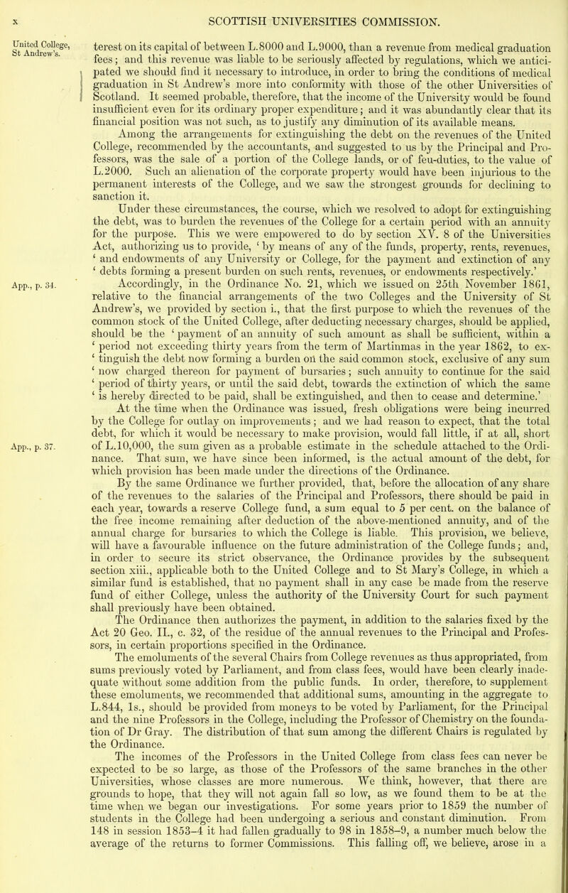 United College, St Andrew’s. App., p. 34. App., p. 37. terest on its capital of between L.8000 and L.9000, than a revenue from medical graduation fees; and this revenue was liable to be seriously affected by regulations, which we antici- pated we should find it necessary to introduce, in order to bring the conditions of medical graduation in St Andrew’s more into conformity with those of the other Universities of Scotland. It seemed probable, therefore, that the income of the University would be found insufficient even for its ordinary proper expenditure; and it was abundantly clear that its financial position was not such, as to justify any diminution of its available means. Among the arrangements for extinguishing the debt on the revenues of the United College, recommended by the accountants, and suggested to us by the Principal and Pro- fessors, was the sale of a portion of the College lands, or of feu-duties, to the value of L.2000. Such an alienation of the corporate property would have been injurious to the permanent interests of the College, and we saw the strongest grounds for declining to sanction it. Under these circumstances, the course, which we resolved to adopt for extinguishing the debt, was to burden the revenues of the College for a certain period with an annuity for the purpose. This we were empowered to do by section XV. 8 of the Universities Act, authorizing us to provide, c by means of any of the funds, property, rents, revenues, ‘ and endowments of any University or College, for the payment and extinction of any 1 debts forming a present burden on such rents, revenues, or endowments respectively.’ Accordingly, in the Ordinance No. 21, which we issued on 25th November 1861, relative to the financial arrangements of the two Colleges and the University of St Andrew’s, we provided by section i., that the first purpose to which the revenues of the common stock of the United College, after deducting necessary charges, should be applied, should be the 1 payment of an annuity of such amount as shall be sufficient, within a 1 period not exceeding thirty years from the term of Martinmas in the year 1862, to ex- 1 tinguish the debt now forming a burden on the said common stock, exclusive of any sum ‘ now charged thereon for payment of bursaries; such annuity to continue for the said ‘ period of thirty years, or until the said debt, towards the extinction of which the same 1 is hereby directed to be paid, shall be extinguished, and then to cease and determine.’ At the time when the Ordinance was issued, fresh obligations were being incurred by the College for outlay on improvements; and we had reason to expect, that the total debt, for which it would be necessary to make provision, would fall little, if at all, short of L.l 0,000, the sum given as a probable estimate in the schedule attached to the Ordi- nance. That sum, we have since been informed, is the actual amount of the debt, for which provision has been made under the directions of the Ordinance. By the same Ordinance we further provided, that, before the allocation of any share of the revenues to the salaries of the Principal and Professors, there should be paid in each year, towards a reserve College fund, a sum equal to 5 per cent, on the balance of the free income remaining after deduction of the above-mentioned annuity, and of the annual charge for bursaries to which the College is liable. This provision, we believe, will have a favourable influence on the future administration of the College funds; and, in order to secure its strict observance, the Ordinance provides by the subsequent section xiii., applicable both to the United College and to St Mary’s College, in which a similar fund is established, that no payment shall in any case be made from the reserve fund of either College, unless the authority of the University Court for such payment shall previously have been obtained. The Ordinance then authorizes the payment, in addition to the salaries fixed by the Act 20 Geo. II., c. 32, of the residue of the annual revenues to the Principal and Profes- sors, in certain proportions specified in the Ordinance. The emoluments of the several Chairs from College revenues as thus appropriated, from sums previously voted by Parliament, and from class fees, would have been clearly inade- quate without some addition from the public funds. In order, therefore, to supplement these emoluments, we recommended that additional sums, amounting in the aggregate to L.844, Is., should be provided from moneys to be voted by Parliament, for the Principal and the nine Professors in the College, including the Professor of Chemistry on the founda- tion of Dr Gray. The distribution of that sum among the different Chairs is regulated by the Ordinance. The incomes of the Professors in the United College from class fees can never be expected to be so large, as those of the Professors of the same branches in the other Universities, whose classes are more numerous. We think, however, that there are grounds to hope, that they will not again fall so low, as we found them to be at the time when we began our investigations. For some years prior to 1859 the number of students in the College had been undergoing a serious and constant diminution. From 148 in session 1853-4 it had fallen gradually to 98 in 1858-9, a number much below the average of the returns to former Commissions. This falling off, we believe, arose in a