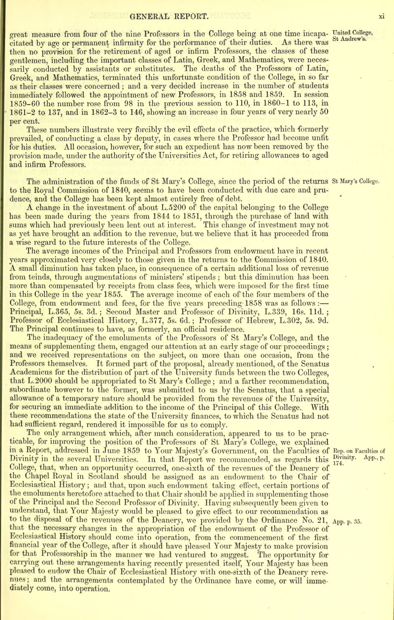 great measure from four of the nine Professors in the College being at one time incapa- citated by age or permanent infirmity for the performance of their duties. As there was then no provision for the retirement of aged or infirm Professors, the classes of these gentlemen, including the important classes of Latin, Greek, and Mathematics, were neces- sarily conducted by assistants or substitutes. The deaths of the Professors of Latin, Greek, and Mathematics, terminated this unfortunate condition of the College, in so far as their classes were concerned; and a very decided increase in the number of students immediately followed the appointment of new Professors, in 1858 and 1859. In session 1859-60 the number rose from 98 in the previous session to 110, in 1860-1 to 113, in 1861-2 to 137, and in 1862-3 to 146, showing an increase in four years of very nearly 50 per cent. These numbers illustrate very forcibly the evil effects of the practice, which formerly prevailed, of conducting a class by deputy, in cases where the Professor had become unfit for his duties. All occasion, however, for such an expedient has now been removed by the provision made, under the authority of the Universities Act,, for retiring allowances to aged and infirm Professors. The administration of the funds of St Mary’s College, since the period of the returns to the Royal Commission of 1840, seems to have been conducted with due care and pru- dence, and the College has been kept almost entirely free of debt. A change in the investment of about L.5200 of the capital belonging to the College has been made during the years from 1844 to 1851, through the purchase of land with sums which had previously been lent out at interest. This change of investment may not as yet have brought an addition to the revenue, but we believe that it has proceeded from a wise regard to the future interests of the College. The average incomes of the Principal and Professors from endowment have in recent years approximated very closely to those given in the returns to the Commission of 1840. A small diminution has taken place, in consequence of a certain additional loss of revenue from teinds, through augmentations of ministers’ stipends ; but this diminution has been more than compensated by receipts from class fees, which were imposed for the first time in this College in the year 1855. The average income of each of the four members of the College, from endowment and fees, for the five years preceding-1858 was as follows :— Principal, L.365, 5s. 3d. ; Second Master and Professor of Divinity, L.339, 16s. lid. ; Professor of Ecclesiastical History, L.377, 5s. 6d. ; Professor of'Hebrew, L.302, 5s. 9d. The Principal continues to have, as formerly, an official residence. The inadequacy of the emoluments of the Professors of St Mary’s College, and the means of supplementing them, engaged our attention at an early stage of our proceedings ; and we received representations on the subject, on more than one occasion, from the Professors themselves. It formed part of the proposal, already mentioned, of the Senatus Academicus for the distribution of part of the University funds between the two Colleges, that L.2000 should he appropriated to St Mary’s College; and a farther recommendation, subordinate however to the former, was submitted to us by the Senatus, that a special allowance of a temporary nature should be provided from the revenues of the University, for securing an immediate addition to the income of the Principal of this College. With these recommendations the state of the University finances, to which the Senatus had not had sufficient regard, rendered it impossible for us to comply. The only arrangement which, after much consideration, appeared to us to be prac- ticable, for improving the position of the Professors of St Mary’s College, we explained in a Report, addressed in June 1859 to Your Majesty’s Government, on the Faculties of Divinity in the several Universities. In that Report we recommended, as regards this College, that, when an opportunity occurred, one-sixth of the revenues of the Deanery of the Chapel Royal in Scotland should be assigned as an endowment to the Chair of Ecclesiastical History; and that, upon such endowment taking effect, certain portions of the emoluments heretofore attached to that Chair should he applied in supplementing those of the Principal and the Second Professor of Divinity. Having subsequently been given to understand, that Your Majesty would be pleased to give effect to our recommendation as to the disposal of the revenues of the Deanery, we provided by the Ordinance No. 21, that the necessary changes in the appropriation of the endowment of the Professor of Ecclesiastical History should come into operation, from the commencement of the first financial year of the College, after it should have pleased Your Majesty to make provision for that Professorship in the manner we had ventured to suggest. The opportunity for carrying out these arrangements having recently presented itself, Your Majesty has been pleased to endow the Chair of Ecclesiastical History with one-sixth of the Deanery reve- nues ; and the arrangements contemplated by the Ordinance have come, or will imme- diately come, into operation. United College, St Andrew’s. St Mary’s College. Rep. on Faculties of Divinity. App., p. 174.