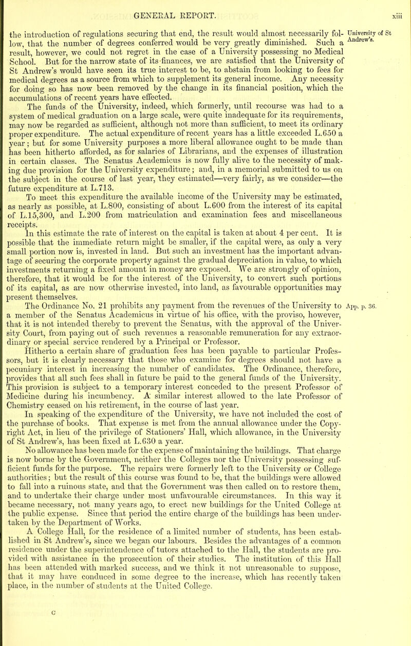 the introduction of regulations securing that end, the result would almost necessarily fol- University of St low, that the number of degrees conferred would be very greatly diminished. Such a Andrew 8- result, however, we could not regret in the case of a University possessing no Medical School. But for the narrow state of its-finances, we are satisfied that the University of St Andrew’s would have seen its true interest to be, to abstain from looking to fees for medical degrees as a source from which to supplement its general income. Any necessity for doing so has now been removed by the change in its financial position, which the accumulations of recent years have effected. The funds of the University, indeed, which formerly, until recourse was had to a system of medical graduation on a large scale, were quite inadequate for its requirements, may now be regarded as sufficient, although not more than sufficient, to meet its ordinary proper expenditure. The actual expenditure of recent years has a little exceeded L.650 a year; but for some University purposes a more liberal allowance ought to be made than has been hitherto afforded, as for salaries of Librarians, and the expenses of illustration in certain classes. The Senatus Academicus is now fully alive to the necessity of mak- ing due provision for the University expenditure; and, in a memorial submitted to us on the subject in the course of last year, they estimated—very fairly, as we consider—the future expenditure at L.713. To meet this expenditure the available income of the University may be estimated, as nearly as possible, at L.800, consisting of about L.600 from the interest of its capital of L. 15,300, and L.200 from matriculation and examination fees and miscellaneous receipts. In this estimate the rate of interest on the capital is taken at about 4 per cent. It is possible that the immediate return might be smaller, if the capital were, as only a very small portion now is, invested in land. But such an investment has the important advan- tage of securing the corporate property against the gradual depreciation in value, to which investments returning a fixed amount in money are exposed. We are strongly of opinion, therefore, that it would be for the interest of the University, to convert such portions of its capital, as are now otherwise invested, into land, as favourable opportunities may present themselves. The Ordinance No. 21 prohibits any payment from the revenues of the University to App. p. 36. a member of the Senatus Academicus in virtue of his office, with the proviso, however, that it is not intended thereby to prevent the Senatus, with the approval of the Univer- sity Court, from paying out of such revenues a reasonable remuneration for any extraor- dinary or special service rendered by a Principal or Professor. Hitherto a certain share of graduation fees has been payable to particular Profes- sors, but it is cleanly necessary that those who examine for degrees should not have a pecuniary interest in increasing the number of candidates. The Ordinance, therefore, provides that all such fees shall in future be paid to the general funds of the University. This provision is subject to a temporary interest conceded to the present Professor of Medicine during his incumbency. A similar interest allowed to the late Professor of Chemistry ceased on his retirement, in the course of last year. In speaking of the expenditure of the University, we have not included the cost of the purchase of books. That expense is met from the annual allowance under the Copy- right Act, in lieu of the privilege of Stationers’ Hall, which allowance, in the University of St Andrew’s, has been fixed at L.630 a year. No allowance has been made for the expense of maintaining the buildings. That charge is now borne by the Government, neither the Colleges nor the University possessing suf- ficient funds for the purpose. The repairs were formerly left to the University or College authorities; but the result of this course was found to be, that the buildings were allowed to fall into a ruinous state, and that the Government was then called on to restore them, and to undertake their charge under most unfavourable circumstances. In this way it became necessary, not many years ago, to erect new buildings for the United College at the public expense. Since that period the entire charge of the buildings has been under- taken by the Department of Works. A College Hall, for the residence of a limited number of students, has been estab- lished in St Andrew’s, since we began our labours. Besides the advantages of a common residence under the superintendence of tutors attached to the Hall, the students are pro- vided with assistance in the prosecution of their studies. The institution of this Hall has been attended with marked success, and we think it not unreasonable to suppose, that it may have conduced in some degree to the increase, which has recently taken place, in the number of students at the United College. c