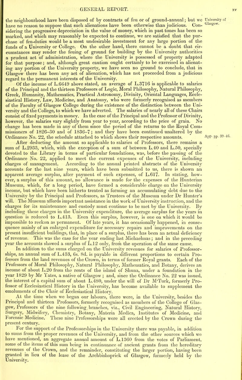 the neighbourhood have been disposed of by contracts of feu or of ground-annual; but we have no reason to suppose that sucb alienations bave been otherwise than judicious. Con- sidering the progressive depreciation in the value of money, which in past times has been so marked, and which may reasonably be expected to continue, we are satisfied that the pur- chase of feu-duties would be a most undesirable investment for any large portion of the funds of a University or College. On the other hand, there cannot be a doubt that cir- cumstances may render the feuing of ground for building by the University authorities a prudent act of administration, where the University is possessed of property adapted for that purpose; and, although great caution ought certainly to be exercised in alienat- ing any portion of the University property, we have seen no ground to conclude, that in Glasgow there has been any act of alienation, which has not proceeded from a judicious regard to the permanent interests of the University. Of the income of L.6649 above stated, an average of L.3716 is applicable to salaries of the Principal and the thirteen Professors of Logic, Moral Philosophy, Natural Philosophy, Greek, Humanity, Mathematics, Practical Astronomy, Divinity, Oriental Languages, Eccle- siastical History, Law, Medicine, and Anatomy, who were formerly recognised as members of the Faculty of Glasgow College during the existence of the distinction between the Uni- versity and the College, to which we have adverted. The salaries of nearly all of these Chairs consist of fixed payments in money. In the case of the Principal and the Professor of Divinity, however, the salaries vary slightly from year to year, according to the price of grain. No change has been made in any of them since the period of the returns to the Royal Com- missioners of 1826-30 and of 1836-7 ; and they have been continued unaltered by the Ordinance No. 22, the schedule attached to which shows their respective amounts. After deducting the amount so applicable to salaries of Professors, there remains a sum of L.2933, which, with the exception of a sum of between L.40 and L.50, specially devoted to the Library in terms of particular foundations, was, before the passing of the Ordinance No. 22, applied to meet the current expenses of the University, including charges of management. According to the annual printed abstracts of the University accounts for the last nine years, which have been submitted to us, there is shown an apparent average surplus, after payment of such expenses, of L.617. In stating, how- ever, a surplus of this amount, no allowance is made for the expenses of the Hunterian Museum, which, for a long period, have formed a considerable charge on the University income, but which have been hitherto treated as forming an accumulating debt due to the University by the Principal and Professors, as Trustees of the Museum under Dr Hunter’s will. The Museum affords important assistance in the work of University instruction, and the charges for its maintenance and custody must continue to be met by the University. By including these charges in the University expenditure, the average surplus for the years in question is reduced to L.413. Even this surplus, however, is one on which it would be impossible to reckon as permanent. Of late years, it has occasionally happened, in conse- quence mainly of an enlarged expenditure for necessary repairs and improvements on the present insufficient buildings, that, in place of a surplus, there has been an actual deficiency of revenue. This was the case for the year ending last Michaelmas; and in the preceding year the accounts showed a surplus of L.12 only, from the operation of the same cause. In addition to the sums charged on the University revenues for salaries of Professor- ships, an annual sum of L.433, 6s. 8d. is payable in different proportions to certain Pro- fessors from the land revenues of the Crown, in terms of former Royal grants. Each of the Professors of Moral Philosophy, Natural Philosophy, Mathematics, and Botany, derives an income of about L.20 from the rents of the island of Shuna, under a foundation in the year 1829 by Mr Yates, a native of Glasgow ; and, since the Ordinance No. 22 was issued, the interest of a capital sum of about L.480, under the will of Dr M‘Turk, formerly Pro- fessor of Ecclesiastical History in the University, has become available to supplement the emoluments of the Chair of Ecclesiastical History. At the time when we began our labours, there were, in the University, besides the Principal and thirteen Professors, formerly recognised as members of the College of Glas- gow, Professors of the nine following, branches, viz.. Civil Engineering, Natural History, Surgery, Midwifery, Chemistry, Botany, Materia Medica, Institutes of Medicine, and Forensic Medicine. These nine Professorships were all erected by the Crown during the present century. For the support of the Professorships in the University there was payable, in addition to sums from the proper revenues of the University, and from the other sources which we have mentioned, an aggregate annual amount of L.1360 from the votes of Parliament, some of the items of this sum being in continuance of ancient grants from the hereditary revenues of the Crown, and the remainder, constituting the larger portion, having been granted. in lieu of the lease of the Arclibishoprick of Glasgow, formerly held by the University. University of Glasgow.