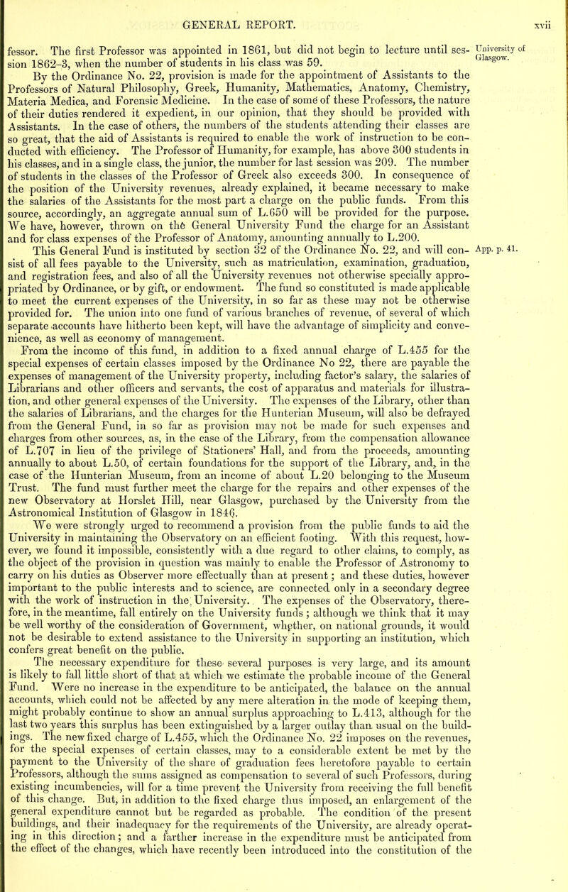 fessor. The first Professor was appointed in 1861, but did not begin to lecture until ses- sion 1862-3, when the number of students in his class was 59. By the Ordinance No. 22, provision is made for the appointment of Assistants to the Professors of Natural Philosophy, Greek, Humanity, Mathematics, Anatomy, Chemistry, Materia Medica, and Forensic Medicine. In the case of some of these Professors, the nature of their duties rendered it expedient, in our opinion, that they should be provided with Assistants. In the case of others, the numbers of the students attending their classes are so great, that the aid of Assistants is required to enable the work of instruction to be con- ducted with efficiency. The Professor of Idumanity, for example, has above 300 students in his classes, and in a single class, the junior, the number for last session was 209. The number of students in the classes of the Professor of Greek also exceeds 300. In consequence of the position of the University revenues, already explained, it became necessary to make the salaries of the Assistants for the most part a charge on the public funds. From this source, accordingly, an aggregate annual sum of L.650 will be provided for the purpose. We have, however, thrown on thfe General University Fund the charge for an Assistant and for class expenses of the Professor of Anatomy, amounting annually to L.200. sist of all fees payable to the University, such as matriculation, examination, graduation, and registration fees, and also of all the University revenues not otherwise specially appro- priated by Ordinance, or by gift, or endowment. The fund so constituted is made applicable to meet the current expenses of the University, in so far as these may not be otherwise provided for. The union into one fund of various branches of revenue, of several of which separate accounts have hitherto been kept, will have the advantage of simplicity and conve- nience, as well as economy of management. From the income of this fund, in addition to a fixed annual charge of L.455 for the special expenses of certain classes imposed by the Ordinance No 22, there are payable the expenses of management of the University property, including factor’s salary, the salaries of Librarians and other officers and servants, the cost of apparatus and materials for illustra- tion, and other general expenses of the University. The expenses of the Library, other than the salaries of Librarians, and the charges for the Hunterian Museum, will also be defrayed from the General Fund, in so far as provision may not be made for such expenses and charges from other sources, as, in the case of the Library, from the compensation allowance of L.707 in lieu of the privilege of Stationers’ Hall, and from the proceeds, amounting annually to about L.50, of certain foundations for the support of the Library, and, in the case of the Hunterian Museum, from an income of about L.20 belonging to the Museum Trust. The fund must further meet the charge for the repairs and other expenses of the new Observatory at Horslet Hill, near Glasgow, purchased by the University from the Astronomical Institution of Glasgow in 184fi. We were strongly urged to recommend a provision from the public funds to aid the University in maintaining the Observatory on an efficient footing. With this request, how- ever, we found it impossible, consistently with a due regard to other claims, to comply, as the object of the provision in question was mainly to enable the Professor of Astronomy to carry on his duties as Observer more effectually than at present; and these duties, however important to the public interests and to science, are connected only in a secondary degree with the work of instruction in the' University. The expenses of the Observatory, there- fore, in the meantime, fall entirely on the University funds ; although we think that it may be well worthy of the consideration of Government, whether, on national grounds, it would not be desirable to extend assistance to the University in supporting an institution, which confers great benefit on the public-. The necessary expenditure for these- several purposes is very large, and its amount is likely to fall little short of that; at which we estimate the probable income of the General Fund. Were no increase in the expenditure to be anticipated, the balance on the annual accounts, which could not be affected by any mere alteration in the mode of keeping them, might probably continue to show an annual surplus approaching to L.413, although for the last two years this surplus has been extinguished by a larger outlay than, usual on the build- ings. The new fixed charge of L.455, which the Ordinance No. 22 imposes on the revenues, for the special expenses of certain classes, may to a considerable extent be met by the payment to the University of the share of graduation fees heretofore payable to certain Professors, although the sums assigned as compensation to several of such Professors, during existing incumbencies, will for a time prevent the University from receiving the full benefit of this change. But, in addition to the fixed charge thus imposed, an enlargement of the general expenditure cannot but be regarded as probable. The condition of the present buildings, and their inadequacy for the requirements of the University, are already operat- ing in this direction; and a farther increase in the expenditure must be anticipated from the effect of the changes, which have recently been introduced into the constitution of the University of Glasgow.