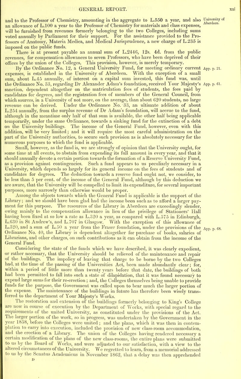 and to the Professor of Chemistry, amounting in the aggregate to L.550 a year, and also an allowance of L.100 a year to the Professor of Chemistry for materials and class expenses, will be furnished from revenues formerly belonging to the two Colleges, including sums voted annually by Parliament for their support. For the assistance provided to the Pro- fessors of Anatomy, Materia Medica, and Medical Jurisprudence, a new charge of L.235 is imposed on the public funds. There is at present payable an annual sum of L.2446, 12s. 4d. from the public revenues, for compensation allowances to seven Professors, who have been deprived of their offices by the union of the Colleges. This provision, however, is merely temporary. By the Ordinance No. 12, a General University Fund, for meeting ordinary current expenses, is established in the University of Aberdeen. With the exception of a small sum, about L.45 annually, of interest on a capital sum invested, this fund was, until the Ordinance No. 33, regarding Dr Alexander Adam’s foundation, received Your Majesty’s sanction, dependent altogether on the matriculation fees of students, the fees paid by candidates for degrees, and the registration fees of members of the General Council, from which sources, in a University of not more, on the average, than about 620 students, no large revenue can be derived. Under the Ordinance No. 33, an ultimate addition of about L.254 annually, from the surplus revenue of Dr Adam’s foundation, will accrue to the fund, although in the meantime only half of that sum is available, the other half being applicable temporarily, under the same Ordinance, towards a sinking fund for the extinction of a debt on the University buildings. The income of the General Fund, however, even with this addition, will be very limited; and it will require the most careful administration on the part of the University authorities, to secure such provision as is absolutely necessary for the numerous purposes to which the fund is applicable. Small, however, as the fund is, we are strongly of opinion that the University ought, for some time at all events, to abstain from expending its full amount in every year, and that it should annually devote a certain portion towards the formation of a Reserve University Fund, as a provision against contingencies. Such a fund appears to us peculiarly necessary in a University, which depends so largely for its general income on the fees of students and of candidates for degrees. The deduction towards a reserve fund ought not, we consider, to be less than 5 per cent, of the income of the General Fund, although by this deduction we are aware, that the University will be compelled to limit its expenditure, for several important purposes, more narrowly than otherwise would be proper. Among the objects towards which the General Fund is applicable is the support of the Library; and we should have been glad had the income been such as to afford a larger pay- ment for this purpose. The resources of the Library in Aberdeen are exceedingly slender, owing mainly to the compensation allowance in lieu of the privilege of Stationers’ Hall having been fixed at so low a rate as L.320 a year, as compared with L.575 in Edinburgh, L.630 in St Andrew’s, and L.707 in Glasgow. With the exception of this allowance of L.320, and a sum of L.50 a year from the Fraser foundation, under the provisions of the Ordinance No. 40, the Library is dependent altogether for purchase of books, salaries of Librarians, and other charges, on such contributions as it can obtain from the income of the General Fund. Considering the state of the funds which we have described, it was clearly expedient, or rather necessary, that the University should be relieved of the maintenance and repair of the buildings. The impolicy of leaving that charge to be borne by the two Colleges had, at the time ol the passing of the Universities Act, been made abundantly clear; lor, within a period ol little more than twenty years before that date, the buildings of both had been permitted to fall into such a state of dilapidation, that it was found necessary to expend large sums for their re-erection; and, the Colleges themselves being unable to provide funds for the purpose, the Government was called upon to bear much the larger portion of the expense. The maintenance of the buildings in future has therefore been wisely trans- ferred to the department of Your Majesty’s Works. The restoration and extension of the buildings formerly belonging to King’s College are now in course of execution by the Department of Works, with special regard to tire requirements of the united University, as constituted under the provisions of the Act. The larger portion of the work, so in progress, was undertaken by the Government in the year 1858, before the Colleges were united; and the plans, which it was then in contem- plation to carry into execution, included the provision of new class-room accommodation, and the erection of a Library. The union of the Colleges having rendered necessary a certain modification of the plans of the new class-rooms, the entire plans were submitted to us by the Board of Works, and were adjusted to our satisfaction, with a view to the altered circumstances of the University. We regretted to learn, from a memorial addressed to us by the Senatus Academicus in November 1862, that a delay was then apprehended D University of Aberdeen. App. p. 21. App. p. 61.