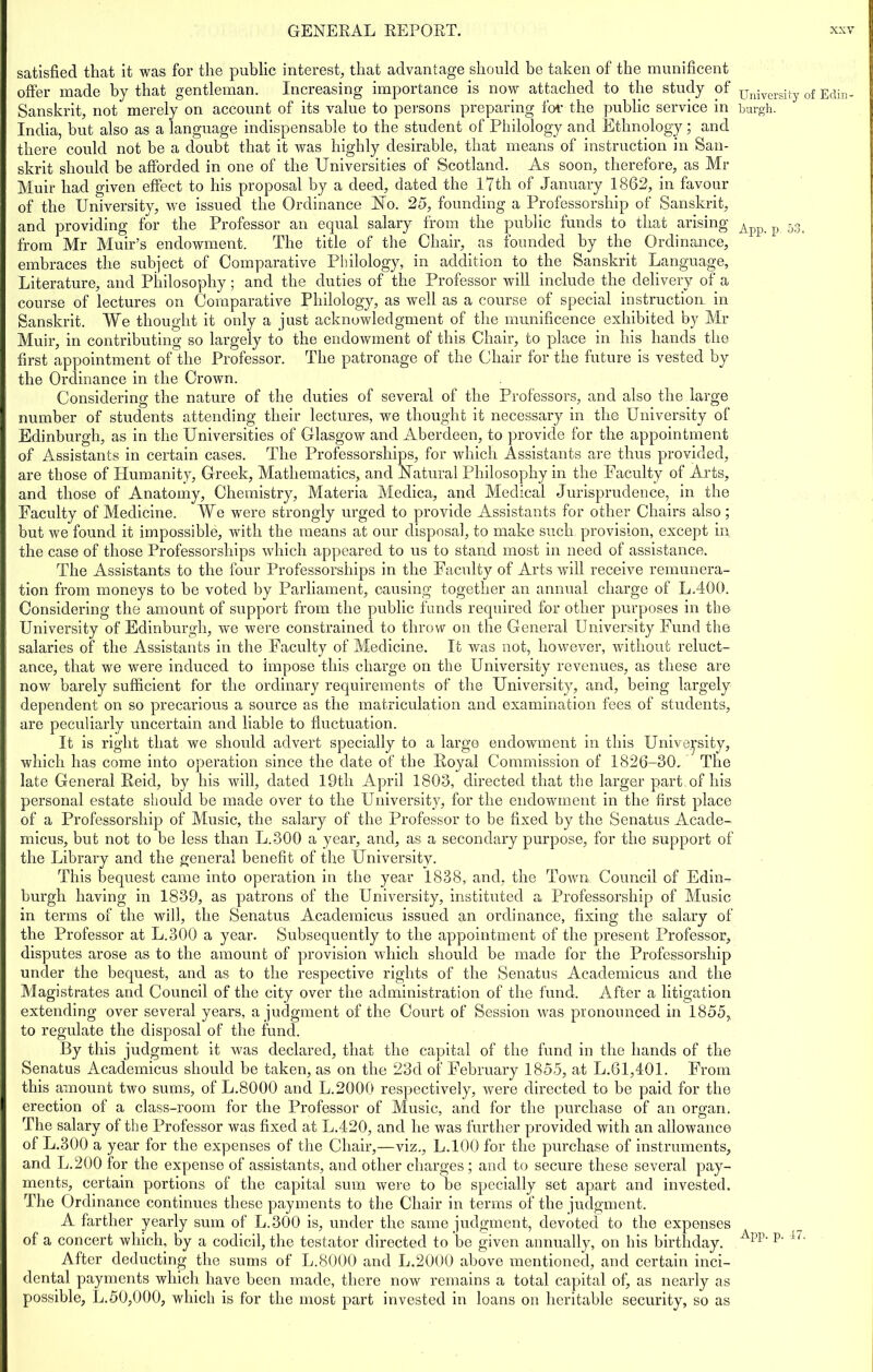 satisfied that it was for the public interest, that advantage should be taken of the munificent offer made by that gentleman. Increasing importance is now attached to the study of Sanskrit, not merely on account of its value to persons preparing for the public service in India, but also as a language indispensable to the student of Philology and Ethnology; and there could not be a doubt that it was highly desirable, that means of instruction in San- skrit should be afforded in one of the Universities of Scotland. As soon, therefore, as Mr I Muir had given effect to his proposal by a deed, dated the 17th of January 1862, in favour of the University, we issued the Ordinance No. 25, founding a Professorship of Sanskrit, and providing for the Professor an equal salary from the public funds to that arising from Mr Muir’s endowment. The title of the Chair, as founded by the Ordinance, embraces the subject of Comparative Philology, in addition to the Sanskrit Language, Literature, and Philosophy; and the duties of the Professor will include the delivery of a course of lectures on Comparative Philology, as well as a course of special instruction, in Sanskrit. We thought it only a just acknowledgment of the munificence exhibited by Mr Muir, in contributing so largely to the endowment of this Chair, to place in his hands the first appointment of the Professor. The patronage of the Chair for the future is vested by the Ordinance in the Crown. Considering the nature of the duties of several of the Professors, and also the large number of students attending their lectures, we thought it necessary in the University of Edinburgh, as in the Universities of Glasgow and Aberdeen, to provide for the appointment of Assistants in certain cases. The Professorships, for which Assistants are thus provided, are those of Humanity, Greek, Mathematics, and Natural Philosophy in the Faculty of Arts, and those of Anatomy, Chemistry, Materia Medica, and Medical Jurisprudence, in the Faculty of Medicine. We were strongly urged to provide Assistants for other Chairs also; but we found it impossible, with the means at our disposal, to make such provision, except in the case of those Professorships which appeared to us to stand most in need of assistance. The Assistants to the four Professorships in the Faculty of Arts will receive remunera- tion from moneys to be voted by Parliament, causing together an annual charge of L.400. Considering the amount of support from the public funds required for other purposes in the I University of Edinburgh, we were constrained to throw on the General University Fund the salaries of the Assistants in the Faculty of Medicine. It was not, however, without reluct- ance, that we were induced to impose this charge on the University revenues, as these are now barely sufficient for the ordinary requirements of the University, and, being largely dependent on so precarious a source as the matriculation and examination fees of students, are peculiarly uncertain and liable to fluctuation. It is right that we should advert specially to a large endowment in this University, which has come into operation since the date of the Royal Commission of 1826-30. The late General Reid, by his will, dated 19th April 1803, directed that the larger part of his personal estate should be made over to the University, for the endowment in the first place of a Professorship of Music, the salary of the Professor to be fixed by the Senatus Acade- micus, but not to be less than L.300 a year, and, as a secondary purpose, for the support of the Library and the general benefit of the University. This bequest came into operation in the year 1838, and, the Town Council of Edin- burgh having in 1839, as patrons of the University, instituted a Professorship of Music in terms of the will, the Senatus Academicus issued an ordinance, fixing the salary of the Professor at L.300 a year. Subsequently to the appointment of the present Professor, disputes arose as to the amount of provision which should be made for the Professorship under the bequest, and as to the respective rights of the Senatus Academicus and the Magistrates and Council of the city over the administration of the fund. After a litigation extending over several years, a judgment of the Court of Session was pronounced in 1855, to regulate the disposal of the fund. By this judgment it was declared, that the capital of the fund in the hands of the Senatus Academicus should be taken, as on the 23d of February 1855, at L.61,401. From this amount two sums, of L.8000 and L.2000 respectively, were directed to be paid for the I erection of a class-room for the Professor of Music, and for the purchase of an organ. The salary of the Professor was fixed at L.4-20, and lie was further provided with an allowance of L.300 a year for the expenses of the Chair,—viz,, L.100 for the purchase of instruments, and L.200 lor the expense of assistants, and other charges ; and to secure these several pay- ments, certain portions of the capital sum were to be specially set apart and invested. The Ordinance continues these payments to the Chair in terms of the judgment. A farther yearly sum of L.300 is, under the same judgment, devoted to the expenses of a concert which, by a codicil, the testator directed to be given annually, on his birthday. After deducting the sums of L.8000 and L.2000 above mentioned, and certain inci- dental payments which have been made, there now remains a total capital of, as nearly as possible, L. 50,000, which is for the most part invested in loans on heritable security, so as University of Edin- burgh. App. p. 53. App. p. 47.