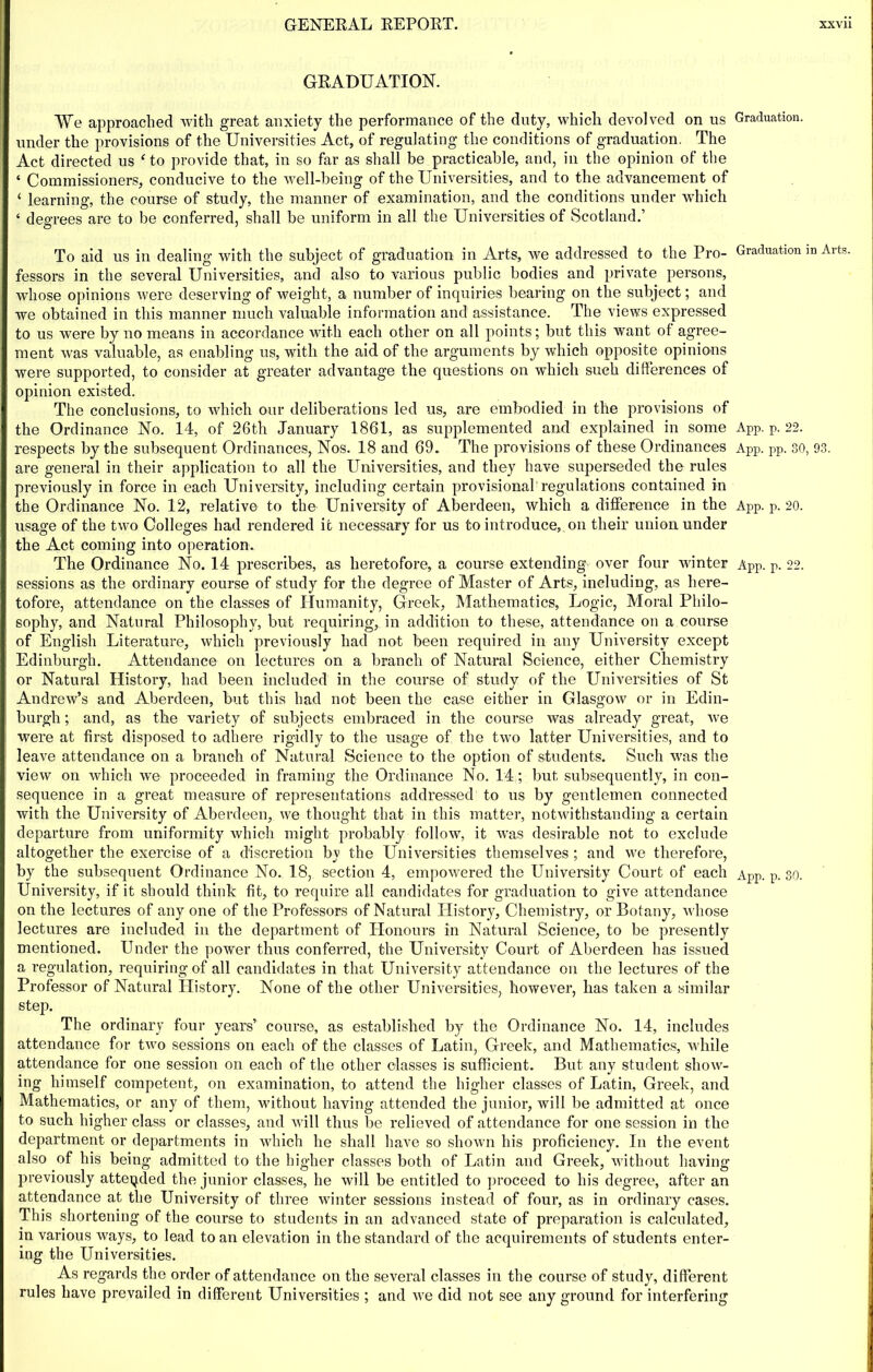 GRADUATION. We approached with great anxiety the performance of the duty, which devolved on us Graduation, under the provisions of the Universities Act, of regulating the conditions of graduation. The Act directed us Go provide that, in so far as shall be practicable, and, in the opinion of the ‘ Commissioners, conducive to the well-being of the Universities, and to the advancement of ‘ learning, the course of study, the manner of examination, and the conditions under which ‘ degrees are to be conferred, shall be uniform in all the Universities of Scotland.’ To aid us in dealing with the subject of graduation in Arts, we addressed to the Pro- Graduation m Arts, fessors in the several Universities, and also to various public bodies and private persons, whose opinions were deserving of weight, a number of inquiries bearing on the subject; and we obtained in this manner much valuable information and assistance. The views expressed to us were by no means in accordance with each other on all points; but this want of agree- ment was valuable, as enabling us, with the aid of the arguments by which opposite opinions were supported, to consider at greater advantage the questions on which such differences of opinion existed. The conclusions, to which our deliberations led us, are embodied in the provisions of the Ordinance No. 14, of 26th January 1861, as supplemented and explained in some App. p. 22. respects by the subsequent Ordinances, Nos. 18 and 69. The provisions of these Ordinances App. pp. 30, 93. are general in their application to all the Universities, and they have superseded the rules previously in force in each University, including certain provisional'regulations contained in the Ordinance No. 12, relative to the University of Aberdeen, which a difference in the App. p. 20. usage of the two Colleges had rendered it necessary for us to introduce, on their union under the Act coming into operation. The Ordinance No. 14 prescribes, as heretofore, a course extending over four winter App. p. 22. sessions as the ordinary course of study for the degree of Master of Arts, including, as here- tofore, attendance on the classes of Humanity, Greek, Mathematics, Logic, Moral Philo- sophy, and Natural Philosophy, but requiring, in addition to these, attendance on a course of English Literature, which previously had not been inquired in any University except Edinburgh. Attendance on lectures on a branch of Natural Science, either Chemistry or Natural History, had been included in the course of study of the Universities of St Andrew’s and Aberdeen, but this had not been the case either in Glasgow or in Edin- burgh ; and, as the variety of subjects embraced in the course was already great, we were at first disposed to adhere rigidly to the usage of the two latter Universities, and to leave attendance on a branch of Natural Science to the option of students. Such was the view on which we proceeded in framing the Ordinance No. 14; but subsequently, in con- sequence in a great measure of representations addressed to us by gentlemen connected with the University of Aberdeen, we thought that in this matter, notwithstanding a certain departure from uniformity which might probably follow, it was desirable not to exclude altogether the exercise of a discretion by the Universities themselves ; and we therefore, by the subsequent Ordinance No. 18, section 4, empowered the University Court of each App. p. 30. University, if it should think fit, to require all candidates for graduation to give attendance on the lectures of any one of the Professors of Natural History, Chemistry, or Botany, whose lectures are included in the department of Llonours in Natural Science, to be presently mentioned. Under the power thus conferred, the University Court of Aberdeen has issued a regulation, requiring of all candidates in that University attendance on the lectures of the Professor of Natural History. None of the other Universities, however, has taken a similar step. The ordinary four years’ course, as established by the Ordinance No. 14, includes attendance for two sessions on each of the classes of Latin, Greek, and Mathematics, while attendance for one session on each of the other classes is sufficient. But any student show- ing himself competent, on examination, to attend the higher classes of Latin, Greek, and Mathematics, or any of them, without having attended the junior, will be admitted at once to such higher class or classes, and will thus be relieved of attendance for one session in the department or departments in which he shall have so shown his proficiency. In the event also of his being admitted to the higher classes both of Latin and Greek, without having previously attended the junior classes, he will be entitled to proceed to his degree, after an attendance at the University of three winter sessions instead of four, as in ordinary cases. This shortening of the course to students in an advanced state of preparation is calculated, in various ways, to lead to an elevation in the standard of the acquirements of students enter- ing the Universities. As regards the order of attendance on the several classes in the course of study, different rules have prevailed in different Universities ; and we did not see any ground for interfering