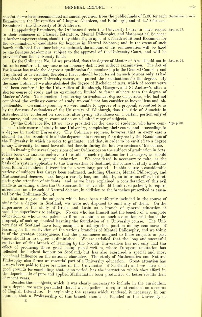 appointed, we have recommended an annual provision from the public funds of L.80 for each Graduation in Arts. Examiner in the Universities of Glasgow, Aberdeen, and Edinburgh, and of L.50 for each Examiner in the University of St Andrew’s. In appointing Examiners, the Ordinance directs the University Court to have regard App. p. 23. to their eminence in Classical Literature, Mental Philosophy, and Mathematical Science; it further empowers them, should they think fit, to appoint a fourth additional Examiner for the examination of candidates for honours in Natural Science ; and, in the event of such fourth additional Examiner being appointed, the amount of his remuneration will be fixed by the Senatus Acad-emicus, subject to the approval of the University Court, and will be provided from the University funds. By the Ordinance No. 14 we provided, that the degree of Master of Arts should not in App. p. 24. future be conferred in any case as an honorary distinction without examination. The Act of Parliament has made the degree a qualification for membership in the General Council; and it appeared to us essential, therefore, that it should be conferred on such persons only, as had completed the proper University course, and passed the examinations for the degree. By the same Ordinance we also abolished the degree of Bachelor of Arts, which of recent years had been conferred by the Universities of Edinburgh, Glasgow, and St Andrew’s, after a shorter course of study, and an examination limited to fewer subjects, than the degree of Master of Arts. This practice of conferring an academical degree on persons, who had not completed the ordinary course of study, we could not but consider as inexpedient and ob- jectionable. On similar grounds, we were unable to approve of a proposal, submitted to us by the Senatus Academicus of the University of Edinburgh, that the title of Associate in Arts should be conferred on students, after giving attendance on a certain portion only of the course, and passing an examination on a limited range of subjects. By the Ordinance No. 18 we have provided for the case of students, who have com- App. p. 30. menced their course of study in one University, completing their course and proceeding to a degree in another University. The Ordinance requires, however, that in every case a student shall be examined in all the departments necessary for a degree by the Examiners of the University, in which he seeks to graduate ; and that, in order to be entitled to a degree in any University, he must have studied therein during the last two sessions of his course. In framing the several provisions of our Ordinances on the subject of graduation in Arts, it has been our anxious endeavour to establish such regulations for the degree, as should render it valuable in general estimation. We considered it necessary to take, as the basis of a system applicable to the Universities of Scotland, the course of study which has been followed in these Universities for a very long period. In this course a considerable variety of subjects has always been embraced, including Classics, Mental Philosophy, and Mathematical Science. Too large a variety has, undoubtedly, an injurious effect in dissi- pating the attention of students ; and, as we have explained, a consideration of this evil made us unwilling, unless the Universities themselves should think it expedient, to require attendance on a branch of Natural Science, in addition to the branches prescribed as essen- tial by the Ordinance No. 14. But, as regards the subjects which have been uniformly included in the course of study for a degree in Scotland, we were not disposed to omit any of them. On the importance of the study of Greek and Latin as a branch of general education it would be superfluous to enlarge. No one who has himself had the benefit of a complete education, or who is competent to form an opinion on such a question, will doubt the propriety of making classical learning the foundation of a University course. The Uni- versities of Scotland have long occupied a distinguished position among seminaries of learning for the cultivation of the various branches of Mental Philosophy, and we think it of the greatest consequence, that the prominence assigned to these subjects in past times should in no degree be diminished. We are satisfied, that the long and successful cultivation of this branch of learning by the Scotch Universities has not only had the effect of producing those great metaphysical writers, whose European reputation has reflected the highest honour on Scotland,* but has also exercised a special and most beneficial influence on the national character. The study of Mathematics and Natural Philosophy also forms an essential part of a University education. Great attention has always been paid to these branches in the Universities of Scotland; and we have seen good grounds for concluding, that at no period has the instruction which they afford in the departments of pure and applied Mathematics been productive of better results than of recent years. Besides these subjects, which it was clearly necessary to include in the curriculum for a degree, we were persuaded that it was expedient to require attendance on a course of English Literature. In explaining the reasons which rendered it necessary, in our opinion, that a Professorship of this branch should be founded in the University of E