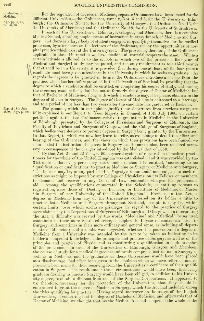 Graduation in Medicine. App. pp. 4, 15, 24, 26, 30. Rep. of 18th July 1860. App. p. 221. For the regulation of degrees in Medicine, separate Ordinances have been issued for the different Universities,—the Ordinances, namely, Nos. 5 and 8, for the University of Edin- burgh; the Ordinance No. 15, for the University of Glasgow; the Ordinance No. 16, for the University of Aberdeen; and the Ordinance No. 19, for the University of St Andrew’s. In each of the Universities of Edinburgh, Glasgow, and Aberdeen, there is a complete Medical School, affording ample means of instruction in every branch of Medicine and Sur- gery ; and there is a large body of students engaged in qualifying themselves for the medical profession, by attendance on the lectures of the Professors, and by the opportunities of hos- pital practice which exist at the University seat. The'provisions, therefore, of the Ordinances applicable to these Universities we have made in all material respects the same. While a certain latitude is allowed as to the schools, in which two of the prescribed four years of Medical and Surgical study may be passed, and the only requirement as to a third year is that *it shall be in a University, it is provided that during one at least of the four years a candidate must have given attendance in the University in which he seeks to graduate. As regards the degrees to be granted in future, the Ordinances introduce a change from the practice, which has heretofore prevailed in the Universities of Scotland, by providing that the degree to which a candidate shall be entitled, on completing his course of study, and passing the necessary examinations, shall be, not as formerly the degree of Doctor of Medicine, but that of Bachelor of Medicine, along with which a candidate may, if he please, obtain also the degree of Master in Surgery. The degree of Doctor of Medicine is postponed to a later age, and to a period of not less than two years after the candidate has graduated as Bachelor. The grounds, which in our opinion justify these departures from previous usage, are fully explained in our Report to Arour Majesty in Council, of 18th July 1860, on certain petitions against the two Ordinances relative to graduation in Medicine in the University of Edinburgh, presented by the Colleges of Physicians and Surgeons of Edinburgh, the Faculty of Physicians and Surgeons of Glasgow, and the College of Surgeons of England, which bodies were desirous to prevent degrees in Surgery being granted by the Universities. In that Report, to which we now beg leave to refer, as explaining in detail the effect and bearing of the Ordinances, and the views on which their provisions have been framed, we showed that the institution of degrees in Surgery had, in our opinion, been rendered neces- sary in consequence of the changes introduced by the Medical Act of 1858. By that Act, 21 and 22 Viet., c. 90, a general system of registration of medical practi- tioners for the whole of the United Kingdom was established ; and it was provided by the 31st section, that every person registered under it should be entitled, ‘according to his ‘ qualification or qualifications, to practise Medicine or Surgery, or Medicine and Surgery, ‘ as the case may be, in any part of Her Majesty’s dominions,’ and, subject to such re- strictions as might be imposed by any College of Physicians on its Fellows or members, to demand and recover in any Court of Law reasonable charges for professional aid. Among the qualifications enumerated in the Schedule, as entitling persons to registration, were those of ‘ Doctor, or Bachelor, or Licentiate of Medicine, or Master ‘ in Surgery, of any University of the United Kingdom.’ Previous to the Act, a degree in Medicine from any of the Universities conferred on its holder a title to practise both Medicine and Surgery throughout Scotland, except, it may be, within certain limits, over which exclusive privileges in regard to the practice of Surgery were claimed by the Corporations of Surgeons of Edinburgh and Glasgow. In interpreting the Act, a difficulty was created by the words, ‘ Medicine ’ and ‘ Medical,’ being used sometimes in their more restricted sense, as applied to Physic in contradistinction to Surgery, and sometimes in their more ordinary and general sense, as including all depart- ,■ ments of Medicine; and a doubt was suggested, whether the possession of a degree in Medicine from a University was intended by the Act to be taken as indicating in its holder a competent knowledge of the principles and practice of Surgery, as well as of the i*i principles and practice of Physic, and as constituting a qualification in both branches of the profession. In each of the Universities of Edinburgh, Glasgow, and Aberdeen, jjj the course of study for a medical degree has uniformly comprised instruction in Surgeiy as 1 well as in Medicine, and the graduates of these Universities would have been placed fi at a disadvantage, had effect been given to the doubt to which we have referred, and no provision been made for their receiving from the Universities a certificate of their qualifi- cation in Surgery. The result under these circumstances would have been, that every | graduate desiring to practise Surgery would have been obliged, in addition to his Univer- sity degree, to obtain a diploma from one of the Surgical Corporations. It appeared to us, therefore, necessary for the protection of the Universities, that they should be | empowered to grant the degree of Master in Surgery, which the Act had included among I the titles qualifying for practice. Having regard, moreover, to the usage of the English Universities, of conferring first the degree of Bachelor of Medicine, and afterwards that of Doctor of Medicine, we thought that, as the Medical Act had comprised the whole of the 1