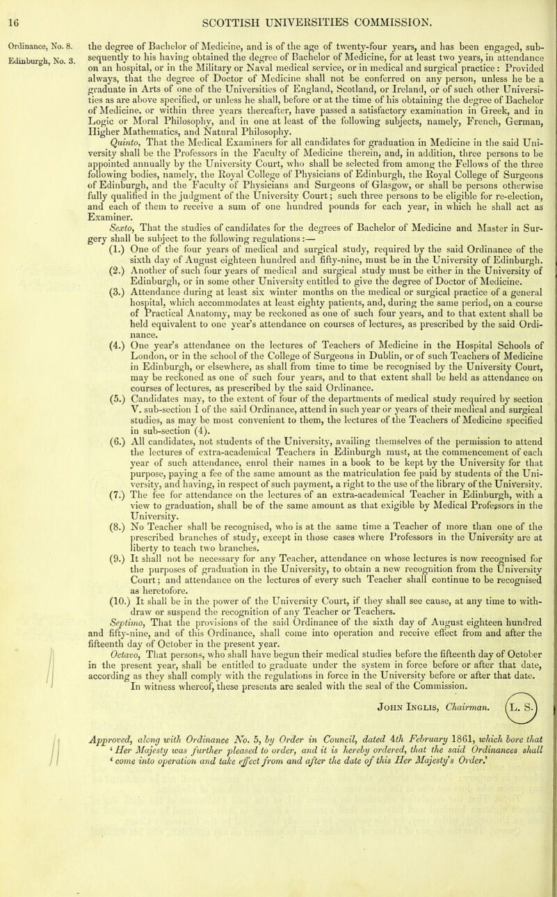 Ordinance, No. 8. Edinburgh, No. 3. I the degree of Bachelor of Medicine, and is of the age of twenty-four years, and has been engaged, sub- sequently to his having obtained the degree of Bachelor of Medicine, for at least two years, in attendance on an hospital, or in the Military or Naval medical service, or in medical and surgical practice : Provided always, that the degree of Doctor of Medicine shall not be conferred on any person, unless he be a graduate in Arts of one of the Universities of England, Scotland, or Ireland, or of such other Universi- ties as are above specified, or unless he shall, before or at the time of his obtaining the degree of Bachelor of Medicine, or within three years thereafter, have passed a satisfactory examination in Greek, and in Logic or Moral Philosophy, and in one at least of the following subjects, namely, French, German, Higher Mathematics, and Natural Philosophy. Quirito, That the Medical Examiners for all candidates for graduation in Medicine in the said Uni- versity shall be the Professors in the Faculty of Medicine therein, and, in addition, three persons to be appointed annually by the University Court, who shall be selected from among the Fellows of the three following bodies, namely, the Royal College of Physicians of Edinburgh, the Royal College of Surgeons of Edinburgh, and the Faculty of Physicians and Surgeons of Glasgow, or shall be persons otherwise fully qualified in the judgment of the University Court; such three persons to be eligible for re-election, and each of them to receive a sum of one hundred pounds for each year, in which he shall act as Examiner. Sexto, That the studies of candidates for the degrees of Bachelor of Medicine and Master in Sur- gery shall be subject to the following regulations :— (1.) One of the four years of medical and surgical study, required by the said Ordinance of the sixth day of August eighteen hundred and fifty-nine, must be in the University of Edinburgh. (2.) Another of such four years of medical and surgical study must be either in the University of Edinburgh, or in some other University entitled to give the degree of Doctor of Medicine. (3.) Attendance during at least six winter months on the medical or surgical practice of a general hospital, which accommodates at least eighty patients, and, during the same period, on a course of Practical Anatomy, may be reckoned as one of such four years, and to that extent shall be held equivalent to one year’s attendance on courses of lectures, as prescribed by the said Ordi- nance. (4.) One year’s attendance on the lectures of Teachers of Medicine in the Hospital Schools of London, or in the school of the College of Surgeons in Dublin, or of such Teachers of Medicine in Edinburgh, or elsewhere, as shall from time to time be recognised by the University Court, may be reckoned as one of such four years, and to that extent shall be held as attendance on courses of lectures, as prescribed by the said Ordinance. (5.) Candidates may, to the extent of four of the departments of medical study required by section V. sub-section 1 of the said Ordinance, attend in such year or years of their medical and surgical studies, as may be most convenient to them, the lectures of the Teachers of Medicine specified in sub-section (4). (6.) All candidates, not students of the University, availing themselves of the permission to attend the lectures of extra-academical Teachers in Edinburgh must, at the commencement of each year of such attendance, enrol their names in a book to be kept by the University for that purpose, paying a fee of the same amount as the matriculation fee paid by students of the Uni- versity, and having, in respect of such payment, a right to the use of the library of the University. (7.) The fee for attendance on the lectures of an extra-academical Teacher in Edinburgh, with a view to graduation, shall be of the same amount as that exigible by Medical Professors in the University. (8.) No Teacher shall be recognised, who is at the same time a Teacher of more than one of the prescribed branches of study, except in those cases where Professors in the University are at liberty to teach two branches. (9.) It shall not be necessary for any Teacher, attendance on whose lectures is now recognised for the purposes of graduation in the University, to obtain a new recognition from the University Court; and attendance on the lectures of every such Teacher shall continue to be recognised as heretofore. (10.) It shall be in the power of the University Court, if they shall see cause, at any time to with- draw or suspend the recognition of any Teacher or Teachers. Septimo, That the provisions of the said Ordinance of the sixth day of August eighteen hundred and fifty-nine, and of this Ordinance, shall come into operation and receive effect from and after the fifteenth day of October in the present year. Octavo, That persons, who shall have begun their medical studies before the fifteenth day of October in the present year, shall be entitled to graduate under the system in force before or after that date, according as they shall comply with the regulations in force in the University before or after that date. In witness whereof, these presents are sealed with the seal of the Commission. John Inglis, Chairman. Approved, along with Ordinance No. 5, hy Order in Council, dated 4dh February 1861, which bore that i Her Majesty was further pleased to order, and it is hereby ordered, that the said Ordinances shall ‘ come into operation and take effect from and after the date of this Her Majesty's Order.'