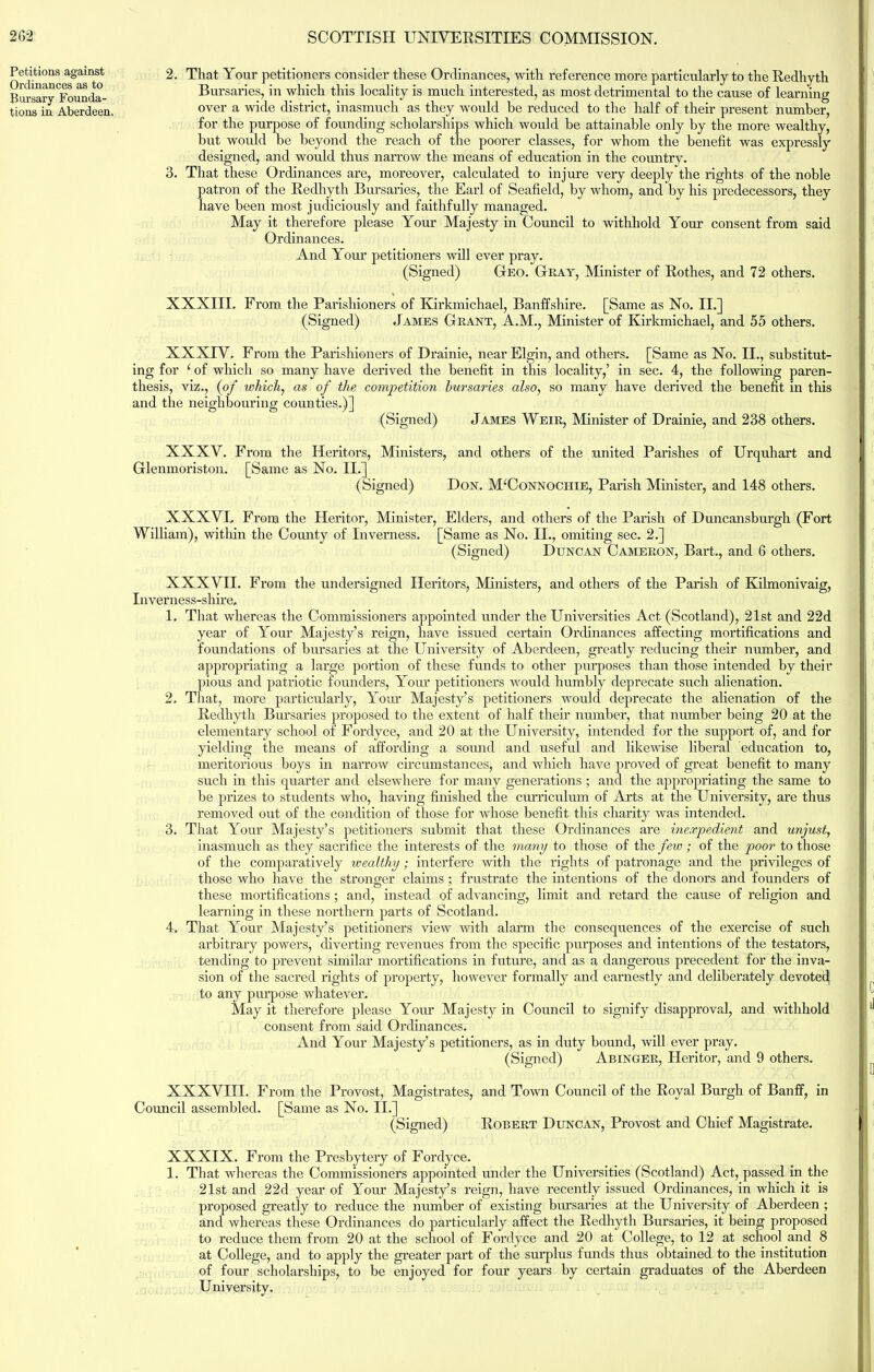 Petitions against Ordinances as to Bursary Founda- tions in Aberdeen, 2. That Your petitioners consider these Ordinances, with reference more particularly to the Redhyth Bursaries, in which this locality is much interested, as most detrimental to the cause of learning over a wide district, inasmuch as they would he reduced to the half of their present number, for the purpose of founding scholarships which would he attainable only by the more wealthy, hut would be beyond the reach of the poorer classes, for whom the benefit was expressly designed, and would thus narrow the means of education in the country. 3. That these Ordinances are, moreover, calculated to injure very deeply the rights of the noble patron of the Redhyth Bursaries, the Earl of Seafield, by whom, and by his predecessors, they have been most judiciously and faithfully managed. May it therefore please Your Majesty in Council to withhold Your consent from said Ordinances. And Your petitioners will ever pray. (Signed) Geo. Gray, Minister of Rothes, and 72 others. XXXIII. From the Parishioners of Kirkmichael, Banffshire. [Same as No. II.] (Signed) James Grant, A.M., Minister of Kirkmichael, and 55 others. XXXTV. From the Parishioners of Drainie, near Elgin, and others. [Same as No. II., substitut- ing for ‘ of which so many have derived the benefit in this locality,’ in sec. 4, the following paren- thesis, viz., (of which, as of the competition bursaries also, so many have derived the benefit in this and the neighbouring counties.)] (Signed) James Weir, Minister of Drainie, and 238 others. XXXV. From the Heritors, Ministers, and others of the united Parishes of Urquhart and Glenmoriston. [Same as No. II.] (Signed) Don. MUonnochie, Parish Minister, and 148 others. XXXVL From the Heritor, Minister, Elders, and others of the Parish of Duncansburgh (Fort William), within the Comity of Inverness. [Same as No. II., omiting sec. 2.] (Signed) Duncan Cameron, Bart., and 6 others. XXXVII. From the undersigned Heritors, Ministers, and others of the Parish of Kilmonivaig, Inverness-shire, 1. That whereas the Commissioners appointed under the Universities Act (Scotland), 21st and 22d year of Your Majesty’s reign, have issued certain Ordinances affecting mortifications and foundations of bursaries at the University of Aberdeen, greatly reducing their number, and appropriating a large portion of these funds to other purposes than those intended by their pious and patriotic founders, Your petitioners would humbly deprecate such alienation. 2. That, more particularly, Your Majesty’s petitioners would deprecate the alienation of the Redhyth Bursaries proposed to the extent of half them number, that number being 20 at the elementary school of Fordyce, and 20 at the University, intended for the support of, and for yielding the means of affording a sound and useful and likewise liberal education to, meritorious boys in narrow circumstances, and which have proved of great benefit to many such in this quarter and elsewhere for many generations ; and the appropriating the same to he prizes to students who, having finished the curriculum of Arts at the University, are thus removed out of the condition of those for whose benefit this charity was intended. 3. That Your Majesty’s petitioners submit that these Ordinances are inexpedient and unjust, inasmuch as they sacrifice the interests of the many to those of the few ; of the poor to those of the comparatively wealthy; interfere with the rights of patronage and the privileges of those who have the stronger claims ; frustrate the intentions of the donors and founders of these mortifications; and, instead of advancing, limit and retard the cause of religion and learning in these northern parts of Scotland. 4. That Your Majesty’s petitioners view with alarm the consequences of the exercise of such arbitrary powers, diverting revenues from the specific purposes and intentions of the testators, tending to prevent similar mortifications in future, and as a dangerous precedent for the inva- sion of the sacred rights of property, however formally and earnestly and deliberately devotee^ to any purpose whatever. May it therefore please Your Majesty in Council to signify disapproval, and withhold consent from said Ordinances. And Your Majesty’s petitioners, as in duty bound, will ever pray. (Signed) Abinger, Heritor, and 9 others. XXXVIII. From the Provost, Magistrates, and Town Council of the Royal Burgh of Banff, in Council assembled. [Same as No. II.] (Signed) Robert Duncan, Provost and Chief Magistrate. XXXIX. From the Presbytery of Fordyce. 1. That whereas the Commissioners appointed under the Universities (Scotland) Act, passed in the 21st and 22d year of Your Majesty’s reign, have recently issued Ordinances, in which it is proposed greatly to reduce the number of existing bursaries at the University of Aberdeen ; and whereas these Ordinances do particularly affect the Redhyth Bursaries, it being proposed to reduce them from 20 at the school of Fordyce and 20 at College, to 12 at school and 8 at College, and to apply the greater part of the surplus funds thus obtained to the institution of four scholarships, to be enjoyed for four years by certain graduates of the Aberdeen University.
