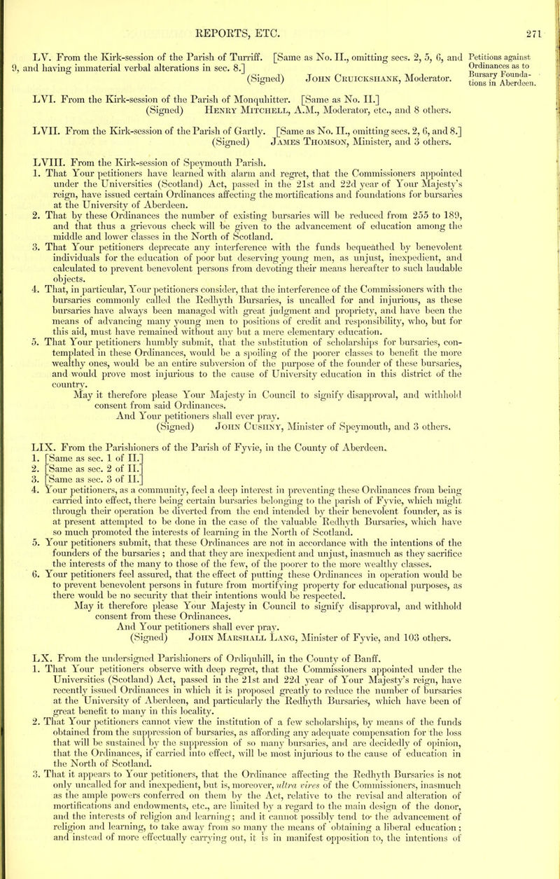 LV. From tlie Kirk-session of the Parish of Turriff. [Same as No. II., omitting secs. 2, 5, 6, and 9, and having immaterial verbal alterations in sec. 8.] (Signed) John Cruicicshank, Moderator. LYI. From the Kirk-session of the Parish of Monquhitter. [Same as No. II.] (Signed) Henry Mitchell, A.M., Moderator, etc., and 8 others. among the EVIL From the Kirk-session of the Parish of Gartly. [Same as No. II., omitting secs. 2, 6, and 8.] (Signed) James Thomson, Minister, and 3 others. LVIII. From the Kirk-session of Speymouth Parish. 1. That Your petitioners have learned with alarm and regret, that the Commissioners appointed under the Universities (Scotland) Act, passed in the 21st and 22d year of Your Majesty’s reign, have issued certain Ordinances affecting the mortifications and foundations for bursaries at the University of Aberdeen. 2. That by these Ordinances the number of existing bursaries will be reduced from 255 to 189, and that thus a grievous check will be given to the advancement of education middle and lower classes in the North of Scotland. 3. That Your petitioners deprecate any interference with the funds bequeathed by benevolent individuals for the education of poor but deserving young men, as unjust, inexpedient, and calculated to prevent benevolent persons from devoting their means hereafter to such laudable objects. 4. That, in particular, Your petitioners consider, that the interference of the Commissioners with the bursaries commonly called the Redhyth Bursaries, is uncalled for and injurious, as these bursaries have always been managed with great judgment and propriety, and have been the means of advancing many young men to positions of credit and responsibility, who, but for this aid, must have remained without any but a mere elementary education. 5. That Your petitioners humbly submit, that the substitution of scholarships for bursaries, con- templated in these Ordinances, would be a spoiling of the poorer classes to benefit the more wealthy ones, would be an entire subversion of the purpose of the founder of these bursaries, and would prove most injurious to the cause of University education in this district of the country. May it therefore please Your Majesty in Council to signify disapproval, and withhold consent from said Ordinances. And Your petitioners shall ever pray. (Signed) John Cushny, Minister of Speymouth, and 3 others. LIX. From the Parishioners of the Parish of Fyvie, in the County of Aberdeen. 1. [Same as sec. 1 of II. 2. Same as sec. 2 of II. 3. Same as sec. 3 of II. 4. Your petitioners, as a community, feel a deep interest in preventing these Ordinances from being- carried into effect, there being certain bursaries belonging to the parish of Fyvie, which might through their operation be diverted from the end intended by their benevolent founder, as is at present attempted to be done in the case of the valuable Redhyth Bursaries, which have so much promoted the interests of learning in the North of Scotland. 5. Your petitioners submit, that these Ordinances are not in accordance with the intentions of the founders of the bursaries ; and that they are inexpedient and unjust,, inasmuch as they sacrifice the interests of the many to those of the few, of the poorer to the more wealthy classes. 6. Your petitioners feel assured, that the effect of putting these Ordinances in operation would be to prevent benevolent persons in future from mortifying property for educational purposes, as there would be no security that their intentions would be respected. May it therefore please Your Majesty in Council to signify disapproval, and withhold consent from these Ordinances. And Your petitioners shall ever pray. (Signed) John Marshall Lang, Minister of Fyvie, and 103 others. LX. From the undersigned Parishioners of Ordiquliill, in the County of Banff. 1. That Your petitioners observe with deep regret, that the Commissioners appointed under the Universities (Scotland) Act, passed in the 21st and 22d year of Your Majesty’s reign, have recently issued Ordinances in which it is proposed greatly to reduce the number of bursaries at the University of Aberdeen, and particularly the Redhyth Bursaries, which have been of great benefit to many in this locality. 2. That Your petitioners cannot view the institution of a few scholarships, by means of the funds obtained from the suppression of bursaries, as affording any adequate compensation for the loss that will be sustained by the suppression of so many bursaries, and are decidedly of opinion, that the Ordinances, if carried into effect, will be most injurious to the cause of education in the North of Scotland. 3. That it appears to Your petitioners, that the Ordinance affecting the Redhyth Bursaries is not only uncalled for and inexpedient, but is, moreover, ultra vires of the Commissioners, inasmuch as the ample powers conferred on them by the Act, relative to the revisal and alteration of mortifications and endowments, etc., are limited by a regard to the main design of the donor, and the interests of religion and learning; and it cannot possibly tend to- the advancement of religion and learning, to take away from so many the means of obtaining a liberal education; and instead of more effectually carrying out, it is in manifest opposition to, the intentions of Petitions against Ordinances as to Bursary Founda-