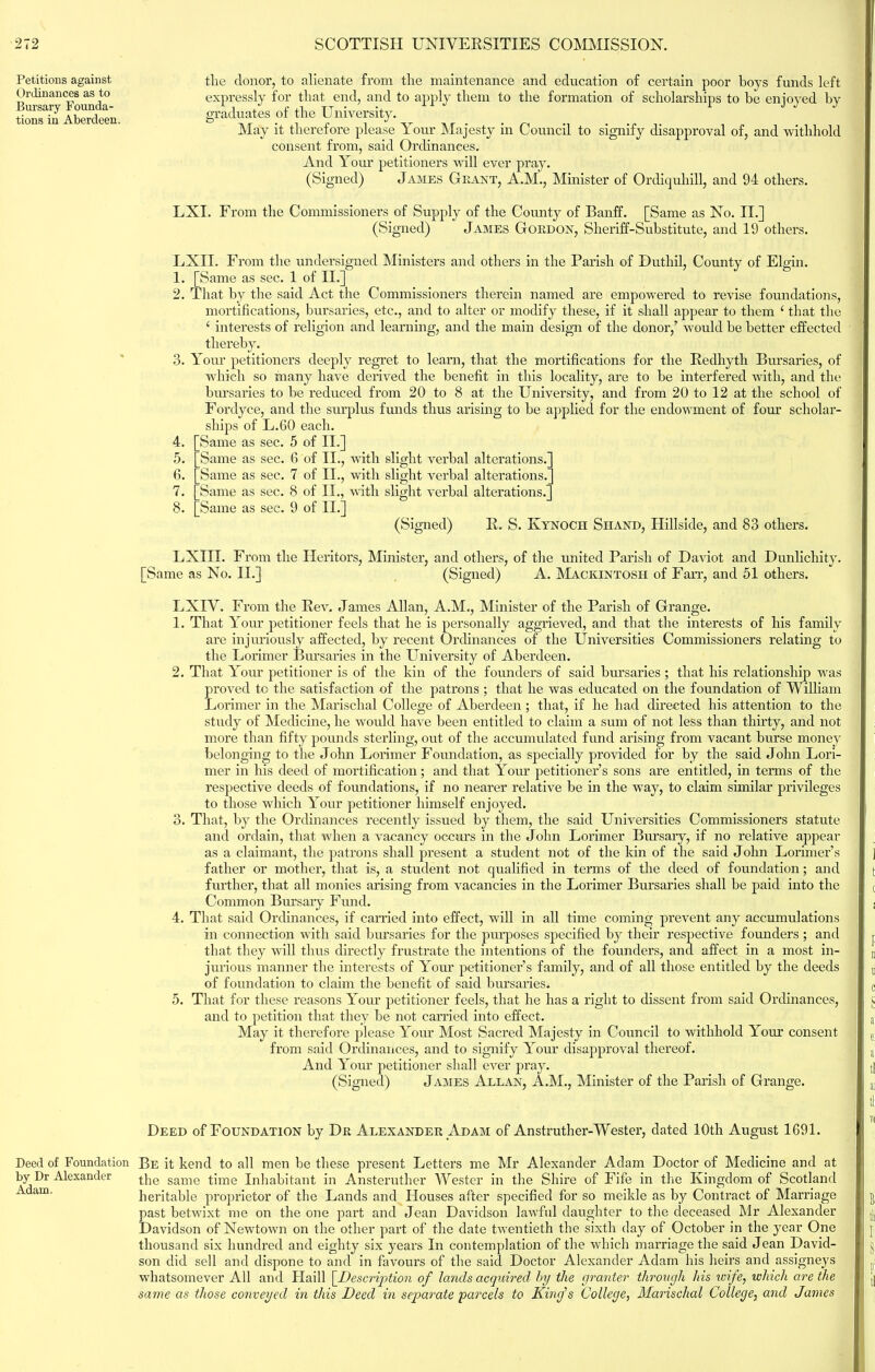 Petitions against Ordinances as to Bursary Founda- tions in Aberdeen Deed of Foundation by Dr Alexander Adam. the donor, to alienate from the maintenance and education of certain poor boys funds left expressly for that end, and to apply them to the formation of scholarships to be enjoyed by graduates of the University. May it therefore please Your Majesty in Council to signify disapproval of, and withhold consent from, said Ordinances. And Your petitioners will ever pray. (Signed) James Grant, A.M., Minister of Ordiquhill, and 94 others. LXI. From the Commissioners of Supply of the County of Banff. [Same as No. II.] (Signed) James Gordon, Sheriff-Substitute, and 19 others. L 1. 9 3. 4. 5. 6. 7. 8. XII. From the undersigned Ministers and others in the Parish of Duthil, County of Elgin. [Same as sec. 1 of II.] That by the said Act the Commissioners therein named are empowered to revise foundations, mortifications, bursaries, etc., and to alter or modify these, if it shall appear to them ‘ that the 4 interests of religion and learning, and the main design of the donor/ would he better effected thereby. Your petitioners deeply regret to learn, that the mortifications for the Redhyth Bursaries, of which so many have derived the benefit in this locality, are to be interfered with, and the bursaries to be reduced from 20 to 8 at the University, and from 20 to 12 at the school of Fordyce, and the surplus funds thus arising to be applied for the endowment of four scholar- ships of L.60 each. Same as sec. 5 of II.] Same as sec. 6 of II., with slight verbal alterations. Same as sec. 7 of II., with slight verbal alterations. Same as sec. 8 of II., with slight verbal alterations. Same as sec. 9 of II.] (Signed) R. S. Ivynoch Shand, Hillside, and 83 others. LXIII. From the [Same as No. II.] Heritors, Minister, and others, of the united Parish of Daviot and Dunliclaity. (Signed) A. Mackintosh of Fan’, and 51 others. LXIV. From the Rev. James Allan, A.M., Minister of the Parish of Grange. 1. That Your petitioner feels that he is personally aggrieved, and that the interests of his family are injuriously affected, by recent Ordinances of the Universities Commissioners relating to the Lorimer Bursaries in the University of Aberdeen. 2. That Your petitioner is of the kin of the founders of said bursaries ; that his relationship was proved to the satisfaction of the patrons ; that he was educated on the foundation of William Lorimer in the Marischal College of Aberdeen ; that, if he had directed his attention to the study of Medicine, he would have been entitled to claim a sum of not less than thirty, and not more than fifty pounds sterling, out of the accumulated fund arising from vacant burse money belonging to the John Lorimer Foundation, as specially provided for by the said John Lori- mer in his deed of mortification; and that Your petitioner’s sons are entitled, in terms of the respective deeds of foundations, if no nearer relative be in the way, to claim similar privileges to those which Your petitioner himself enjoyed. 3. That, by the Ordinances recently issued by them, the said Universities Commissioners statute and ordain, that when a vacancy occurs in the John Lorimer Bursary, if no relative appear as a claimant, the patrons shall present a student not of the kin of the said John Lorimer’s father or mother, that is, a student not qualified in terms of the deed of foundation; and further, that all monies arising from vacancies in the Lorimer Bursaries shall be paid into the Common Bursary Fund. 4. That said Ordinances, if carried into effect, will in all time coming prevent any accumulations in connection with said bursaries for the purposes specified by their respective founders ; and that they will thus directly frustrate the intentions of the founders, and affect in a most in- jurious manner the interests of Your petitioner’s family, and of all those entitled by the deeds of foundation to claim the benefit of said bursaries. 5. That for these reasons Your petitioner feels, that he has a right to dissent from said Ordinances, and to petition that they be not carried into effect. May it therefore please Your Most Sacred Majesty in Council to withhold Your consent from said Ordinances, and to signify Your disapproval thereof. And Your petitioner shall ever pray. (Signed) James Allan, A.M., Minister of the Parish of Grange. Deed of Foundation by Dr Alexander Adam of Anstrutlier-Wester, dated 10th August 1691. Be it kend to all men be these present Letters me Mr Alexander Adam Doctor of Medicine and at the same time Inhabitant in Ansteruther Wester in the Shire of Fife in the Kingdom of Scotland heritable proprietor of the Lands and Houses after specified for so meikle as by Contract of Marriage past betwixt me on the one part and Jean Davidson lawful daughter to the deceased Mr Alexander Davidson of Newtown on the other part of the date twentieth the sixth day of October in the year One thousand six hundred and eighty six years In contemplation of the which marriage the said Jean David- son did sell and dispone to and in favours of the said Doctor Alexander Adam his heirs and assigneys whatsomever All and Haill [Description of lands acquired by the granter through his wife, which are the same as those conveyed in this Deed in separate parcels to King’s College, Marischal College, and James