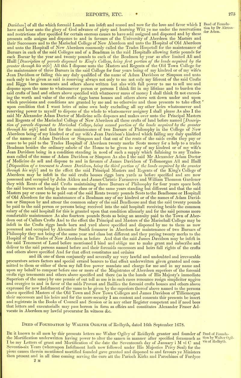Davidson~\ of all the which foresaid Lands I am infeft and seased and now for the love and favor which I have and bear unto the glory of God advance of piety and learning Witt ye me under the reservations and restrictions after specified for certain onerous causes to have sold assigned and disponed and by these presents sells assigns and dispones to and in favours of the University of Aberdeen the Masters and their Successors and. to the Marischal College of New Aberdeen and unto the Hospital of Old Aberdeen and unto the Hospitall of New Aberdeen commonly called the Trades Hospetall for the maintenance of Bursars in each of the said Colleges and of a Beadman in the said Hospitalls allowing fortie pounds for each Bursar by the year and twenty pounds to each of the Beadmen by year as after limited All and Haill [Description of parcels disponed to King's College, being first portion of the lands acquired by the granter through his wife] All this I dispone unto the Masters and Regents of the Old Town College for the maintenance of three Bursars in the said College for four years being of my kindred or of my wife’s Jean Davidson or failing this any duly qualified of the name of Adam Davidson or Simpson and unto such only to be given as said is reserving always not only to me not only my liferent of the said Crofts and Riggs barns tenements and others above written but also with full power to me to sell use and dispone upon the same to whatsomever person or persons I think fitt in my lifetime and to burden the said crofts of land and others above specified with whatsoever sums of money I shall think fit not exceed- ing the worth and value of the crofts riggs barns houses and others above sett down under and upon which provisions and conditions are granted by me and no otherwise and these presents to take effect upon condition that I want heirs of mine own body excluding all my other heirs whatsomever and reserving power to myself to dispone of the whole to whatsomever assigney I shall please As also I the said Mr Alexander Adam Doctor of Medicine sells dispones and makes over unto the Principal Masters and Regents of the Marischal College of New Aberdeen all these crofts of land before named [Descrip- tion of parcels disponed to Marischal College, being second portion of the lands acquired by the granter through his wife] and that for the maintenance of two Bursars of Philosophy in the College of New Aberdeen being of my kindred or of my wife’s Jean Davidson’s kindred which failing any duly qualified of the names of Adam Davidson or Simpson and that out of the rents of the saids crofts they pay or cause to be paid to the Trades Hospitall of Aberdeen twenty merks Scots money for a help to a trades Beadman besides the ordinary salarie of the House to be given to any of my kindred or of my wife’s Jean Davidson being in a condition standing in need of such a supply which failzieing to any Trades- man called of the name of Adam Davidson or Simpson As also I the said Mr Alexander Adam Doctor of Medicine do sell and dispone to and in favours of James Davidson of Tellemorgan All and Haill [.Disposition of a tenement to James Davidson, being the third portion of the lands acquired by the granter through his wife] and to the effect the said Principal Masters and Regents of the King’s College of Aberdeen may be infeft in the said crofts houses riggs barn yards as before specified and are now possessed and occupied by John Aitken and James Christie Farmurers and William Thomson Gardener they with Rents of the said Crofts maintaining three Bursars of Philosophy for four years space both the said bursars not being in the same class or of the same years standing but different and that the said Masters pay or cause to be paid out of the said Rents twenty pounds Scots to the Beadhouse or Hospitall of Old Aberdeen for the maintenance of a Beadman any of my kindred or of the names of Adam David- son or Simpson by and attour the common salary of the said Beadhouse and that the said twenty pounds be paid to the said person or persons being received into the said hospitall receiving beside the common salary of the said hospitall for this is granted tqion that condition allenarly and for the said persons more comfortable maintenance As also fourteen pounds Scots as being an annuity paid to the Town of Aber- deen out of Cullars Crofts And to the effect the Principal and Masters of the Marischall College may be infeft in the Crofts riggs lands barn and yard above specified and disponed by me to them as now possessed and occupied by Alexander Smith fermurer in Aberdeen for maintenance of two Bursars of Philosophy they not being of the same year and class but different and they paying twenty merks to the Hospitil of the Trades of New Aberdeen as before And that the said James Davidson may be infeft in the said Tenement of Land before mentioned 1 bind and oblige me to make grant and subscribe and deliver to the said persons named before and their foresaids successors and heirs full rights of the crofts and others above specified And for that effect constitutes and ordains and ilk one of them conjunctly and severally my very lawful and undoubted and irrevocable procurators actors factors and special errand bearers to that effect underwritten given granted and com- mitted to them or either of them my full free power mandate and charge for me and in my name and upon my behalf to compear before one or more of the Magistrates of Aberdeen superiors of the foresaid crofts rigs tenements and others above specified and there (as in the hands of His Majesty’s immediate Superiors of the same) by one pennie of out toll as use is in such cases renounce resign simpliciter upgive and overgive to and in favor of the saids Provost and Baillies the foresaid crofts houses and others above expressed for new Infeftinent of the same to be given by the superiors thereof above named to the persons above specified Masters of the Old Town and New Town Colleges and James Davidson of Tilliemorgan their successors and his heirs and for the more security I am content and consents thir presents be insert and registrate in the Books of Council and Session or in any other Register competent and if need bees that letters and executorialls may pass hereon in form as effeirs and constitutes Alexander Fraser Ad- vocate in Aberdeen my lawful procurator In witness &c. Deed of Foundation by Walter Ogilvie of Redhyth, dated 16th September 1678. Be it known to all men by thir presents letters me Walter Ogilvy of Reidhyth granter and founder of the Mortification underwritten having power to alter the samen in manner after specified forasmuch as I be my Letters of grant and Mortification of the date the Seventeenth day of January i M vi C and Seventie-six Years (whereupon Xnfeftment hath now followed under His Majesties Privy Seal) for the pious causes therein mentioned mortified founded gave granted and disponed to and favours ye Ministers then present and in all time coming serving the cure att the Parioch Kirks and Parochines of Fordyce Deed of Founda- tion by Dr Alexan- der Adam. Deed of Founda- tion by Walter Ogil- vie of Dedhyth.