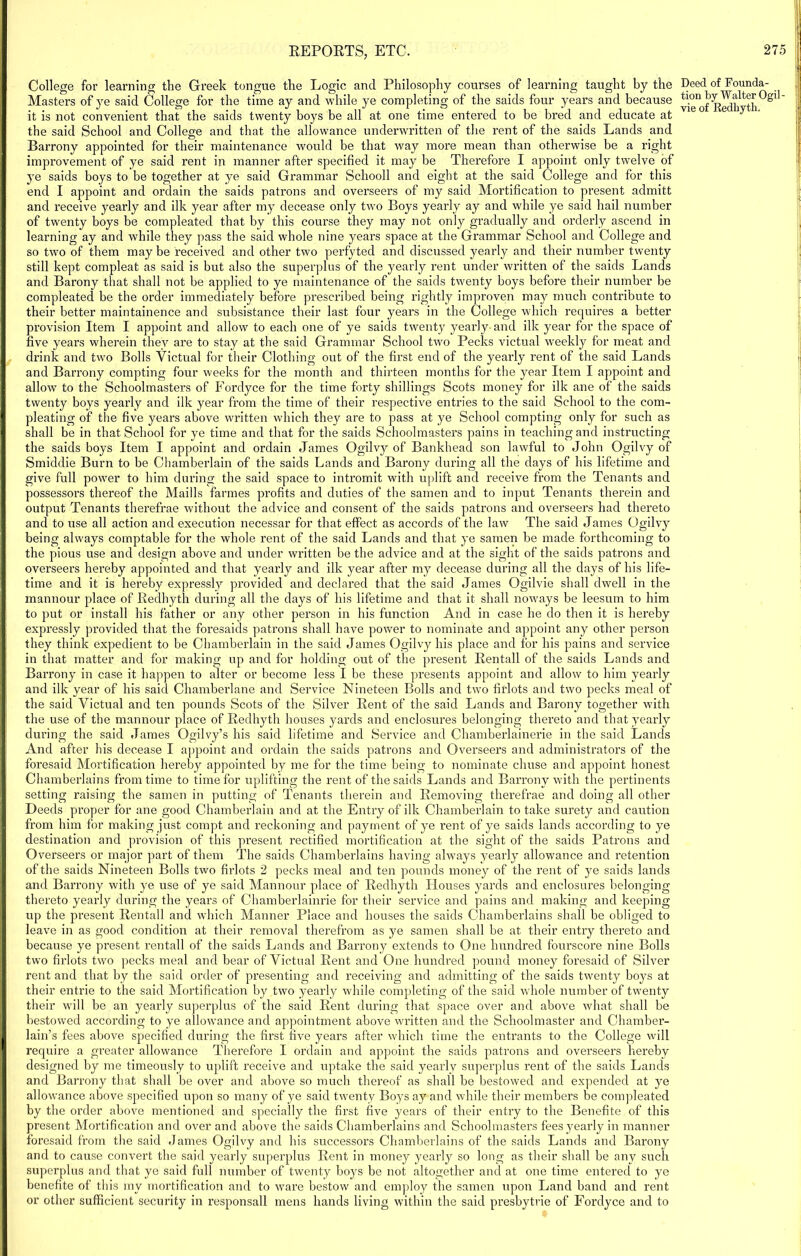 College for learning the Greek tongue the Logic and Philosophy courses of learning taught by the Masters of ye said College for the time ay and while ye completing of the saids four years and because it is not convenient that the saids twenty boys be all at one time entered to be bred and educate at the said School and College and that the allowance underwritten of the rent of the saids Lands and Barrony appointed for their maintenance would be that way more mean than otherwise be a right improvement of ye said rent in manner after specified it may be Therefore I appoint only twelve of ye saids boys to be together at ye said Grammar Schooll and eight at the said College and for this end I appoint and ordain the saids patrons and overseer's of my said Mortification to present admitt and receive yearly and ilk year after my decease only two Boys yearly ay and while ye said hail number of twenty boys be compleated that by this course they may not only gradually and orderly ascend in learning ay and while they pass the said whole nine years space at the Grammar School and College and so two of them may be received and other two perfyted and discussed yearly and their number twenty still kept compleat as said is but also the superplus of the yearly rent under written of the saids Lands and Barony that shall not be applied to ye maintenance of the saids twenty boys before their number be compleated be the order immediately before prescribed being rightly improven may much contribute to their better maintainence and subsistance their last four years in the College which requires a better provision Item I appoint and allow to each one of ye saids twenty yearly and ilk year for the space of five years wherein they are to stay at the said Grammar School two Pecks victual weekly for meat and drink and two Bolls Victual for their Clothing out of the first end of the yearly rent of the said Lands and Barrony compting four weeks for the month and thirteen months for the year Item I appoint and allow to the Schoolmasters of Fordyce for the time forty shillings Scots money for ilk ane of the saids twenty boys yearly and ilk year from the time of their respective entries to the said School to the com- pleating of the five years above written which they are to pass at ye School compting only for such as shall be in that School for ye time and that for the saids Schoolmasters pains in teaching and instructing the saids boys Item I appoint and ordain James Ogilvy of Bankhead son lawful to John Ogilvy of Smiddie Burn to be Chamberlain of the saids Lands and Barony during all the days of his lifetime and give full power to him during the said space to intromit with uplift and receive from the Tenants and possessors thereof the Maills farmes profits and duties of the samen and to input Tenants therein and output Tenants therefrae without the advice and consent of the saids patrons and overseers had thereto and to use all action and execution necessar for that effect as accords of the law The said James Ogilvy being always comptable for the whole rent of the said Lands and that ye samen be made forthcoming to the pious use and design above and under written be the advice and at the sight of the saids patrons and overseei’s hereby appointed and that yearly and ilk year after my decease during all the days of his life- time and it is hereby expressly provided and declared that the said James Ogilvie shall dwell in the mannour place of Redhyth during all the days of his lifetime and that it shall noways be leesum to him to put or install his father or any other person in his function And in case he do then it is hereby expressly provided that the foresaids patrons shall have power to nominate and appoint any other person they think expedient to be Chamberlain in the said James Ogilvy his place and for his pains and service in that matter and for making up and for holding out of the present Rentall of the saids Lands and Barrony in case it happen to alter or become less I be these presents appoint and allow to him yearly and ilk year of his said Chamberlane and Service Nineteen Bolls and two fil'lots and two pecks meal of the said Victual and ten pounds Scots of the Silver Rent of the said Lands and Barony together with the use of the mannour place of Redhyth houses yards and enclosures belonging thereto and that yearly during the said James Ogilyy’s his said lifetime and Service and Chamberlainerie in the said Lands And after his decease I appoint and ordain the saids patrons and Overseers and administrators of the foresaid Mortification hereby appointed by me for the time being to nominate chuse and appoint honest Chamberlains from time to time for uplifting the rent of the saids Lands and Barrony with the pertinents setting raising the samen in putting of Tenants therein and Removing therefrae and doing all other Deeds proper for ane good Chamberlain and at the Entry of ilk Chamberlain to take surety and caution from him for making just compt and reckoning and payment of ye rent of ye saids lands according to ye destination and provision of this present rectified mortification at the sight of the saids Patrons and Overseers or major part of them The saids Chamberlains having always yearly allowance and retention of the saids Nineteen Bolls two firlots 2 pecks meal and ten pounds money of the rent of ye saids lands and Barrony with ye use of ye said Mannour place of Redhyth Houses yards and enclosures belonging thereto yearly during the years of Chamberlainrie for their service and pains and making and keeping up the present Rentall and which Manner Place and houses the saids Chamberlains shall be obliged to leave in as good condition at their removal therefrom as ye samen shall be at their entry thereto and because ye present rentall of the saids Lands and Barrony extends to One hundred fourscore nine Bolls two firlots two pecks meal and bear of Victual Rent and One hundred pound money foresaid of Silver rent and that by the said order of presenting and receiving and admitting of the saids twenty boys at their entrie to the said Mortification by two yearly while completing of the said whole number of twenty their will be an yearly superplus of the said Rent during that space over and above what shall be bestowed according to ye allowance and appointment above written and the Schoolmaster and Chamber- lain’s fees above specified during the first five years after which time the entrants to the College will require a greater allowance Therefore I ordain and appoint the saids patrons and overseers hereby designed by me timeously to uplift receive and uptake the said yearly superplus rent of the saids Lands and Barrony that shall be over and above so much thereof as shall be bestowed and expended at ye allowance above specified upon so many of ye said twenty Boys ay and while their members be compleated by the order above mentioned and specially the first five years of their entry to the Benefite of this present Mortification and over and above the saids Chamberlains and Schoolmasters fees yearly in manner foresaid from the said James Ogilvy and his successors Chamberlains of the saids Lands and Barony and to cause convert the said yearly superplus Rent in money yearly so long as their shall be any such superplus and that ye said full number of twenty boys be not altogether and at one time entered to ye benefite of this my mortification and to ware bestow and employ the samen upon Land band and rent or other sufficient security in responsall mens hands living within the said presbytrie of Fordyce and to Deed of Founda- tion by Walter Ogil -
