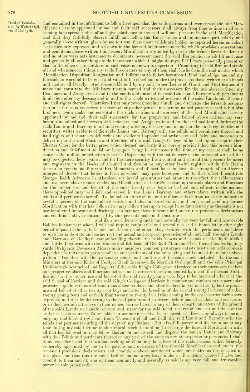 Deed of Founda- tion by Walter Ogil- vie of Redhyth. and contained in the infeftment to follow hereupon that the saids patrons and overseers of the said Mor- tification hereby appointed by me and their said successors shall always from time to time in all time coming take special notice of and give obedience to my said will and pleasure in the said Mortification and that they faithfully observe fulfill and follow the Rules orders and injunctions particularly and generally above written given by me to them thereanent which are holden as repeated herein and shall be particularly expressed and set down in the foresaid infeftment under the which provisions reservations and conditions above written this present Mortification is granted by me in the terms aforesaid allenarly and no other ways acts instruments documents necessar anent the said Resignation to ask lift and raise and generally all other things to do thereanent which I might do myself if I were personally present or that to the office of procurators in such cases is known to appertain Promitting to hold firm and stable all and whatsomever things my saids Procurators or any of them shall lawlie do in the said matter which Mortification Disposition Resignation and Infeftment to follow hereupon I bind and oblige me and my foresaids to warrand to be good and valid to the effect and under the provisions above written at all hands and against all Deadly And forsomeikle as I by my said former Letter of Grant and Mortification did make and constitute the Ministers therein named and their successors for the use above written my Cessioners and Assigneys in and to the maills and duties of the said Lands and Bai’rony with pertainents in all time after my decease and in and to the whole writes and evidents of the saids Lands and Barronv and hail rights thereof Therefore I not only revock rescind annuli and discharge the foresaids assigna- tion in so far as is conceived in favors of any other persons not hereby named patrons as said is but also I of new again make and constitute the saids patrons and overseers of the said Mortification hereby appointed by me and their said successors for the proper use and behoof above written my very lawful undoubted and irrevocable Cessioners and Assigneys in and to the said maills and duties of the after my decease and in and to the saids rights titles and and Barrony with the teinds and pertainents thereof and haill rights of the same which writes and evidents I appoint and ordain my said heirs and successors to deliver up to the said Masters and Members of the said King’s College to be laid up and kept in their Charter Chest for the better preservation thereof and lastly it is hereby provided that this present Mor- tification and Infeftment to follow hereupon being in my custody the time of my decease shall be no cause of the nullitie or reduction thereof Dispensing with the not delivery of the same and with all that may be objected there against and for the more security I am content and consent tliir presents be insert and registrate in the Books of Council and Session or any other lawful register within this Realm therein to remain ad futuram Rei Memoriam and if neet be is to have the strength of an Decreet saids Lands and Barrony in all time coming securities writes evidents of the saids Lands interponed thereto that letters in form as effeirs may pass hereupon and to that effect I constitute George Keith Advocate in Aberdeen my lawful procurators and attour to the effect the saids patrons and overseers above named of this my Mortification or their Successors in the saids places and functions for the proper use and behoof of the saids twenty poor boys to be bred and educate in the manner above appointed may be infeft and seased in the Lands Barrony and others above written with the teinds and pertinents thereof To be holden either of me and my foresaids or from us of my immediate lawful superiors of the same above written and that in corroboration and but prejudice of my former Mortification with that has followed or may follow thereupon except in so far allenarly as the same is not hereby altered innovate and discharged in manner above rehearst and under the provisions declarations and conditions above mentioned I by tliir presents make and constitute and ilk ane of them conjunctly and severally my very lawfull and irrevocable Baillies in that part whom I will and require conjunctlie and severally as said is immediately after sight hereof to pass to the saids Lands and Barrony and others above written with the pertainents and there to give heritable state and sasine real and actual and corporal possession of all and haill the saids Lands and Barrony of Reidhyth comprehending therein the saids Towns and Lands of Reidhyth Meikle and Little Bogtowns with the fishings and fish boats of Reidhyth Mannour Place thereof houses biggings yards Orchyards Dovecoats Mosses muirs meadows common pasturages outsets insetts annexis connexis dependencies tofts crofts parts pendicles and pertinents of the same lying and bounded in manner above written Together with the parsonage teinds and multures of the saids lands included To the saids Ministers at the said Kirks of Fordyce Banff Inverboyndie Mortlich Ordiequhill and the saids Principal Professors Sub-principal and Regents of the saids King’s College of Aberdeen or their successors in their said respective places and functions patrons and overseers hereby appointed by me of the foresaid Morti- fication for the proper use and behoof of the said twenty young poor boys to be bred and educat at the said School of Fordyce and the said King’s College of Aberdeen in manner and conform to the particular provisions qualifications and conditions above set down and after the breeding of one twenty for the proper use and behoof of other twenty poor boys and after the breeding of the second twenty in favour of other twenty young boys and so forth from twenty to twenty in all time coming by the order particularly above expressed and that by delivering to the said patrons and overseers before named or their said successors or to their certain attorneys in their names bearers hereof or any of them of earth and stone of the ground of the saids Lands an handful of corn and straw for the said teind sheaves of ane oar and thole of the saids fish boats as use is To be holden in manner respective before specified Reserving always to me not only my said liferent right and frank Tenement of all and haill the said Lands and Barrony with the teinds and pertinents during all the days of my lifetime But also full power and liberty to me at any time during my said lifetime to alter repeal rescind annuli and discharge the foresaid Mortification with all that has followed or may follow thereupon and to sell and dispone the samen Lands and Barrony with the Teinds and pertinents thereof or any part of the same to any other person or persons as I shall think expedient and that without seeking or obtaining the advice of the saids persons either formerly or hereby appointed by me ta be patrons and overseers of the foresaid Mortification and under the remanent provisions declarations and conditions above mentioned which are holden as for repeated in this place and that this my saids Baillies on no ways leave undone For doing whereof I give and commit to them and ilk ane of them conjunctly and severally as said is my very full and irrevocable power be tliir presents &c.
